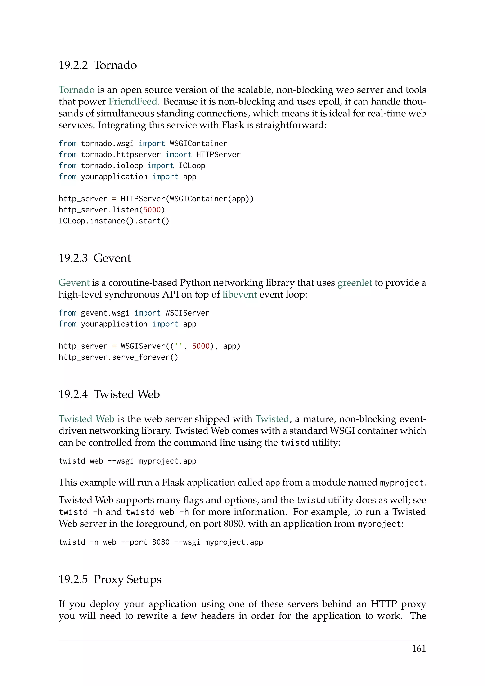 19.2.2 Tornado
Tornado is an open source version of the scalable, non-blocking web server and tools
that power FriendFeed. Because it is non-blocking and uses epoll, it can handle thou-
sands of simultaneous standing connections, which means it is ideal for real-time web
services. Integrating this service with Flask is straightforward:
from tornado.wsgi import WSGIContainer
from tornado.httpserver import HTTPServer
from tornado.ioloop import IOLoop
from yourapplication import app
http_server = HTTPServer(WSGIContainer(app))
http_server.listen(5000)
IOLoop.instance().start()
19.2.3 Gevent
Gevent is a coroutine-based Python networking library that uses greenlet to provide a
high-level synchronous API on top of libevent event loop:
from gevent.wsgi import WSGIServer
from yourapplication import app
http_server = WSGIServer((’’, 5000), app)
http_server.serve_forever()
19.2.4 Twisted Web
Twisted Web is the web server shipped with Twisted, a mature, non-blocking event-
driven networking library. Twisted Web comes with a standard WSGI container which
can be controlled from the command line using the twistd utility:
twistd web --wsgi myproject.app
This example will run a Flask application called app from a module named myproject.
Twisted Web supports many ﬂags and options, and the twistd utility does as well; see
twistd -h and twistd web -h for more information. For example, to run a Twisted
Web server in the foreground, on port 8080, with an application from myproject:
twistd -n web --port 8080 --wsgi myproject.app
19.2.5 Proxy Setups
If you deploy your application using one of these servers behind an HTTP proxy
you will need to rewrite a few headers in order for the application to work. The
161
 