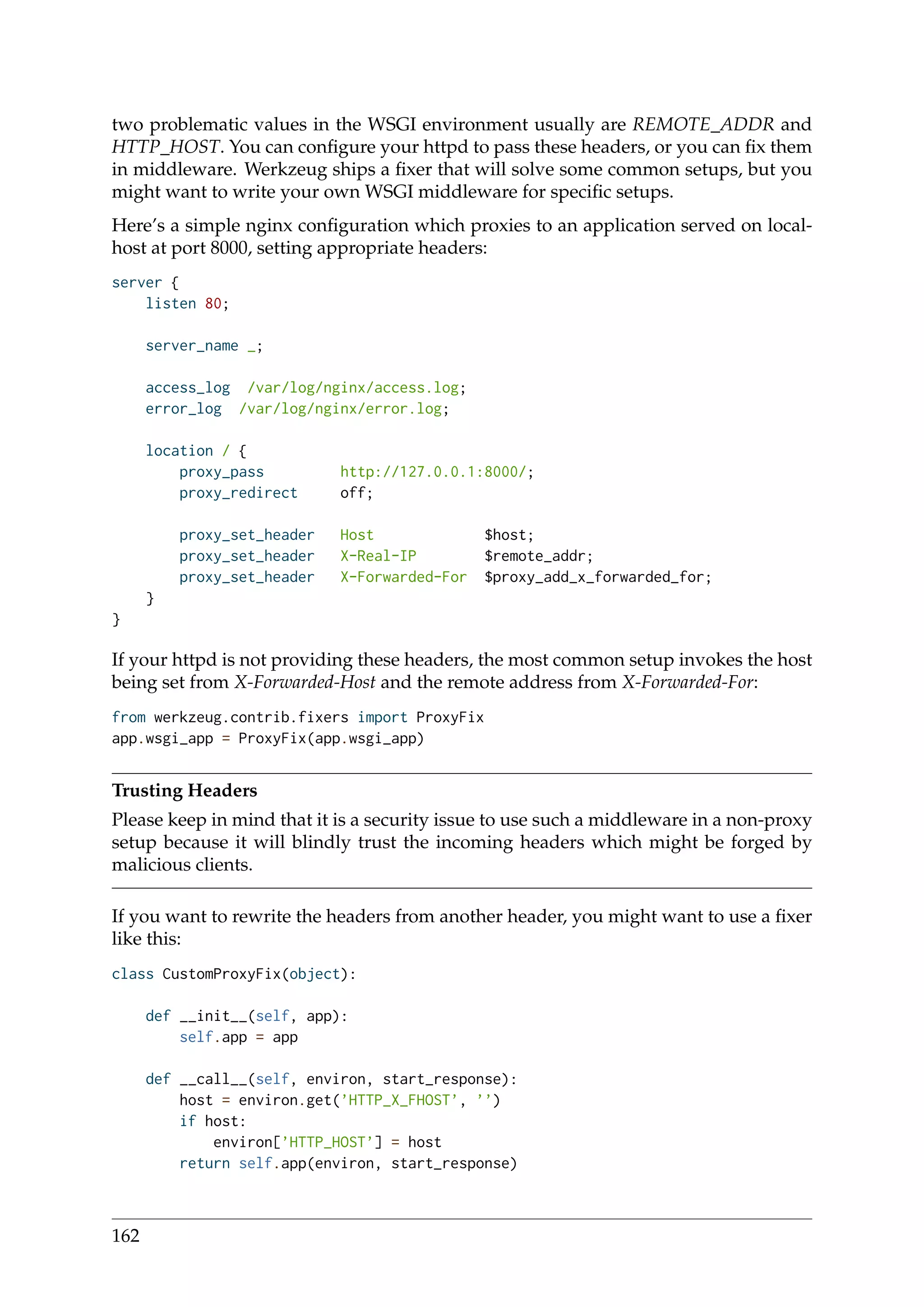 two problematic values in the WSGI environment usually are REMOTE_ADDR and
HTTP_HOST. You can conﬁgure your httpd to pass these headers, or you can ﬁx them
in middleware. Werkzeug ships a ﬁxer that will solve some common setups, but you
might want to write your own WSGI middleware for speciﬁc setups.
Here’s a simple nginx conﬁguration which proxies to an application served on local-
host at port 8000, setting appropriate headers:
server {
listen 80;
server_name _;
access_log /var/log/nginx/access.log;
error_log /var/log/nginx/error.log;
location / {
proxy_pass http://127.0.0.1:8000/;
proxy_redirect off;
proxy_set_header Host $host;
proxy_set_header X-Real-IP $remote_addr;
proxy_set_header X-Forwarded-For $proxy_add_x_forwarded_for;
}
}
If your httpd is not providing these headers, the most common setup invokes the host
being set from X-Forwarded-Host and the remote address from X-Forwarded-For:
from werkzeug.contrib.fixers import ProxyFix
app.wsgi_app = ProxyFix(app.wsgi_app)
Trusting Headers
Please keep in mind that it is a security issue to use such a middleware in a non-proxy
setup because it will blindly trust the incoming headers which might be forged by
malicious clients.
If you want to rewrite the headers from another header, you might want to use a ﬁxer
like this:
class CustomProxyFix(object):
def __init__(self, app):
self.app = app
def __call__(self, environ, start_response):
host = environ.get(’HTTP_X_FHOST’, ’’)
if host:
environ[’HTTP_HOST’] = host
return self.app(environ, start_response)
162
 