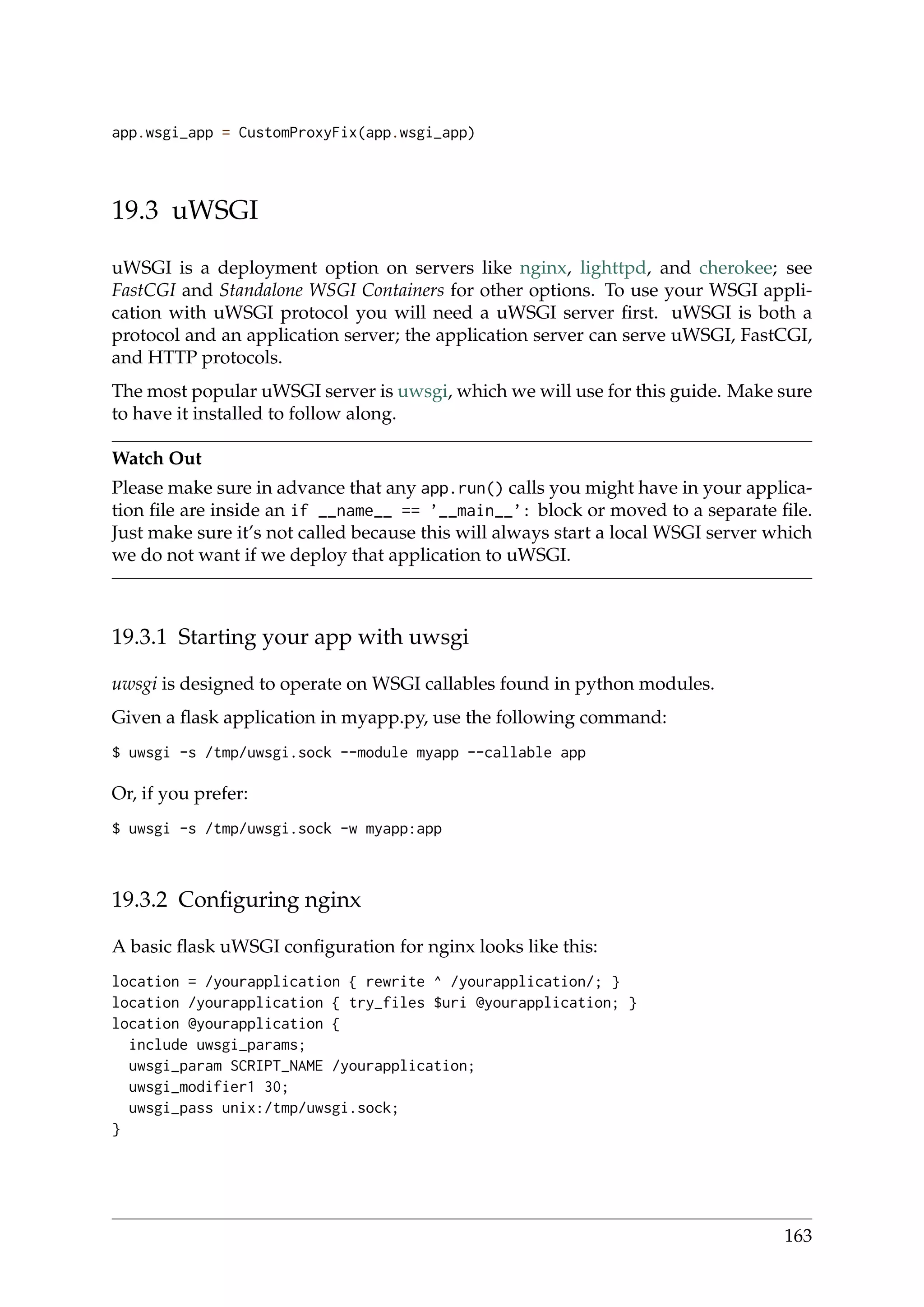 app.wsgi_app = CustomProxyFix(app.wsgi_app)
19.3 uWSGI
uWSGI is a deployment option on servers like nginx, lighttpd, and cherokee; see
FastCGI and Standalone WSGI Containers for other options. To use your WSGI appli-
cation with uWSGI protocol you will need a uWSGI server ﬁrst. uWSGI is both a
protocol and an application server; the application server can serve uWSGI, FastCGI,
and HTTP protocols.
The most popular uWSGI server is uwsgi, which we will use for this guide. Make sure
to have it installed to follow along.
Watch Out
Please make sure in advance that any app.run() calls you might have in your applica-
tion ﬁle are inside an if __name__ == ’__main__’: block or moved to a separate ﬁle.
Just make sure it’s not called because this will always start a local WSGI server which
we do not want if we deploy that application to uWSGI.
19.3.1 Starting your app with uwsgi
uwsgi is designed to operate on WSGI callables found in python modules.
Given a ﬂask application in myapp.py, use the following command:
$ uwsgi -s /tmp/uwsgi.sock --module myapp --callable app
Or, if you prefer:
$ uwsgi -s /tmp/uwsgi.sock -w myapp:app
19.3.2 Conﬁguring nginx
A basic ﬂask uWSGI conﬁguration for nginx looks like this:
location = /yourapplication { rewrite ^ /yourapplication/; }
location /yourapplication { try_files $uri @yourapplication; }
location @yourapplication {
include uwsgi_params;
uwsgi_param SCRIPT_NAME /yourapplication;
uwsgi_modifier1 30;
uwsgi_pass unix:/tmp/uwsgi.sock;
}
163
 