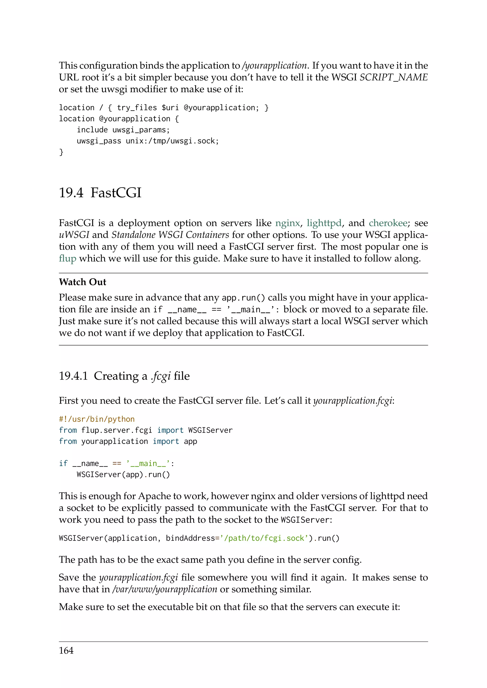 This conﬁguration binds the application to /yourapplication. If you want to have it in the
URL root it’s a bit simpler because you don’t have to tell it the WSGI SCRIPT_NAME
or set the uwsgi modiﬁer to make use of it:
location / { try_files $uri @yourapplication; }
location @yourapplication {
include uwsgi_params;
uwsgi_pass unix:/tmp/uwsgi.sock;
}
19.4 FastCGI
FastCGI is a deployment option on servers like nginx, lighttpd, and cherokee; see
uWSGI and Standalone WSGI Containers for other options. To use your WSGI applica-
tion with any of them you will need a FastCGI server ﬁrst. The most popular one is
ﬂup which we will use for this guide. Make sure to have it installed to follow along.
Watch Out
Please make sure in advance that any app.run() calls you might have in your applica-
tion ﬁle are inside an if __name__ == ’__main__’: block or moved to a separate ﬁle.
Just make sure it’s not called because this will always start a local WSGI server which
we do not want if we deploy that application to FastCGI.
19.4.1 Creating a .fcgi ﬁle
First you need to create the FastCGI server ﬁle. Let’s call it yourapplication.fcgi:
#!/usr/bin/python
from flup.server.fcgi import WSGIServer
from yourapplication import app
if __name__ == ’__main__’:
WSGIServer(app).run()
This is enough for Apache to work, however nginx and older versions of lighttpd need
a socket to be explicitly passed to communicate with the FastCGI server. For that to
work you need to pass the path to the socket to the WSGIServer:
WSGIServer(application, bindAddress=’/path/to/fcgi.sock’).run()
The path has to be the exact same path you deﬁne in the server conﬁg.
Save the yourapplication.fcgi ﬁle somewhere you will ﬁnd it again. It makes sense to
have that in /var/www/yourapplication or something similar.
Make sure to set the executable bit on that ﬁle so that the servers can execute it:
164
 