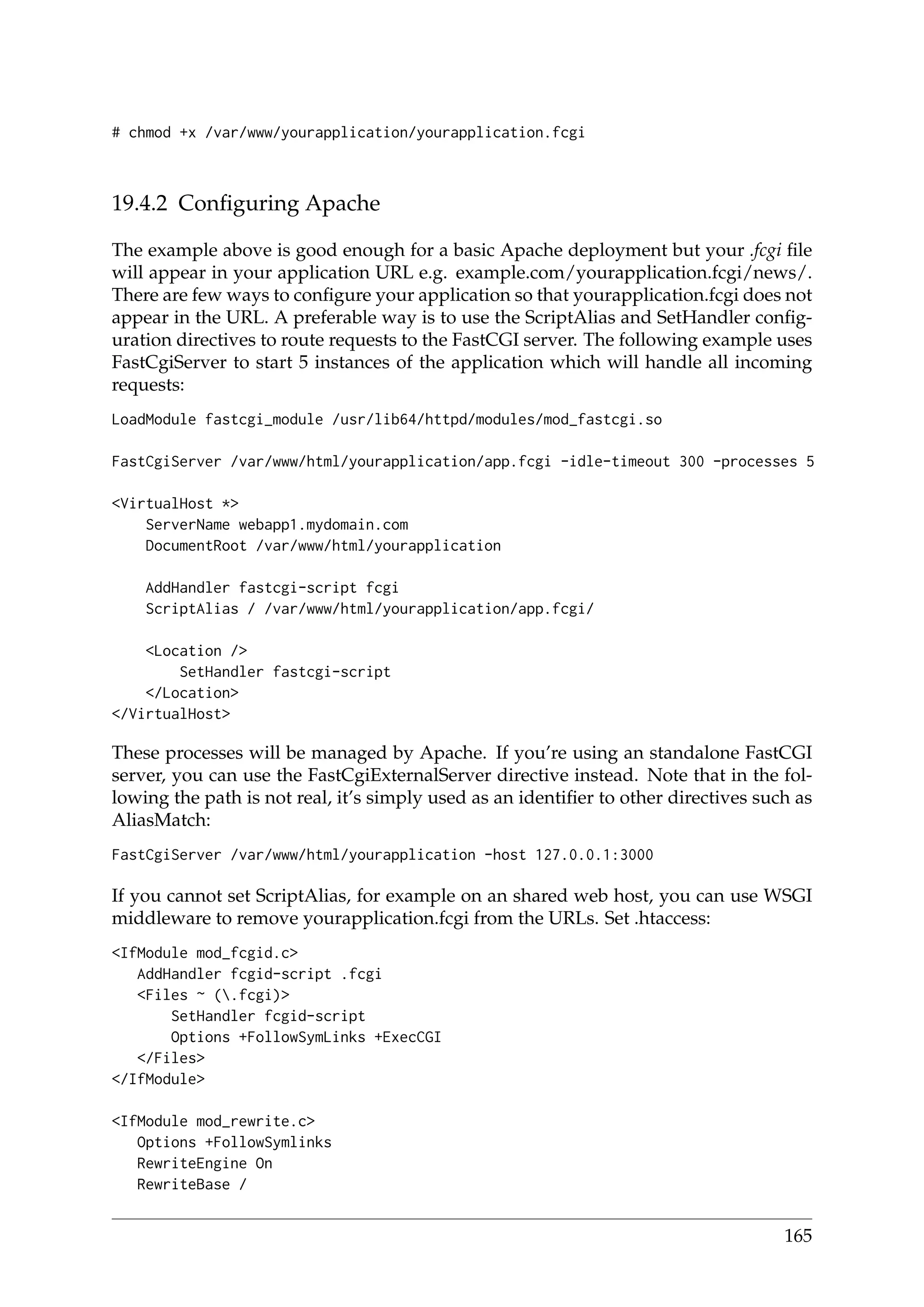 # chmod +x /var/www/yourapplication/yourapplication.fcgi
19.4.2 Conﬁguring Apache
The example above is good enough for a basic Apache deployment but your .fcgi ﬁle
will appear in your application URL e.g. example.com/yourapplication.fcgi/news/.
There are few ways to conﬁgure your application so that yourapplication.fcgi does not
appear in the URL. A preferable way is to use the ScriptAlias and SetHandler conﬁg-
uration directives to route requests to the FastCGI server. The following example uses
FastCgiServer to start 5 instances of the application which will handle all incoming
requests:
LoadModule fastcgi_module /usr/lib64/httpd/modules/mod_fastcgi.so
FastCgiServer /var/www/html/yourapplication/app.fcgi -idle-timeout 300 -processes 5
<VirtualHost *>
ServerName webapp1.mydomain.com
DocumentRoot /var/www/html/yourapplication
AddHandler fastcgi-script fcgi
ScriptAlias / /var/www/html/yourapplication/app.fcgi/
<Location />
SetHandler fastcgi-script
</Location>
</VirtualHost>
These processes will be managed by Apache. If you’re using an standalone FastCGI
server, you can use the FastCgiExternalServer directive instead. Note that in the fol-
lowing the path is not real, it’s simply used as an identiﬁer to other directives such as
AliasMatch:
FastCgiServer /var/www/html/yourapplication -host 127.0.0.1:3000
If you cannot set ScriptAlias, for example on an shared web host, you can use WSGI
middleware to remove yourapplication.fcgi from the URLs. Set .htaccess:
<IfModule mod_fcgid.c>
AddHandler fcgid-script .fcgi
<Files ~ (.fcgi)>
SetHandler fcgid-script
Options +FollowSymLinks +ExecCGI
</Files>
</IfModule>
<IfModule mod_rewrite.c>
Options +FollowSymlinks
RewriteEngine On
RewriteBase /
165
 