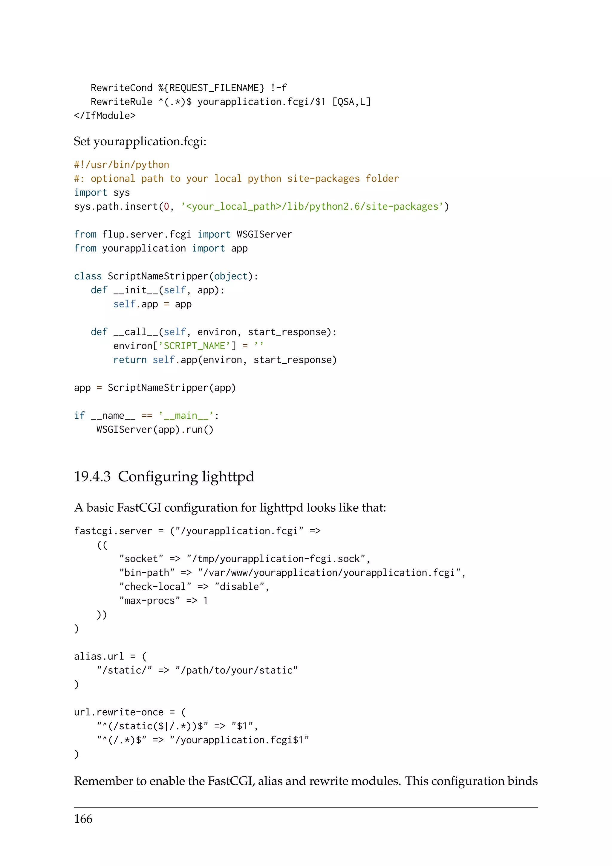 RewriteCond %{REQUEST_FILENAME} !-f
RewriteRule ^(.*)$ yourapplication.fcgi/$1 [QSA,L]
</IfModule>
Set yourapplication.fcgi:
#!/usr/bin/python
#: optional path to your local python site-packages folder
import sys
sys.path.insert(0, ’<your_local_path>/lib/python2.6/site-packages’)
from flup.server.fcgi import WSGIServer
from yourapplication import app
class ScriptNameStripper(object):
def __init__(self, app):
self.app = app
def __call__(self, environ, start_response):
environ[’SCRIPT_NAME’] = ’’
return self.app(environ, start_response)
app = ScriptNameStripper(app)
if __name__ == ’__main__’:
WSGIServer(app).run()
19.4.3 Conﬁguring lighttpd
A basic FastCGI conﬁguration for lighttpd looks like that:
fastcgi.server = ("/yourapplication.fcgi" =>
((
"socket" => "/tmp/yourapplication-fcgi.sock",
"bin-path" => "/var/www/yourapplication/yourapplication.fcgi",
"check-local" => "disable",
"max-procs" => 1
))
)
alias.url = (
"/static/" => "/path/to/your/static"
)
url.rewrite-once = (
"^(/static($|/.*))$" => "$1",
"^(/.*)$" => "/yourapplication.fcgi$1"
)
Remember to enable the FastCGI, alias and rewrite modules. This conﬁguration binds
166
 
