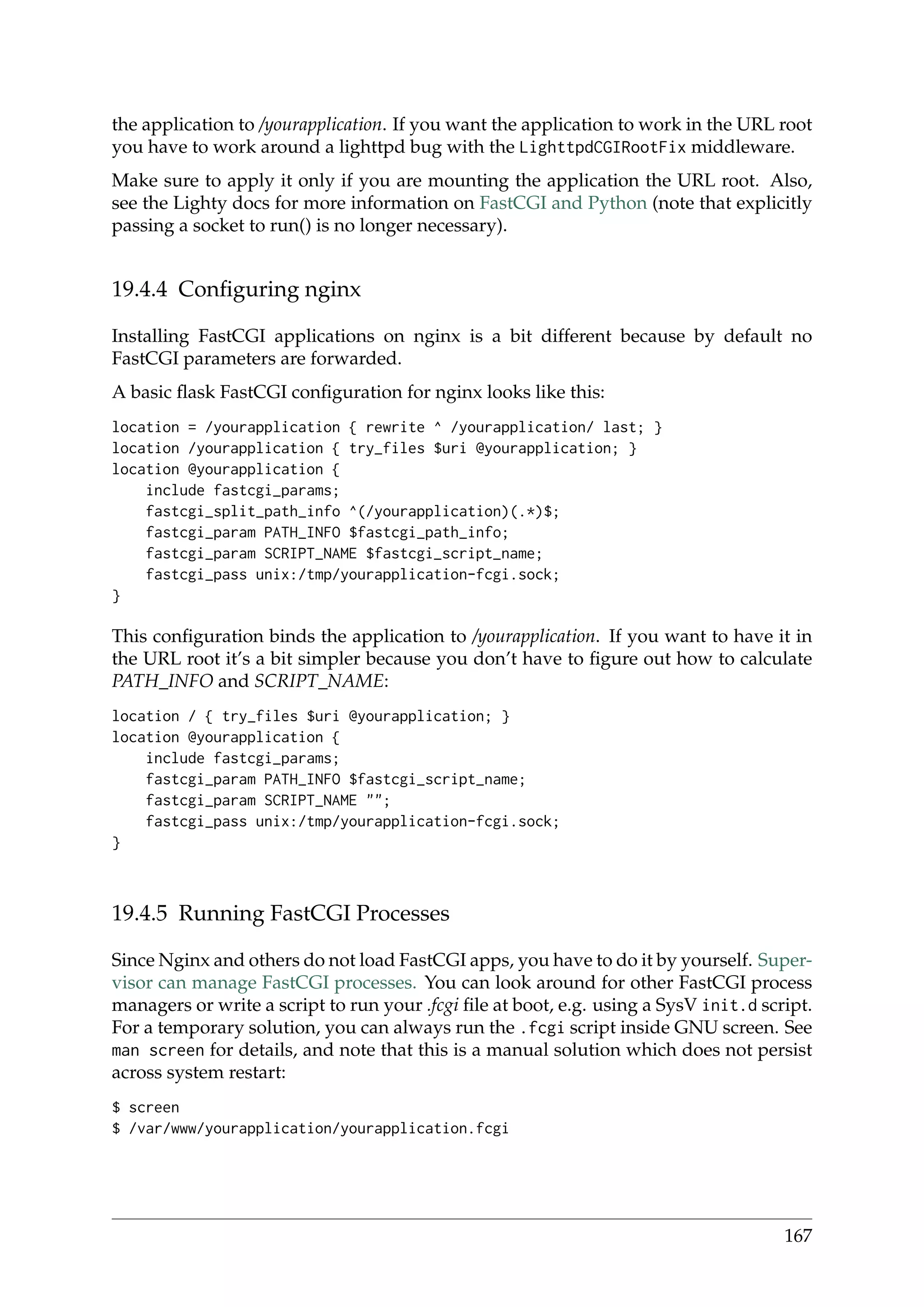 the application to /yourapplication. If you want the application to work in the URL root
you have to work around a lighttpd bug with the LighttpdCGIRootFix middleware.
Make sure to apply it only if you are mounting the application the URL root. Also,
see the Lighty docs for more information on FastCGI and Python (note that explicitly
passing a socket to run() is no longer necessary).
19.4.4 Conﬁguring nginx
Installing FastCGI applications on nginx is a bit different because by default no
FastCGI parameters are forwarded.
A basic ﬂask FastCGI conﬁguration for nginx looks like this:
location = /yourapplication { rewrite ^ /yourapplication/ last; }
location /yourapplication { try_files $uri @yourapplication; }
location @yourapplication {
include fastcgi_params;
fastcgi_split_path_info ^(/yourapplication)(.*)$;
fastcgi_param PATH_INFO $fastcgi_path_info;
fastcgi_param SCRIPT_NAME $fastcgi_script_name;
fastcgi_pass unix:/tmp/yourapplication-fcgi.sock;
}
This conﬁguration binds the application to /yourapplication. If you want to have it in
the URL root it’s a bit simpler because you don’t have to ﬁgure out how to calculate
PATH_INFO and SCRIPT_NAME:
location / { try_files $uri @yourapplication; }
location @yourapplication {
include fastcgi_params;
fastcgi_param PATH_INFO $fastcgi_script_name;
fastcgi_param SCRIPT_NAME "";
fastcgi_pass unix:/tmp/yourapplication-fcgi.sock;
}
19.4.5 Running FastCGI Processes
Since Nginx and others do not load FastCGI apps, you have to do it by yourself. Super-
visor can manage FastCGI processes. You can look around for other FastCGI process
managers or write a script to run your .fcgi ﬁle at boot, e.g. using a SysV init.d script.
For a temporary solution, you can always run the .fcgi script inside GNU screen. See
man screen for details, and note that this is a manual solution which does not persist
across system restart:
$ screen
$ /var/www/yourapplication/yourapplication.fcgi
167
 