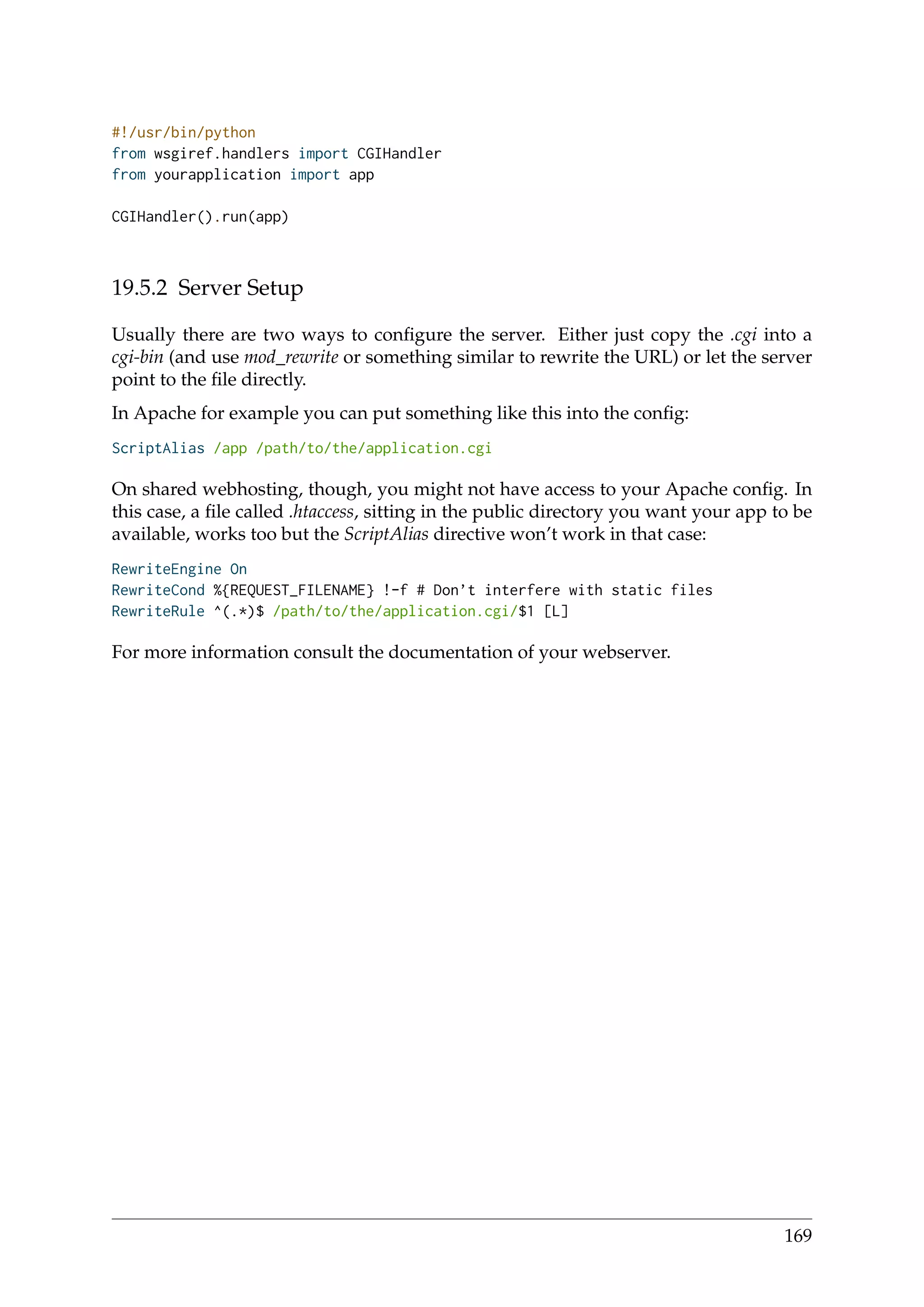 #!/usr/bin/python
from wsgiref.handlers import CGIHandler
from yourapplication import app
CGIHandler().run(app)
19.5.2 Server Setup
Usually there are two ways to conﬁgure the server. Either just copy the .cgi into a
cgi-bin (and use mod_rewrite or something similar to rewrite the URL) or let the server
point to the ﬁle directly.
In Apache for example you can put something like this into the conﬁg:
ScriptAlias /app /path/to/the/application.cgi
On shared webhosting, though, you might not have access to your Apache conﬁg. In
this case, a ﬁle called .htaccess, sitting in the public directory you want your app to be
available, works too but the ScriptAlias directive won’t work in that case:
RewriteEngine On
RewriteCond %{REQUEST_FILENAME} !-f # Don’t interfere with static files
RewriteRule ^(.*)$ /path/to/the/application.cgi/$1 [L]
For more information consult the documentation of your webserver.
169
 