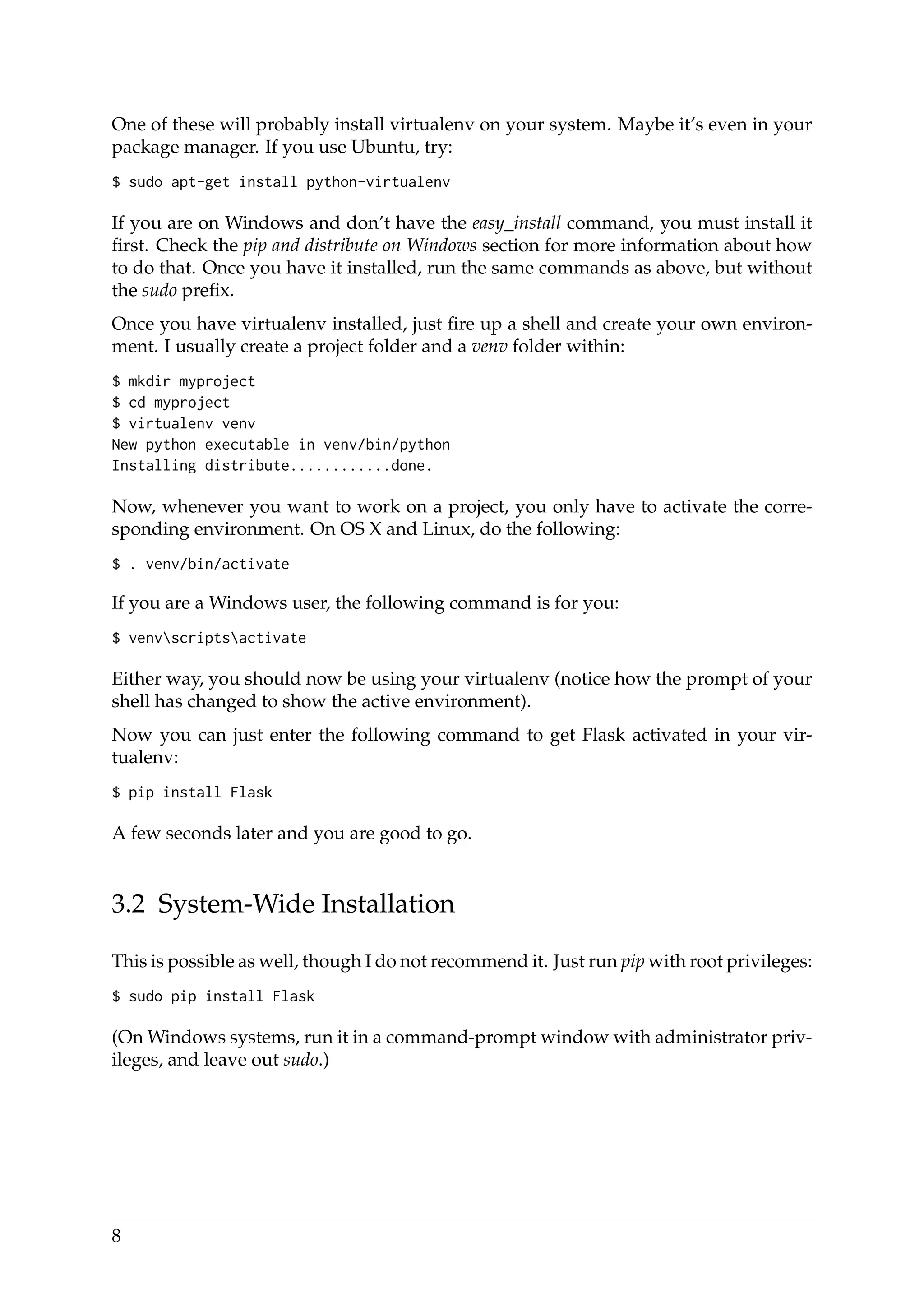 One of these will probably install virtualenv on your system. Maybe it’s even in your
package manager. If you use Ubuntu, try:
$ sudo apt-get install python-virtualenv
If you are on Windows and don’t have the easy_install command, you must install it
ﬁrst. Check the pip and distribute on Windows section for more information about how
to do that. Once you have it installed, run the same commands as above, but without
the sudo preﬁx.
Once you have virtualenv installed, just ﬁre up a shell and create your own environ-
ment. I usually create a project folder and a venv folder within:
$ mkdir myproject
$ cd myproject
$ virtualenv venv
New python executable in venv/bin/python
Installing distribute............done.
Now, whenever you want to work on a project, you only have to activate the corre-
sponding environment. On OS X and Linux, do the following:
$ . venv/bin/activate
If you are a Windows user, the following command is for you:
$ venvscriptsactivate
Either way, you should now be using your virtualenv (notice how the prompt of your
shell has changed to show the active environment).
Now you can just enter the following command to get Flask activated in your vir-
tualenv:
$ pip install Flask
A few seconds later and you are good to go.
3.2 System-Wide Installation
This is possible as well, though I do not recommend it. Just run pip with root privileges:
$ sudo pip install Flask
(On Windows systems, run it in a command-prompt window with administrator priv-
ileges, and leave out sudo.)
8
 