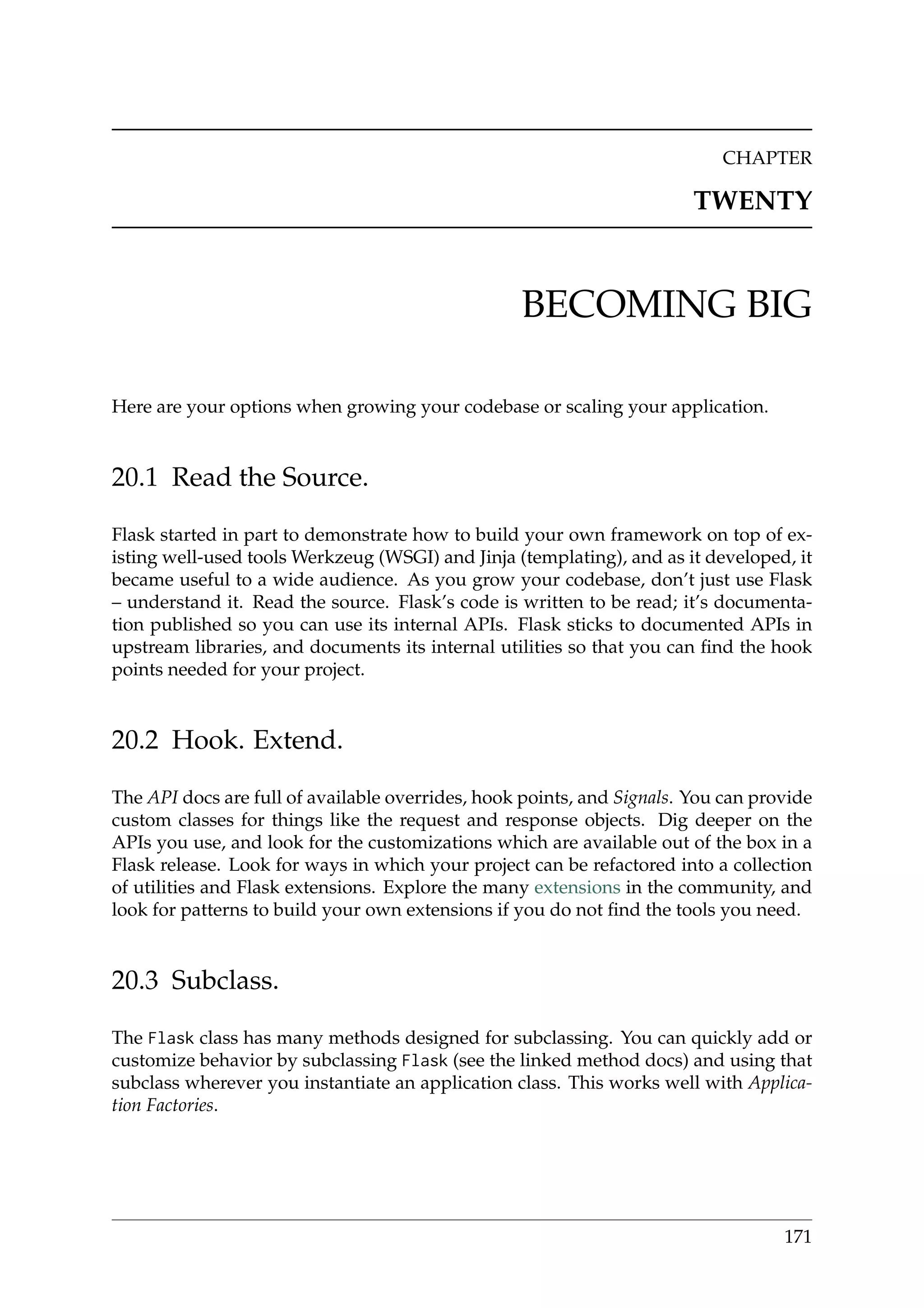 CHAPTER
TWENTY
BECOMING BIG
Here are your options when growing your codebase or scaling your application.
20.1 Read the Source.
Flask started in part to demonstrate how to build your own framework on top of ex-
isting well-used tools Werkzeug (WSGI) and Jinja (templating), and as it developed, it
became useful to a wide audience. As you grow your codebase, don’t just use Flask
– understand it. Read the source. Flask’s code is written to be read; it’s documenta-
tion published so you can use its internal APIs. Flask sticks to documented APIs in
upstream libraries, and documents its internal utilities so that you can ﬁnd the hook
points needed for your project.
20.2 Hook. Extend.
The API docs are full of available overrides, hook points, and Signals. You can provide
custom classes for things like the request and response objects. Dig deeper on the
APIs you use, and look for the customizations which are available out of the box in a
Flask release. Look for ways in which your project can be refactored into a collection
of utilities and Flask extensions. Explore the many extensions in the community, and
look for patterns to build your own extensions if you do not ﬁnd the tools you need.
20.3 Subclass.
The Flask class has many methods designed for subclassing. You can quickly add or
customize behavior by subclassing Flask (see the linked method docs) and using that
subclass wherever you instantiate an application class. This works well with Applica-
tion Factories.
171
 