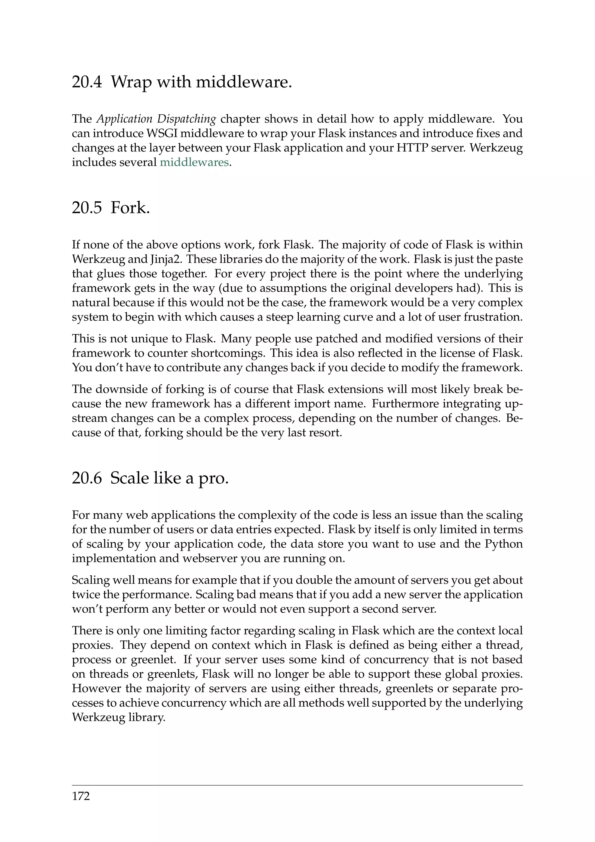 20.4 Wrap with middleware.
The Application Dispatching chapter shows in detail how to apply middleware. You
can introduce WSGI middleware to wrap your Flask instances and introduce ﬁxes and
changes at the layer between your Flask application and your HTTP server. Werkzeug
includes several middlewares.
20.5 Fork.
If none of the above options work, fork Flask. The majority of code of Flask is within
Werkzeug and Jinja2. These libraries do the majority of the work. Flask is just the paste
that glues those together. For every project there is the point where the underlying
framework gets in the way (due to assumptions the original developers had). This is
natural because if this would not be the case, the framework would be a very complex
system to begin with which causes a steep learning curve and a lot of user frustration.
This is not unique to Flask. Many people use patched and modiﬁed versions of their
framework to counter shortcomings. This idea is also reﬂected in the license of Flask.
You don’t have to contribute any changes back if you decide to modify the framework.
The downside of forking is of course that Flask extensions will most likely break be-
cause the new framework has a different import name. Furthermore integrating up-
stream changes can be a complex process, depending on the number of changes. Be-
cause of that, forking should be the very last resort.
20.6 Scale like a pro.
For many web applications the complexity of the code is less an issue than the scaling
for the number of users or data entries expected. Flask by itself is only limited in terms
of scaling by your application code, the data store you want to use and the Python
implementation and webserver you are running on.
Scaling well means for example that if you double the amount of servers you get about
twice the performance. Scaling bad means that if you add a new server the application
won’t perform any better or would not even support a second server.
There is only one limiting factor regarding scaling in Flask which are the context local
proxies. They depend on context which in Flask is deﬁned as being either a thread,
process or greenlet. If your server uses some kind of concurrency that is not based
on threads or greenlets, Flask will no longer be able to support these global proxies.
However the majority of servers are using either threads, greenlets or separate pro-
cesses to achieve concurrency which are all methods well supported by the underlying
Werkzeug library.
172
 