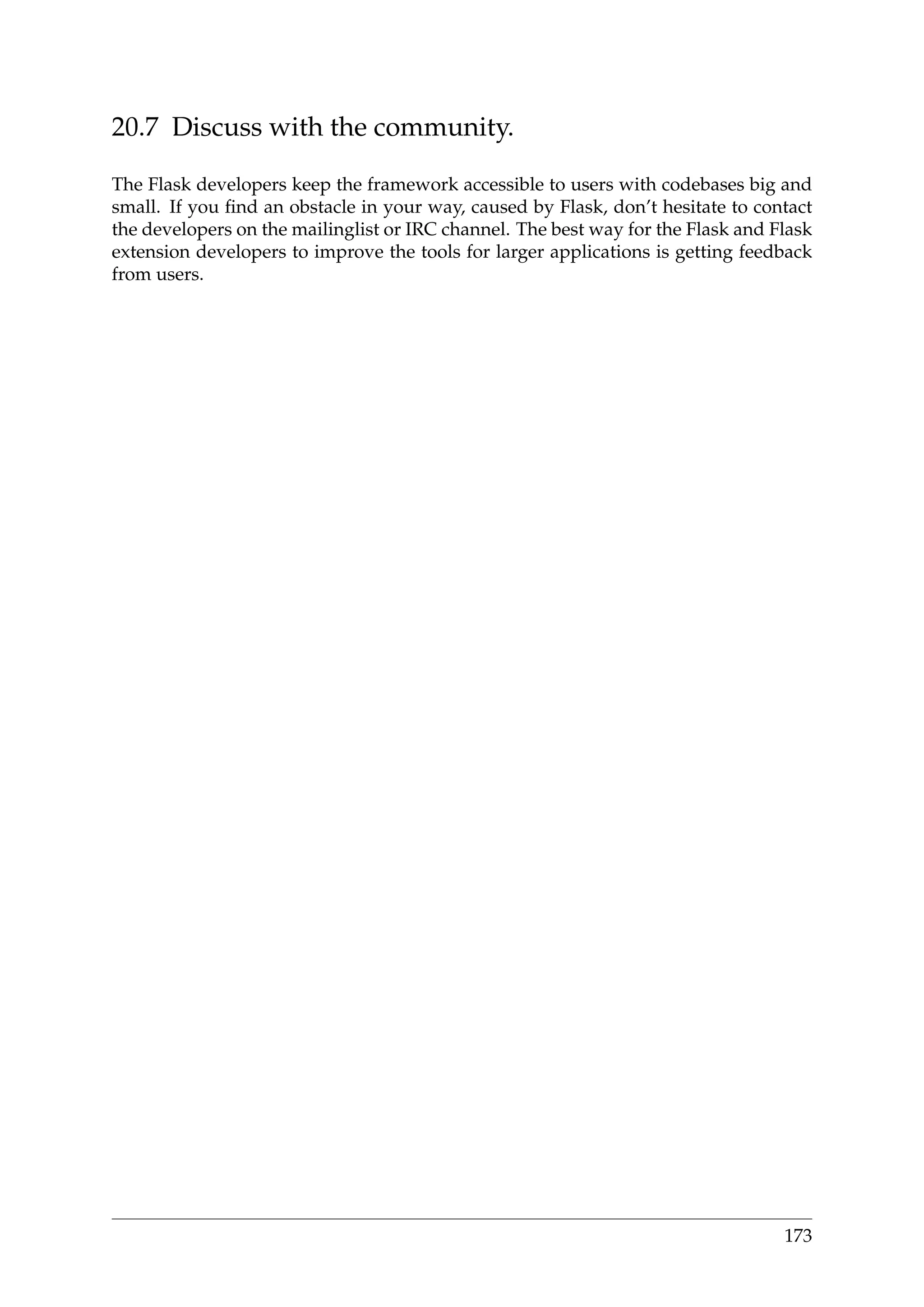 20.7 Discuss with the community.
The Flask developers keep the framework accessible to users with codebases big and
small. If you ﬁnd an obstacle in your way, caused by Flask, don’t hesitate to contact
the developers on the mailinglist or IRC channel. The best way for the Flask and Flask
extension developers to improve the tools for larger applications is getting feedback
from users.
173
 