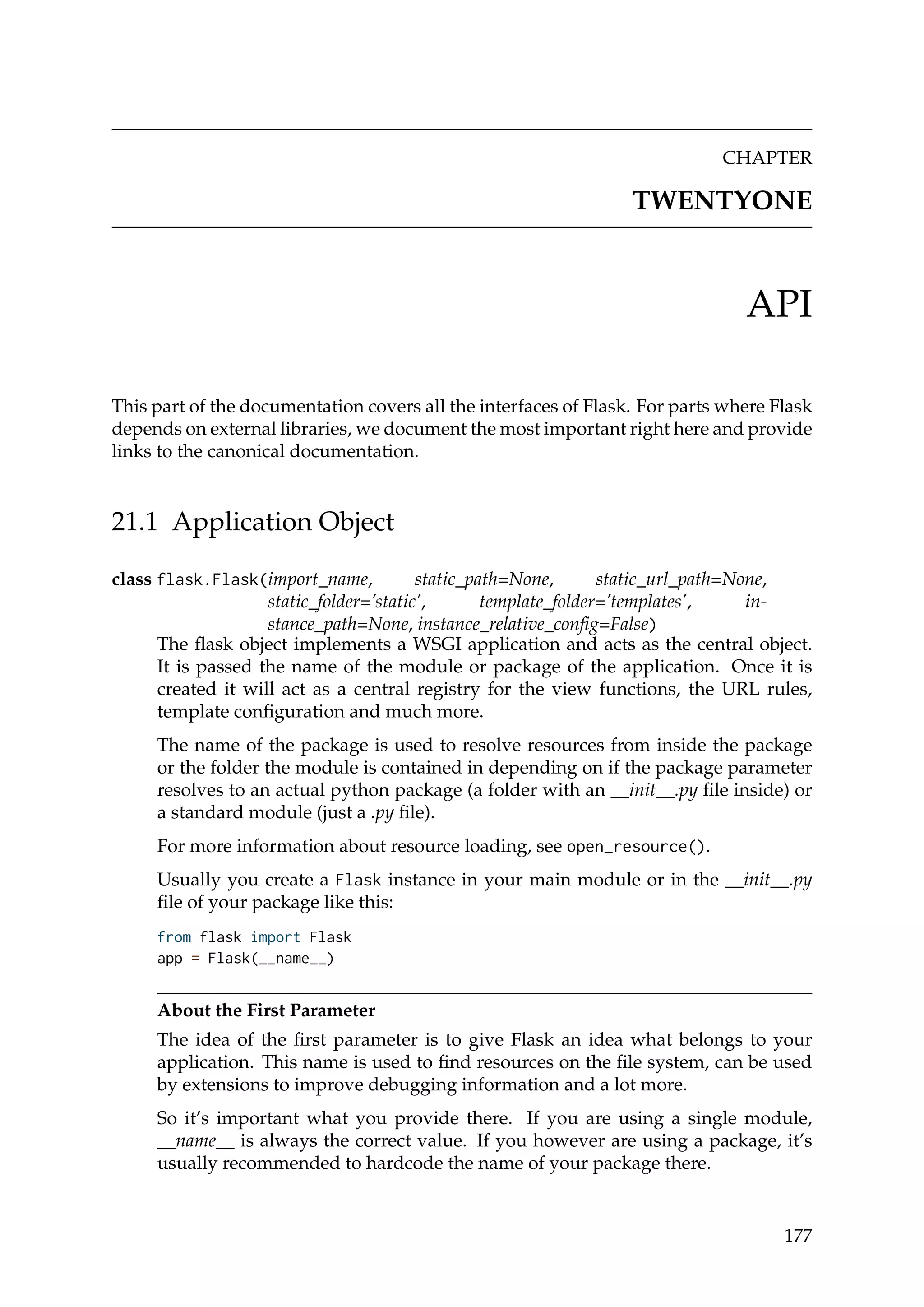 CHAPTER
TWENTYONE
API
This part of the documentation covers all the interfaces of Flask. For parts where Flask
depends on external libraries, we document the most important right here and provide
links to the canonical documentation.
21.1 Application Object
class flask.Flask(import_name, static_path=None, static_url_path=None,
static_folder=’static’, template_folder=’templates’, in-
stance_path=None, instance_relative_conﬁg=False)
The ﬂask object implements a WSGI application and acts as the central object.
It is passed the name of the module or package of the application. Once it is
created it will act as a central registry for the view functions, the URL rules,
template conﬁguration and much more.
The name of the package is used to resolve resources from inside the package
or the folder the module is contained in depending on if the package parameter
resolves to an actual python package (a folder with an __init__.py ﬁle inside) or
a standard module (just a .py ﬁle).
For more information about resource loading, see open_resource().
Usually you create a Flask instance in your main module or in the __init__.py
ﬁle of your package like this:
from flask import Flask
app = Flask(__name__)
About the First Parameter
The idea of the ﬁrst parameter is to give Flask an idea what belongs to your
application. This name is used to ﬁnd resources on the ﬁle system, can be used
by extensions to improve debugging information and a lot more.
So it’s important what you provide there. If you are using a single module,
__name__ is always the correct value. If you however are using a package, it’s
usually recommended to hardcode the name of your package there.
177
 