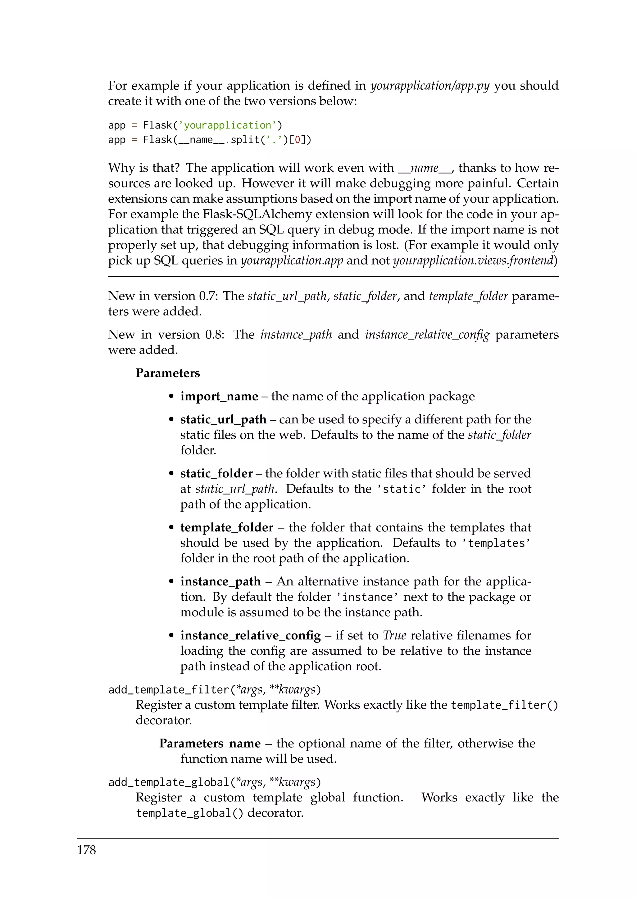 For example if your application is deﬁned in yourapplication/app.py you should
create it with one of the two versions below:
app = Flask(’yourapplication’)
app = Flask(__name__.split(’.’)[0])
Why is that? The application will work even with __name__, thanks to how re-
sources are looked up. However it will make debugging more painful. Certain
extensions can make assumptions based on the import name of your application.
For example the Flask-SQLAlchemy extension will look for the code in your ap-
plication that triggered an SQL query in debug mode. If the import name is not
properly set up, that debugging information is lost. (For example it would only
pick up SQL queries in yourapplication.app and not yourapplication.views.frontend)
New in version 0.7: The static_url_path, static_folder, and template_folder parame-
ters were added.
New in version 0.8: The instance_path and instance_relative_conﬁg parameters
were added.
Parameters
• import_name – the name of the application package
• static_url_path – can be used to specify a different path for the
static ﬁles on the web. Defaults to the name of the static_folder
folder.
• static_folder – the folder with static ﬁles that should be served
at static_url_path. Defaults to the ’static’ folder in the root
path of the application.
• template_folder – the folder that contains the templates that
should be used by the application. Defaults to ’templates’
folder in the root path of the application.
• instance_path – An alternative instance path for the applica-
tion. By default the folder ’instance’ next to the package or
module is assumed to be the instance path.
• instance_relative_conﬁg – if set to True relative ﬁlenames for
loading the conﬁg are assumed to be relative to the instance
path instead of the application root.
add_template_filter(*args, **kwargs)
Register a custom template ﬁlter. Works exactly like the template_filter()
decorator.
Parameters name – the optional name of the ﬁlter, otherwise the
function name will be used.
add_template_global(*args, **kwargs)
Register a custom template global function. Works exactly like the
template_global() decorator.
178
 