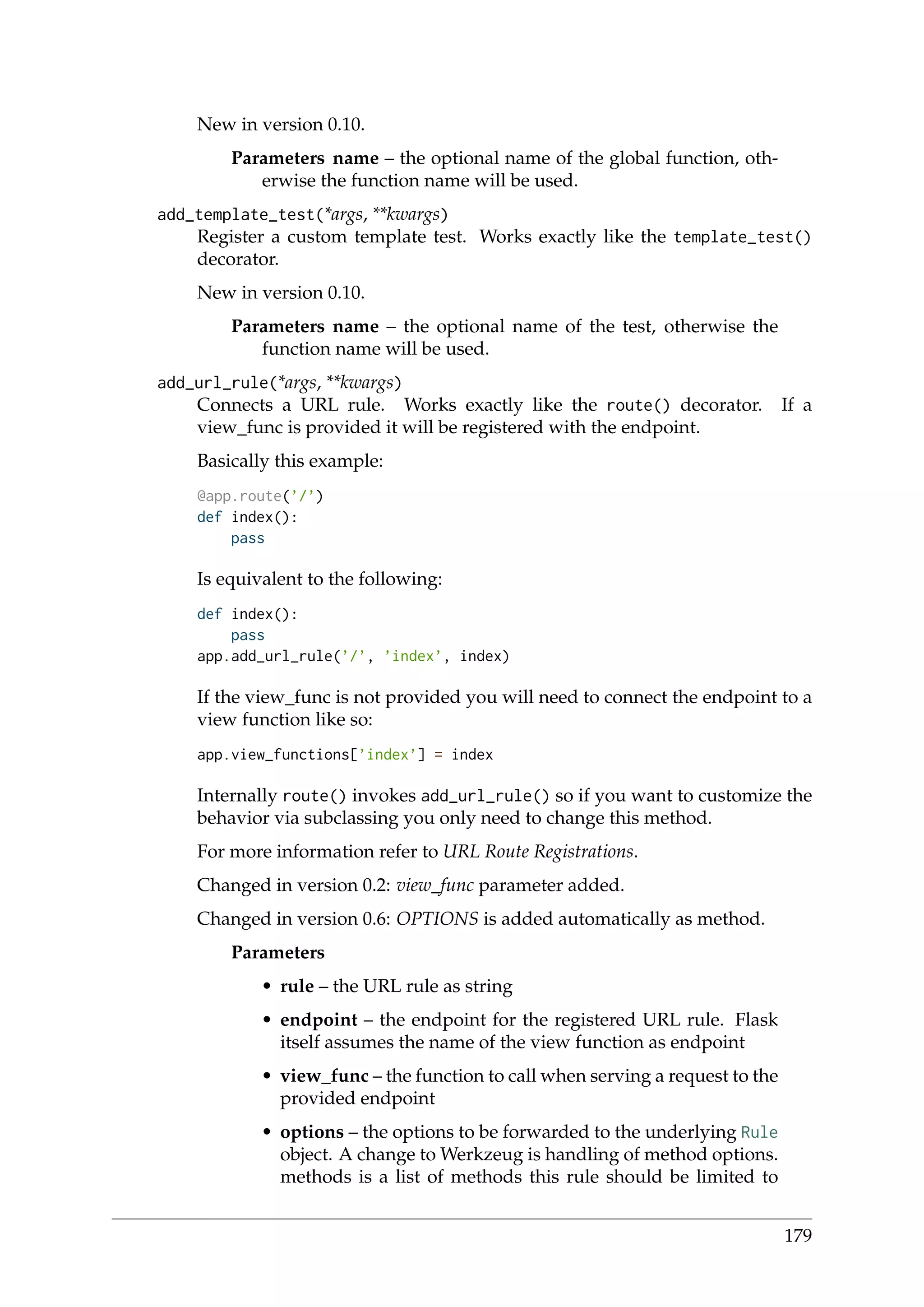 New in version 0.10.
Parameters name – the optional name of the global function, oth-
erwise the function name will be used.
add_template_test(*args, **kwargs)
Register a custom template test. Works exactly like the template_test()
decorator.
New in version 0.10.
Parameters name – the optional name of the test, otherwise the
function name will be used.
add_url_rule(*args, **kwargs)
Connects a URL rule. Works exactly like the route() decorator. If a
view_func is provided it will be registered with the endpoint.
Basically this example:
@app.route(’/’)
def index():
pass
Is equivalent to the following:
def index():
pass
app.add_url_rule(’/’, ’index’, index)
If the view_func is not provided you will need to connect the endpoint to a
view function like so:
app.view_functions[’index’] = index
Internally route() invokes add_url_rule() so if you want to customize the
behavior via subclassing you only need to change this method.
For more information refer to URL Route Registrations.
Changed in version 0.2: view_func parameter added.
Changed in version 0.6: OPTIONS is added automatically as method.
Parameters
• rule – the URL rule as string
• endpoint – the endpoint for the registered URL rule. Flask
itself assumes the name of the view function as endpoint
• view_func – the function to call when serving a request to the
provided endpoint
• options – the options to be forwarded to the underlying Rule
object. A change to Werkzeug is handling of method options.
methods is a list of methods this rule should be limited to
179
 