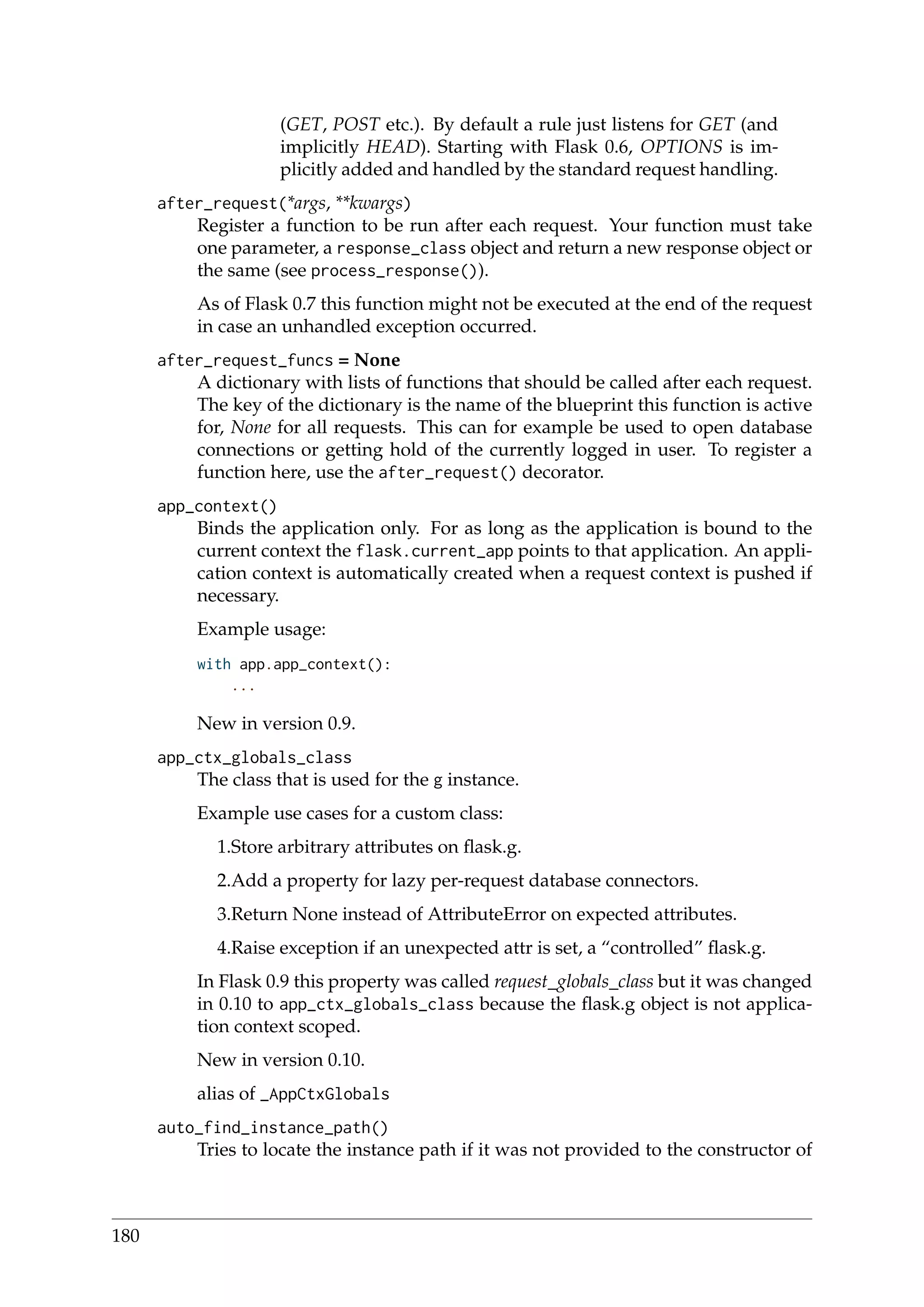 (GET, POST etc.). By default a rule just listens for GET (and
implicitly HEAD). Starting with Flask 0.6, OPTIONS is im-
plicitly added and handled by the standard request handling.
after_request(*args, **kwargs)
Register a function to be run after each request. Your function must take
one parameter, a response_class object and return a new response object or
the same (see process_response()).
As of Flask 0.7 this function might not be executed at the end of the request
in case an unhandled exception occurred.
after_request_funcs = None
A dictionary with lists of functions that should be called after each request.
The key of the dictionary is the name of the blueprint this function is active
for, None for all requests. This can for example be used to open database
connections or getting hold of the currently logged in user. To register a
function here, use the after_request() decorator.
app_context()
Binds the application only. For as long as the application is bound to the
current context the flask.current_app points to that application. An appli-
cation context is automatically created when a request context is pushed if
necessary.
Example usage:
with app.app_context():
...
New in version 0.9.
app_ctx_globals_class
The class that is used for the g instance.
Example use cases for a custom class:
1.Store arbitrary attributes on ﬂask.g.
2.Add a property for lazy per-request database connectors.
3.Return None instead of AttributeError on expected attributes.
4.Raise exception if an unexpected attr is set, a “controlled” ﬂask.g.
In Flask 0.9 this property was called request_globals_class but it was changed
in 0.10 to app_ctx_globals_class because the ﬂask.g object is not applica-
tion context scoped.
New in version 0.10.
alias of _AppCtxGlobals
auto_find_instance_path()
Tries to locate the instance path if it was not provided to the constructor of
180
 
