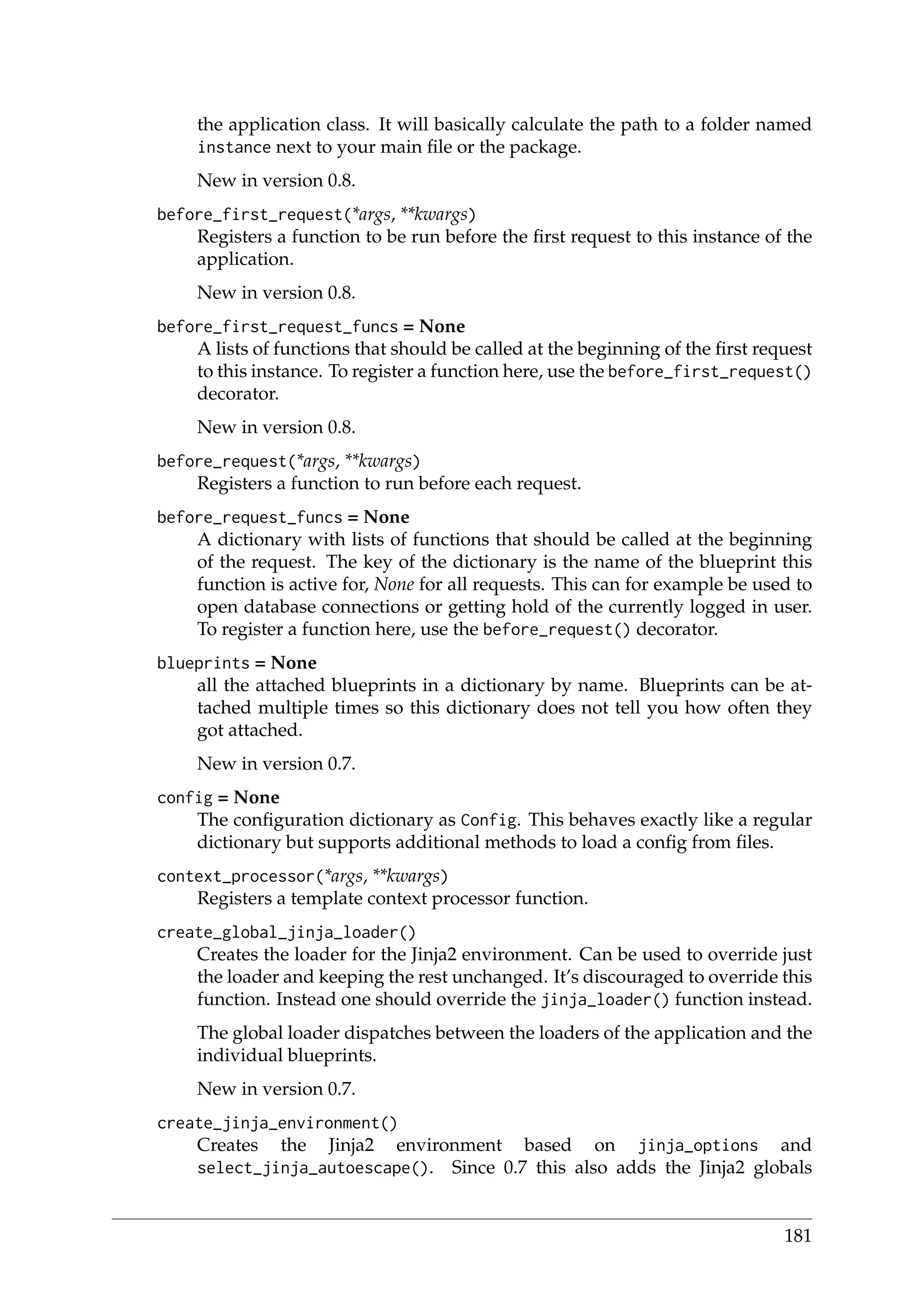 the application class. It will basically calculate the path to a folder named
instance next to your main ﬁle or the package.
New in version 0.8.
before_first_request(*args, **kwargs)
Registers a function to be run before the ﬁrst request to this instance of the
application.
New in version 0.8.
before_first_request_funcs = None
A lists of functions that should be called at the beginning of the ﬁrst request
to this instance. To register a function here, use the before_first_request()
decorator.
New in version 0.8.
before_request(*args, **kwargs)
Registers a function to run before each request.
before_request_funcs = None
A dictionary with lists of functions that should be called at the beginning
of the request. The key of the dictionary is the name of the blueprint this
function is active for, None for all requests. This can for example be used to
open database connections or getting hold of the currently logged in user.
To register a function here, use the before_request() decorator.
blueprints = None
all the attached blueprints in a dictionary by name. Blueprints can be at-
tached multiple times so this dictionary does not tell you how often they
got attached.
New in version 0.7.
config = None
The conﬁguration dictionary as Config. This behaves exactly like a regular
dictionary but supports additional methods to load a conﬁg from ﬁles.
context_processor(*args, **kwargs)
Registers a template context processor function.
create_global_jinja_loader()
Creates the loader for the Jinja2 environment. Can be used to override just
the loader and keeping the rest unchanged. It’s discouraged to override this
function. Instead one should override the jinja_loader() function instead.
The global loader dispatches between the loaders of the application and the
individual blueprints.
New in version 0.7.
create_jinja_environment()
Creates the Jinja2 environment based on jinja_options and
select_jinja_autoescape(). Since 0.7 this also adds the Jinja2 globals
181
 