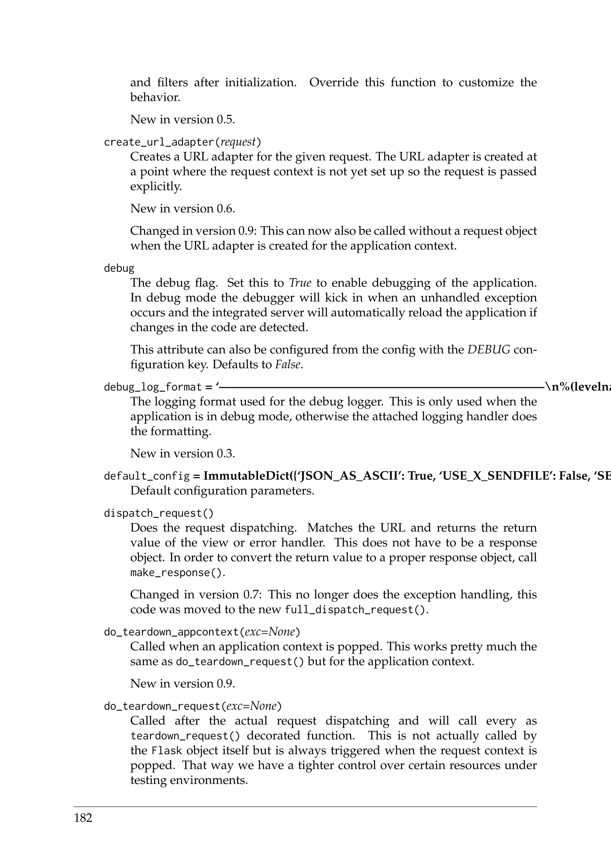 and ﬁlters after initialization. Override this function to customize the
behavior.
New in version 0.5.
create_url_adapter(request)
Creates a URL adapter for the given request. The URL adapter is created at
a point where the request context is not yet set up so the request is passed
explicitly.
New in version 0.6.
Changed in version 0.9: This can now also be called without a request object
when the URL adapter is created for the application context.
debug
The debug ﬂag. Set this to True to enable debugging of the application.
In debug mode the debugger will kick in when an unhandled exception
occurs and the integrated server will automatically reload the application if
changes in the code are detected.
This attribute can also be conﬁgured from the conﬁg with the DEBUG con-
ﬁguration key. Defaults to False.
debug_log_format = ‘——————————————————————————–n%(levelna
The logging format used for the debug logger. This is only used when the
application is in debug mode, otherwise the attached logging handler does
the formatting.
New in version 0.3.
default_config = ImmutableDict({‘JSON_AS_ASCII’: True, ‘USE_X_SENDFILE’: False, ‘SE
Default conﬁguration parameters.
dispatch_request()
Does the request dispatching. Matches the URL and returns the return
value of the view or error handler. This does not have to be a response
object. In order to convert the return value to a proper response object, call
make_response().
Changed in version 0.7: This no longer does the exception handling, this
code was moved to the new full_dispatch_request().
do_teardown_appcontext(exc=None)
Called when an application context is popped. This works pretty much the
same as do_teardown_request() but for the application context.
New in version 0.9.
do_teardown_request(exc=None)
Called after the actual request dispatching and will call every as
teardown_request() decorated function. This is not actually called by
the Flask object itself but is always triggered when the request context is
popped. That way we have a tighter control over certain resources under
testing environments.
182
 