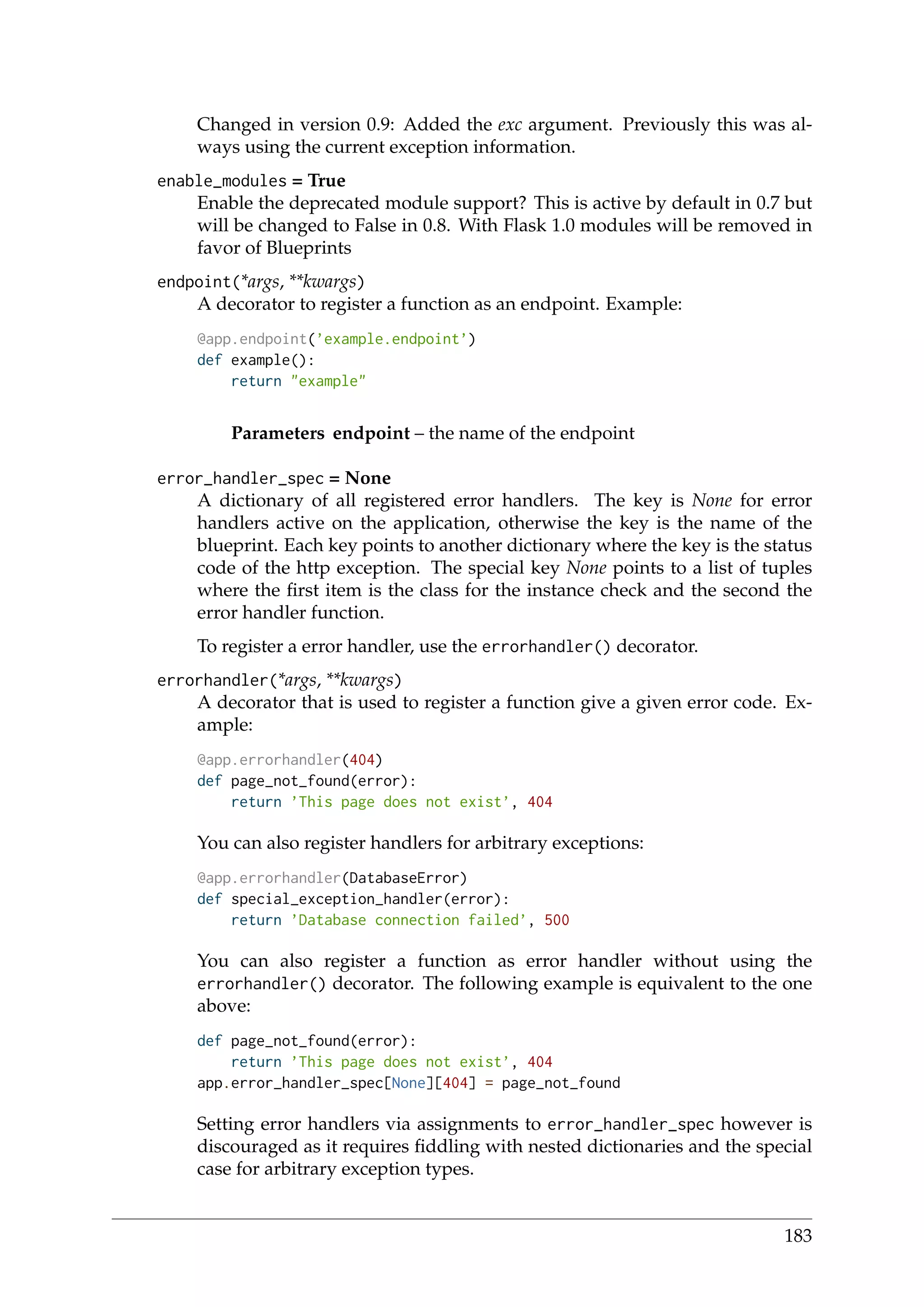 Changed in version 0.9: Added the exc argument. Previously this was al-
ways using the current exception information.
enable_modules = True
Enable the deprecated module support? This is active by default in 0.7 but
will be changed to False in 0.8. With Flask 1.0 modules will be removed in
favor of Blueprints
endpoint(*args, **kwargs)
A decorator to register a function as an endpoint. Example:
@app.endpoint(’example.endpoint’)
def example():
return "example"
Parameters endpoint – the name of the endpoint
error_handler_spec = None
A dictionary of all registered error handlers. The key is None for error
handlers active on the application, otherwise the key is the name of the
blueprint. Each key points to another dictionary where the key is the status
code of the http exception. The special key None points to a list of tuples
where the ﬁrst item is the class for the instance check and the second the
error handler function.
To register a error handler, use the errorhandler() decorator.
errorhandler(*args, **kwargs)
A decorator that is used to register a function give a given error code. Ex-
ample:
@app.errorhandler(404)
def page_not_found(error):
return ’This page does not exist’, 404
You can also register handlers for arbitrary exceptions:
@app.errorhandler(DatabaseError)
def special_exception_handler(error):
return ’Database connection failed’, 500
You can also register a function as error handler without using the
errorhandler() decorator. The following example is equivalent to the one
above:
def page_not_found(error):
return ’This page does not exist’, 404
app.error_handler_spec[None][404] = page_not_found
Setting error handlers via assignments to error_handler_spec however is
discouraged as it requires ﬁddling with nested dictionaries and the special
case for arbitrary exception types.
183
 