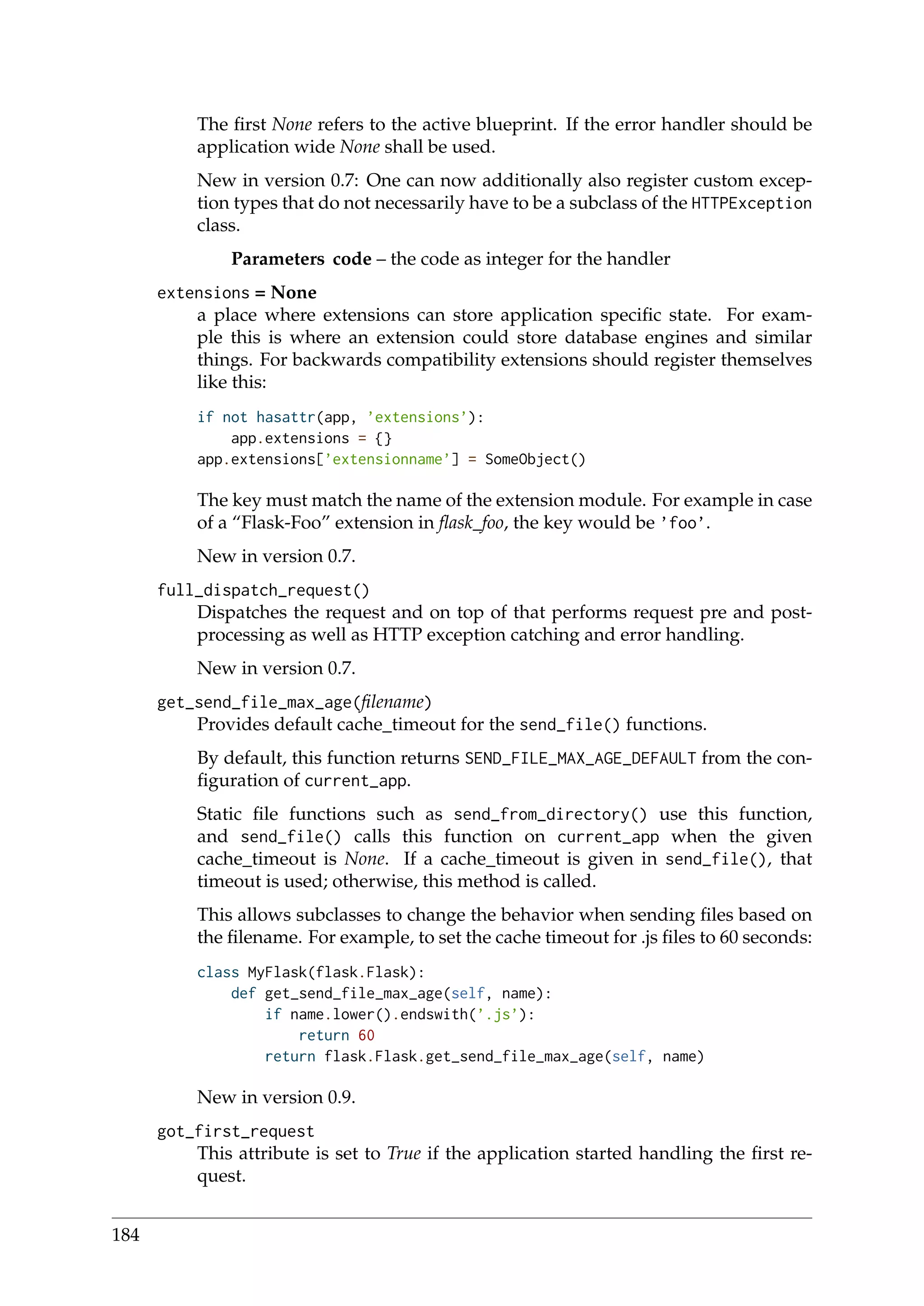 The ﬁrst None refers to the active blueprint. If the error handler should be
application wide None shall be used.
New in version 0.7: One can now additionally also register custom excep-
tion types that do not necessarily have to be a subclass of the HTTPException
class.
Parameters code – the code as integer for the handler
extensions = None
a place where extensions can store application speciﬁc state. For exam-
ple this is where an extension could store database engines and similar
things. For backwards compatibility extensions should register themselves
like this:
if not hasattr(app, ’extensions’):
app.extensions = {}
app.extensions[’extensionname’] = SomeObject()
The key must match the name of the extension module. For example in case
of a “Flask-Foo” extension in ﬂask_foo, the key would be ’foo’.
New in version 0.7.
full_dispatch_request()
Dispatches the request and on top of that performs request pre and post-
processing as well as HTTP exception catching and error handling.
New in version 0.7.
get_send_file_max_age(ﬁlename)
Provides default cache_timeout for the send_file() functions.
By default, this function returns SEND_FILE_MAX_AGE_DEFAULT from the con-
ﬁguration of current_app.
Static ﬁle functions such as send_from_directory() use this function,
and send_file() calls this function on current_app when the given
cache_timeout is None. If a cache_timeout is given in send_file(), that
timeout is used; otherwise, this method is called.
This allows subclasses to change the behavior when sending ﬁles based on
the ﬁlename. For example, to set the cache timeout for .js ﬁles to 60 seconds:
class MyFlask(flask.Flask):
def get_send_file_max_age(self, name):
if name.lower().endswith(’.js’):
return 60
return flask.Flask.get_send_file_max_age(self, name)
New in version 0.9.
got_first_request
This attribute is set to True if the application started handling the ﬁrst re-
quest.
184
 