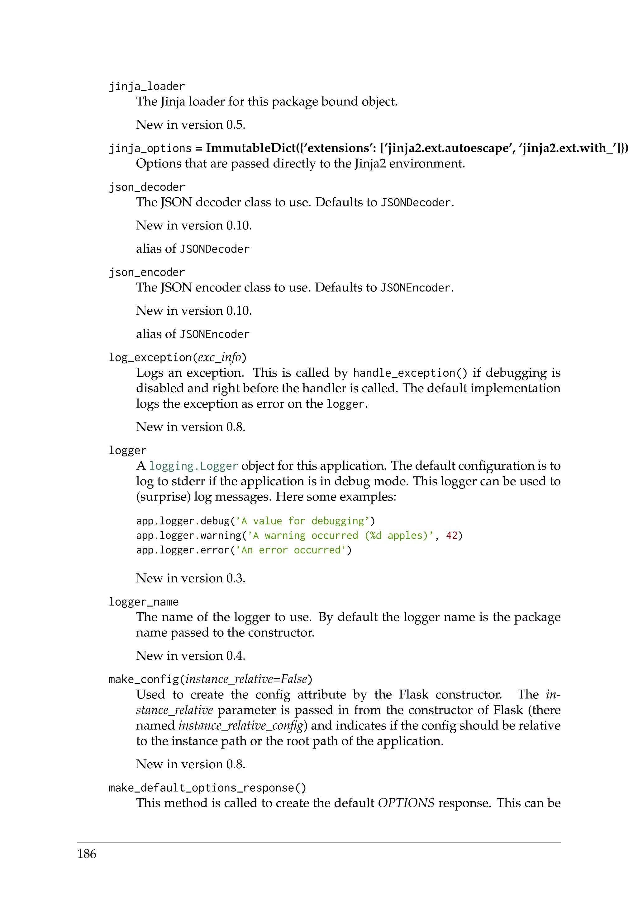 jinja_loader
The Jinja loader for this package bound object.
New in version 0.5.
jinja_options = ImmutableDict({‘extensions’: [’jinja2.ext.autoescape’, ‘jinja2.ext.with_’]})
Options that are passed directly to the Jinja2 environment.
json_decoder
The JSON decoder class to use. Defaults to JSONDecoder.
New in version 0.10.
alias of JSONDecoder
json_encoder
The JSON encoder class to use. Defaults to JSONEncoder.
New in version 0.10.
alias of JSONEncoder
log_exception(exc_info)
Logs an exception. This is called by handle_exception() if debugging is
disabled and right before the handler is called. The default implementation
logs the exception as error on the logger.
New in version 0.8.
logger
A logging.Logger object for this application. The default conﬁguration is to
log to stderr if the application is in debug mode. This logger can be used to
(surprise) log messages. Here some examples:
app.logger.debug(’A value for debugging’)
app.logger.warning(’A warning occurred (%d apples)’, 42)
app.logger.error(’An error occurred’)
New in version 0.3.
logger_name
The name of the logger to use. By default the logger name is the package
name passed to the constructor.
New in version 0.4.
make_config(instance_relative=False)
Used to create the conﬁg attribute by the Flask constructor. The in-
stance_relative parameter is passed in from the constructor of Flask (there
named instance_relative_conﬁg) and indicates if the conﬁg should be relative
to the instance path or the root path of the application.
New in version 0.8.
make_default_options_response()
This method is called to create the default OPTIONS response. This can be
186
 