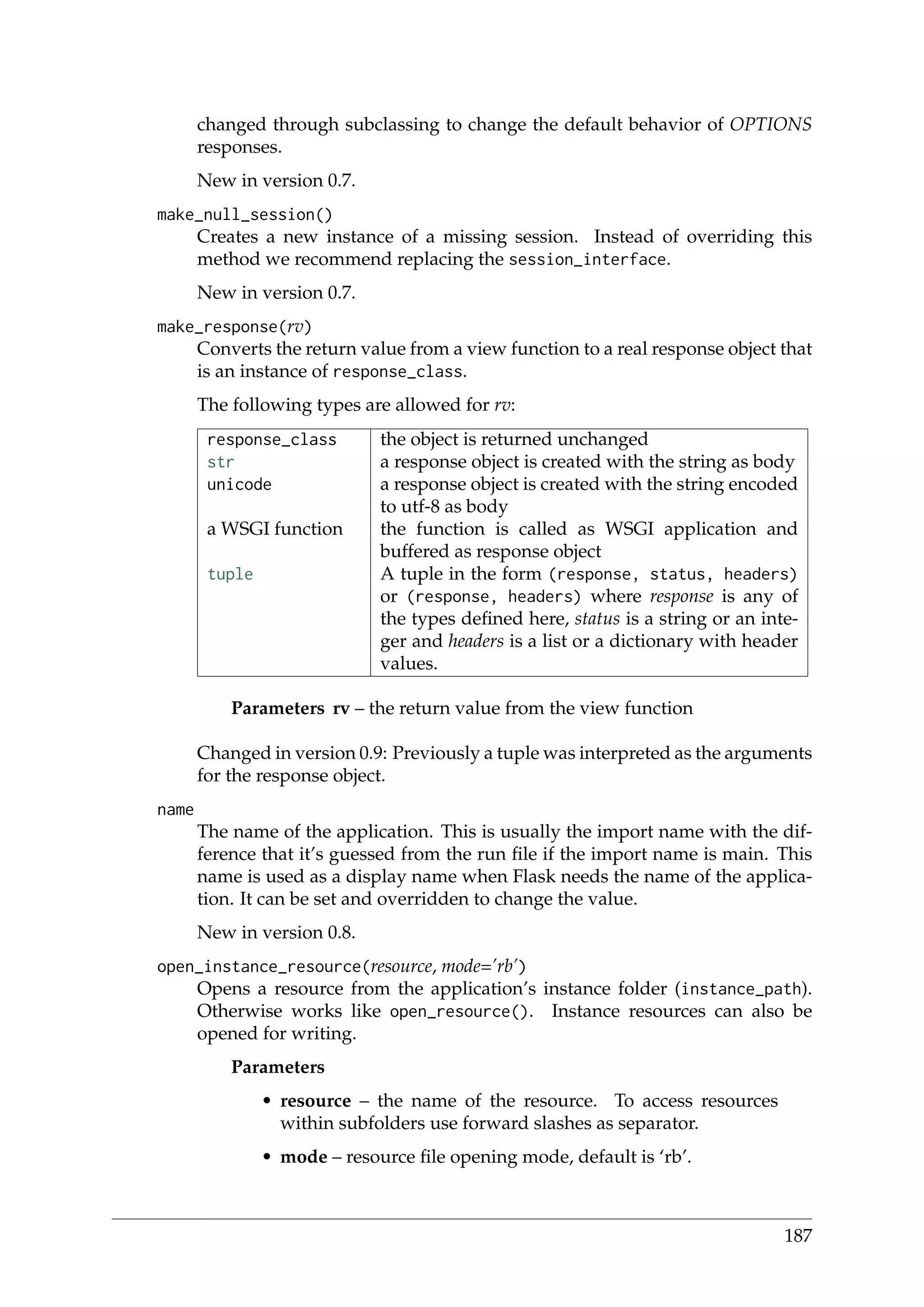 changed through subclassing to change the default behavior of OPTIONS
responses.
New in version 0.7.
make_null_session()
Creates a new instance of a missing session. Instead of overriding this
method we recommend replacing the session_interface.
New in version 0.7.
make_response(rv)
Converts the return value from a view function to a real response object that
is an instance of response_class.
The following types are allowed for rv:
response_class the object is returned unchanged
str a response object is created with the string as body
unicode a response object is created with the string encoded
to utf-8 as body
a WSGI function the function is called as WSGI application and
buffered as response object
tuple A tuple in the form (response, status, headers)
or (response, headers) where response is any of
the types deﬁned here, status is a string or an inte-
ger and headers is a list or a dictionary with header
values.
Parameters rv – the return value from the view function
Changed in version 0.9: Previously a tuple was interpreted as the arguments
for the response object.
name
The name of the application. This is usually the import name with the dif-
ference that it’s guessed from the run ﬁle if the import name is main. This
name is used as a display name when Flask needs the name of the applica-
tion. It can be set and overridden to change the value.
New in version 0.8.
open_instance_resource(resource, mode=’rb’)
Opens a resource from the application’s instance folder (instance_path).
Otherwise works like open_resource(). Instance resources can also be
opened for writing.
Parameters
• resource – the name of the resource. To access resources
within subfolders use forward slashes as separator.
• mode – resource ﬁle opening mode, default is ‘rb’.
187
 