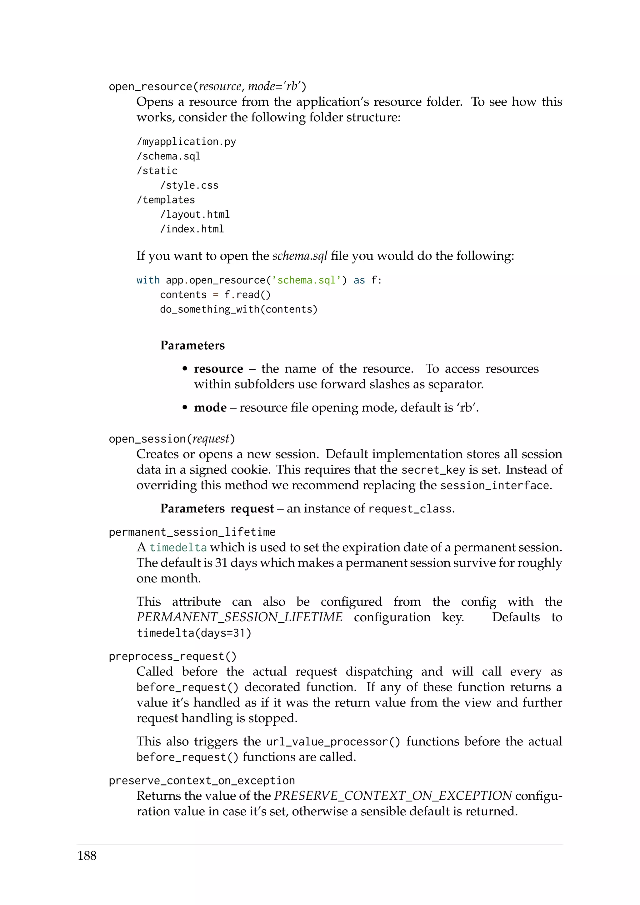 open_resource(resource, mode=’rb’)
Opens a resource from the application’s resource folder. To see how this
works, consider the following folder structure:
/myapplication.py
/schema.sql
/static
/style.css
/templates
/layout.html
/index.html
If you want to open the schema.sql ﬁle you would do the following:
with app.open_resource(’schema.sql’) as f:
contents = f.read()
do_something_with(contents)
Parameters
• resource – the name of the resource. To access resources
within subfolders use forward slashes as separator.
• mode – resource ﬁle opening mode, default is ‘rb’.
open_session(request)
Creates or opens a new session. Default implementation stores all session
data in a signed cookie. This requires that the secret_key is set. Instead of
overriding this method we recommend replacing the session_interface.
Parameters request – an instance of request_class.
permanent_session_lifetime
A timedelta which is used to set the expiration date of a permanent session.
The default is 31 days which makes a permanent session survive for roughly
one month.
This attribute can also be conﬁgured from the conﬁg with the
PERMANENT_SESSION_LIFETIME conﬁguration key. Defaults to
timedelta(days=31)
preprocess_request()
Called before the actual request dispatching and will call every as
before_request() decorated function. If any of these function returns a
value it’s handled as if it was the return value from the view and further
request handling is stopped.
This also triggers the url_value_processor() functions before the actual
before_request() functions are called.
preserve_context_on_exception
Returns the value of the PRESERVE_CONTEXT_ON_EXCEPTION conﬁgu-
ration value in case it’s set, otherwise a sensible default is returned.
188
 