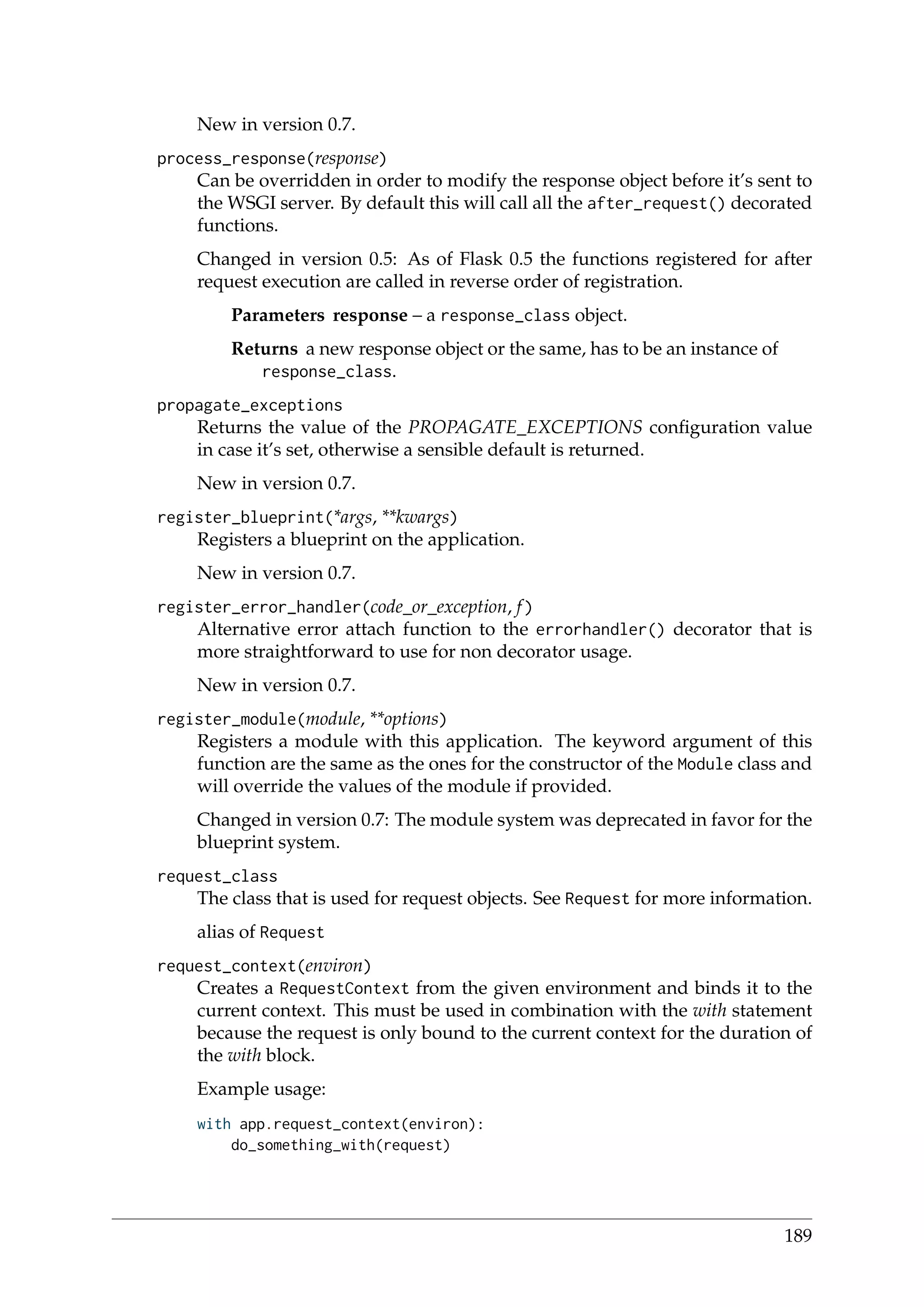 New in version 0.7.
process_response(response)
Can be overridden in order to modify the response object before it’s sent to
the WSGI server. By default this will call all the after_request() decorated
functions.
Changed in version 0.5: As of Flask 0.5 the functions registered for after
request execution are called in reverse order of registration.
Parameters response – a response_class object.
Returns a new response object or the same, has to be an instance of
response_class.
propagate_exceptions
Returns the value of the PROPAGATE_EXCEPTIONS conﬁguration value
in case it’s set, otherwise a sensible default is returned.
New in version 0.7.
register_blueprint(*args, **kwargs)
Registers a blueprint on the application.
New in version 0.7.
register_error_handler(code_or_exception, f)
Alternative error attach function to the errorhandler() decorator that is
more straightforward to use for non decorator usage.
New in version 0.7.
register_module(module, **options)
Registers a module with this application. The keyword argument of this
function are the same as the ones for the constructor of the Module class and
will override the values of the module if provided.
Changed in version 0.7: The module system was deprecated in favor for the
blueprint system.
request_class
The class that is used for request objects. See Request for more information.
alias of Request
request_context(environ)
Creates a RequestContext from the given environment and binds it to the
current context. This must be used in combination with the with statement
because the request is only bound to the current context for the duration of
the with block.
Example usage:
with app.request_context(environ):
do_something_with(request)
189
 