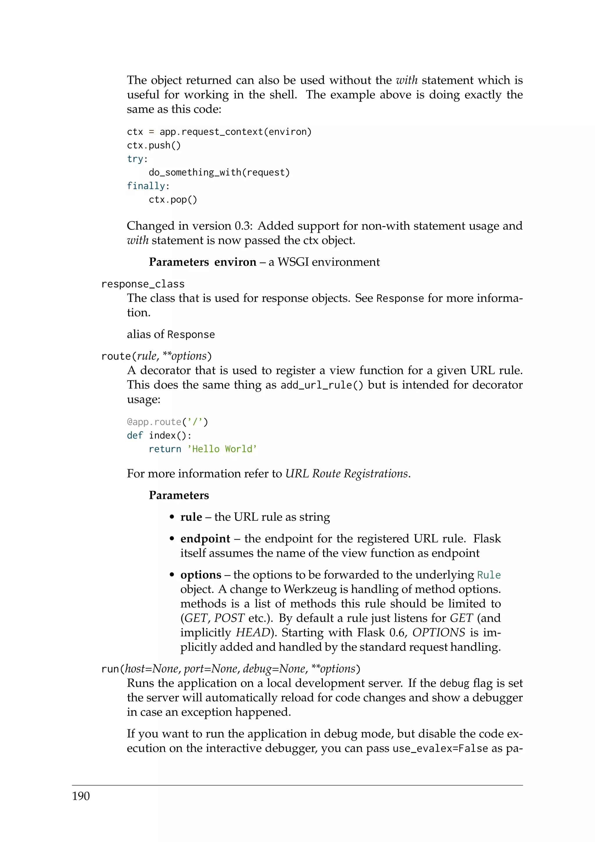 The object returned can also be used without the with statement which is
useful for working in the shell. The example above is doing exactly the
same as this code:
ctx = app.request_context(environ)
ctx.push()
try:
do_something_with(request)
finally:
ctx.pop()
Changed in version 0.3: Added support for non-with statement usage and
with statement is now passed the ctx object.
Parameters environ – a WSGI environment
response_class
The class that is used for response objects. See Response for more informa-
tion.
alias of Response
route(rule, **options)
A decorator that is used to register a view function for a given URL rule.
This does the same thing as add_url_rule() but is intended for decorator
usage:
@app.route(’/’)
def index():
return ’Hello World’
For more information refer to URL Route Registrations.
Parameters
• rule – the URL rule as string
• endpoint – the endpoint for the registered URL rule. Flask
itself assumes the name of the view function as endpoint
• options – the options to be forwarded to the underlying Rule
object. A change to Werkzeug is handling of method options.
methods is a list of methods this rule should be limited to
(GET, POST etc.). By default a rule just listens for GET (and
implicitly HEAD). Starting with Flask 0.6, OPTIONS is im-
plicitly added and handled by the standard request handling.
run(host=None, port=None, debug=None, **options)
Runs the application on a local development server. If the debug ﬂag is set
the server will automatically reload for code changes and show a debugger
in case an exception happened.
If you want to run the application in debug mode, but disable the code ex-
ecution on the interactive debugger, you can pass use_evalex=False as pa-
190
 