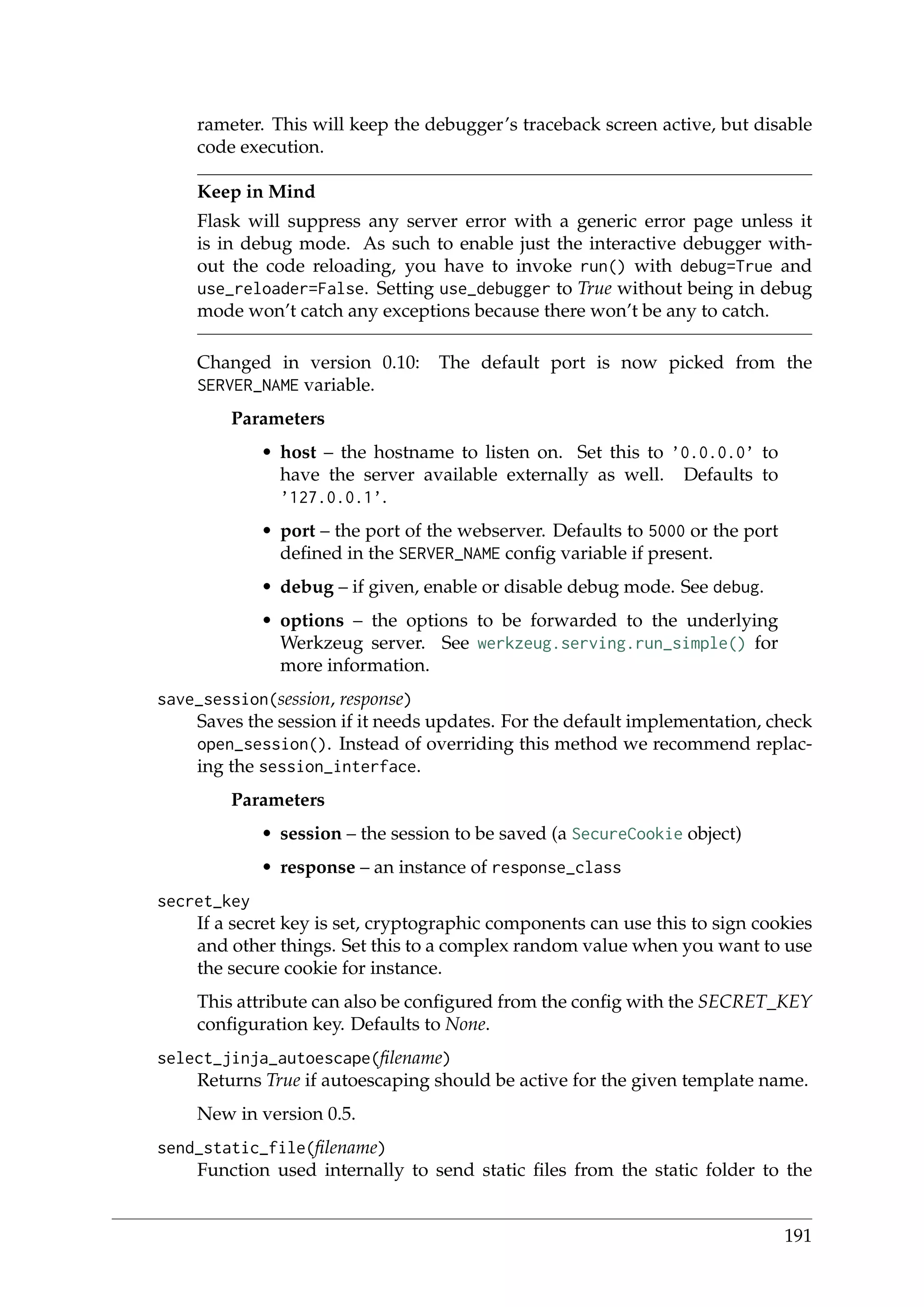 rameter. This will keep the debugger’s traceback screen active, but disable
code execution.
Keep in Mind
Flask will suppress any server error with a generic error page unless it
is in debug mode. As such to enable just the interactive debugger with-
out the code reloading, you have to invoke run() with debug=True and
use_reloader=False. Setting use_debugger to True without being in debug
mode won’t catch any exceptions because there won’t be any to catch.
Changed in version 0.10: The default port is now picked from the
SERVER_NAME variable.
Parameters
• host – the hostname to listen on. Set this to ’0.0.0.0’ to
have the server available externally as well. Defaults to
’127.0.0.1’.
• port – the port of the webserver. Defaults to 5000 or the port
deﬁned in the SERVER_NAME conﬁg variable if present.
• debug – if given, enable or disable debug mode. See debug.
• options – the options to be forwarded to the underlying
Werkzeug server. See werkzeug.serving.run_simple() for
more information.
save_session(session, response)
Saves the session if it needs updates. For the default implementation, check
open_session(). Instead of overriding this method we recommend replac-
ing the session_interface.
Parameters
• session – the session to be saved (a SecureCookie object)
• response – an instance of response_class
secret_key
If a secret key is set, cryptographic components can use this to sign cookies
and other things. Set this to a complex random value when you want to use
the secure cookie for instance.
This attribute can also be conﬁgured from the conﬁg with the SECRET_KEY
conﬁguration key. Defaults to None.
select_jinja_autoescape(ﬁlename)
Returns True if autoescaping should be active for the given template name.
New in version 0.5.
send_static_file(ﬁlename)
Function used internally to send static ﬁles from the static folder to the
191
 