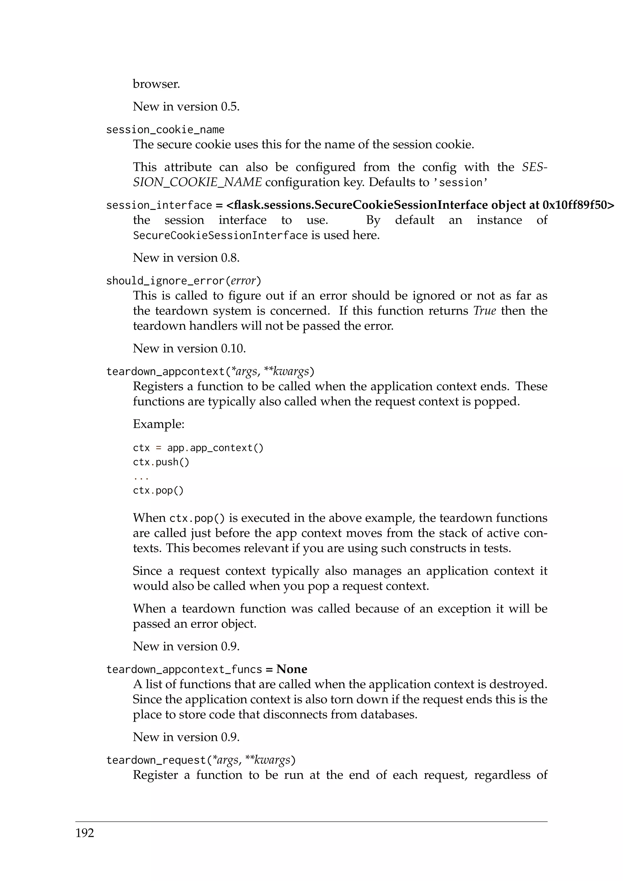 browser.
New in version 0.5.
session_cookie_name
The secure cookie uses this for the name of the session cookie.
This attribute can also be conﬁgured from the conﬁg with the SES-
SION_COOKIE_NAME conﬁguration key. Defaults to ’session’
session_interface = <ﬂask.sessions.SecureCookieSessionInterface object at 0x10ff89f50>
the session interface to use. By default an instance of
SecureCookieSessionInterface is used here.
New in version 0.8.
should_ignore_error(error)
This is called to ﬁgure out if an error should be ignored or not as far as
the teardown system is concerned. If this function returns True then the
teardown handlers will not be passed the error.
New in version 0.10.
teardown_appcontext(*args, **kwargs)
Registers a function to be called when the application context ends. These
functions are typically also called when the request context is popped.
Example:
ctx = app.app_context()
ctx.push()
...
ctx.pop()
When ctx.pop() is executed in the above example, the teardown functions
are called just before the app context moves from the stack of active con-
texts. This becomes relevant if you are using such constructs in tests.
Since a request context typically also manages an application context it
would also be called when you pop a request context.
When a teardown function was called because of an exception it will be
passed an error object.
New in version 0.9.
teardown_appcontext_funcs = None
A list of functions that are called when the application context is destroyed.
Since the application context is also torn down if the request ends this is the
place to store code that disconnects from databases.
New in version 0.9.
teardown_request(*args, **kwargs)
Register a function to be run at the end of each request, regardless of
192
 
