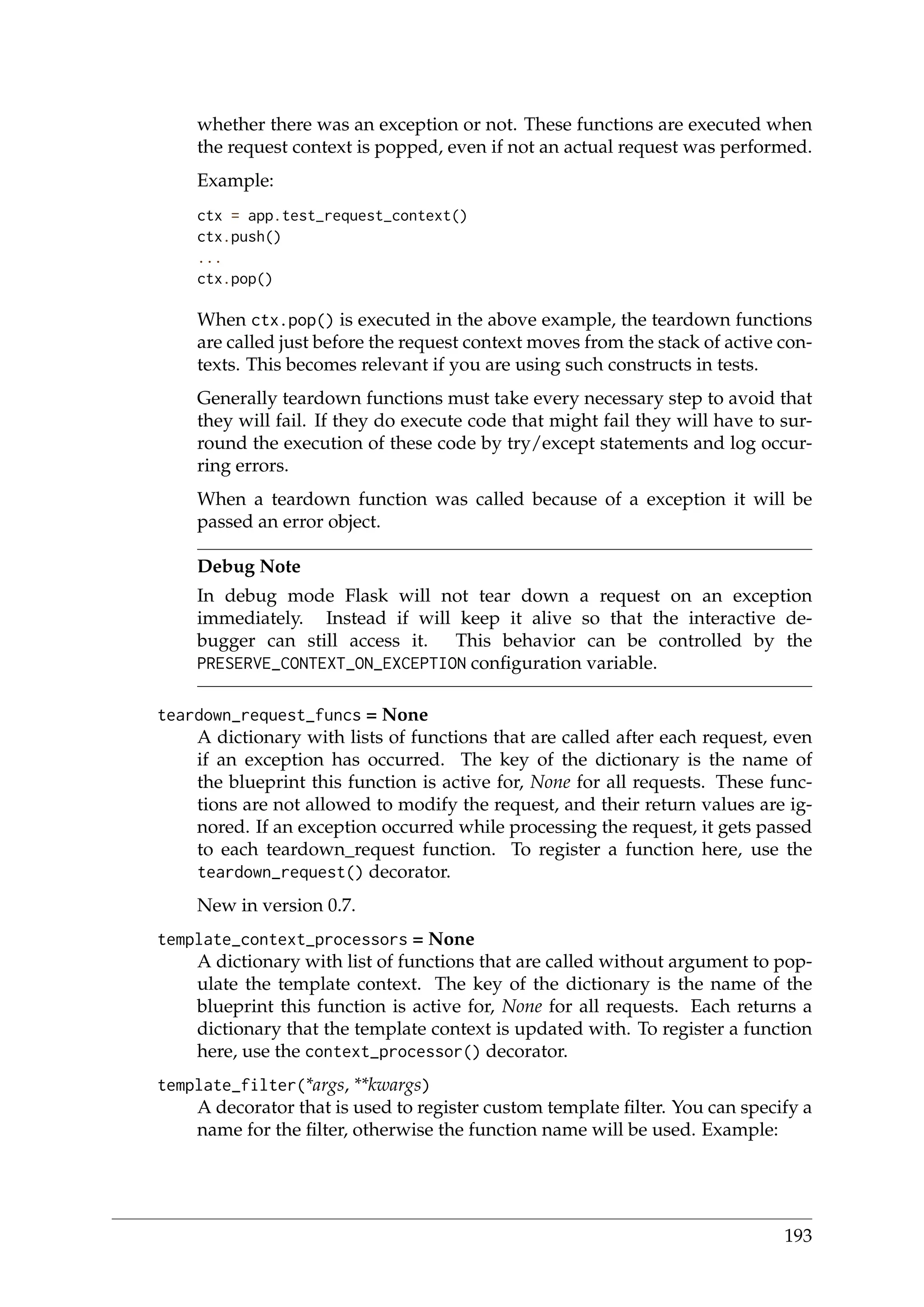 whether there was an exception or not. These functions are executed when
the request context is popped, even if not an actual request was performed.
Example:
ctx = app.test_request_context()
ctx.push()
...
ctx.pop()
When ctx.pop() is executed in the above example, the teardown functions
are called just before the request context moves from the stack of active con-
texts. This becomes relevant if you are using such constructs in tests.
Generally teardown functions must take every necessary step to avoid that
they will fail. If they do execute code that might fail they will have to sur-
round the execution of these code by try/except statements and log occur-
ring errors.
When a teardown function was called because of a exception it will be
passed an error object.
Debug Note
In debug mode Flask will not tear down a request on an exception
immediately. Instead if will keep it alive so that the interactive de-
bugger can still access it. This behavior can be controlled by the
PRESERVE_CONTEXT_ON_EXCEPTION conﬁguration variable.
teardown_request_funcs = None
A dictionary with lists of functions that are called after each request, even
if an exception has occurred. The key of the dictionary is the name of
the blueprint this function is active for, None for all requests. These func-
tions are not allowed to modify the request, and their return values are ig-
nored. If an exception occurred while processing the request, it gets passed
to each teardown_request function. To register a function here, use the
teardown_request() decorator.
New in version 0.7.
template_context_processors = None
A dictionary with list of functions that are called without argument to pop-
ulate the template context. The key of the dictionary is the name of the
blueprint this function is active for, None for all requests. Each returns a
dictionary that the template context is updated with. To register a function
here, use the context_processor() decorator.
template_filter(*args, **kwargs)
A decorator that is used to register custom template ﬁlter. You can specify a
name for the ﬁlter, otherwise the function name will be used. Example:
193
 