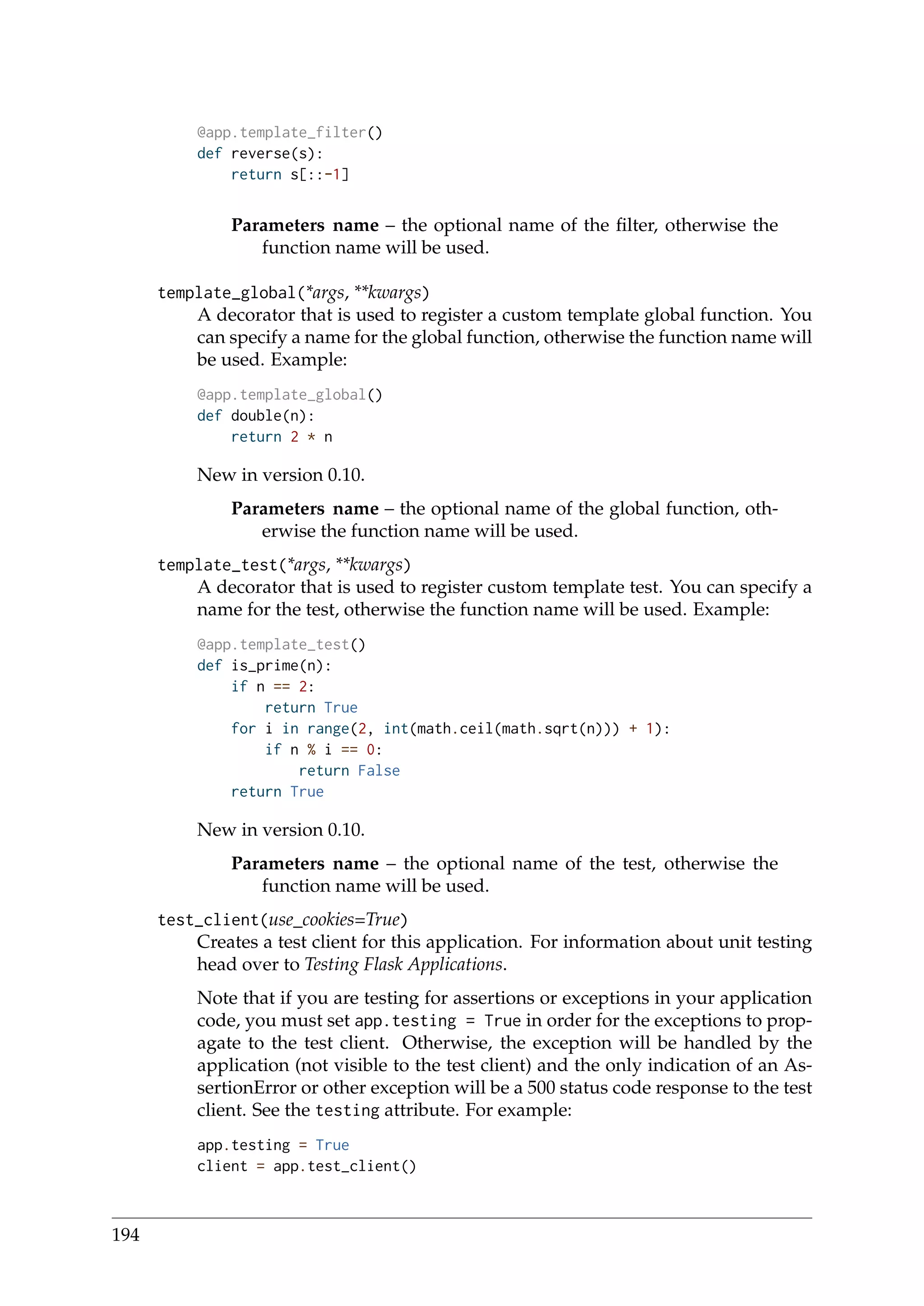 @app.template_filter()
def reverse(s):
return s[::-1]
Parameters name – the optional name of the ﬁlter, otherwise the
function name will be used.
template_global(*args, **kwargs)
A decorator that is used to register a custom template global function. You
can specify a name for the global function, otherwise the function name will
be used. Example:
@app.template_global()
def double(n):
return 2 * n
New in version 0.10.
Parameters name – the optional name of the global function, oth-
erwise the function name will be used.
template_test(*args, **kwargs)
A decorator that is used to register custom template test. You can specify a
name for the test, otherwise the function name will be used. Example:
@app.template_test()
def is_prime(n):
if n == 2:
return True
for i in range(2, int(math.ceil(math.sqrt(n))) + 1):
if n % i == 0:
return False
return True
New in version 0.10.
Parameters name – the optional name of the test, otherwise the
function name will be used.
test_client(use_cookies=True)
Creates a test client for this application. For information about unit testing
head over to Testing Flask Applications.
Note that if you are testing for assertions or exceptions in your application
code, you must set app.testing = True in order for the exceptions to prop-
agate to the test client. Otherwise, the exception will be handled by the
application (not visible to the test client) and the only indication of an As-
sertionError or other exception will be a 500 status code response to the test
client. See the testing attribute. For example:
app.testing = True
client = app.test_client()
194
 