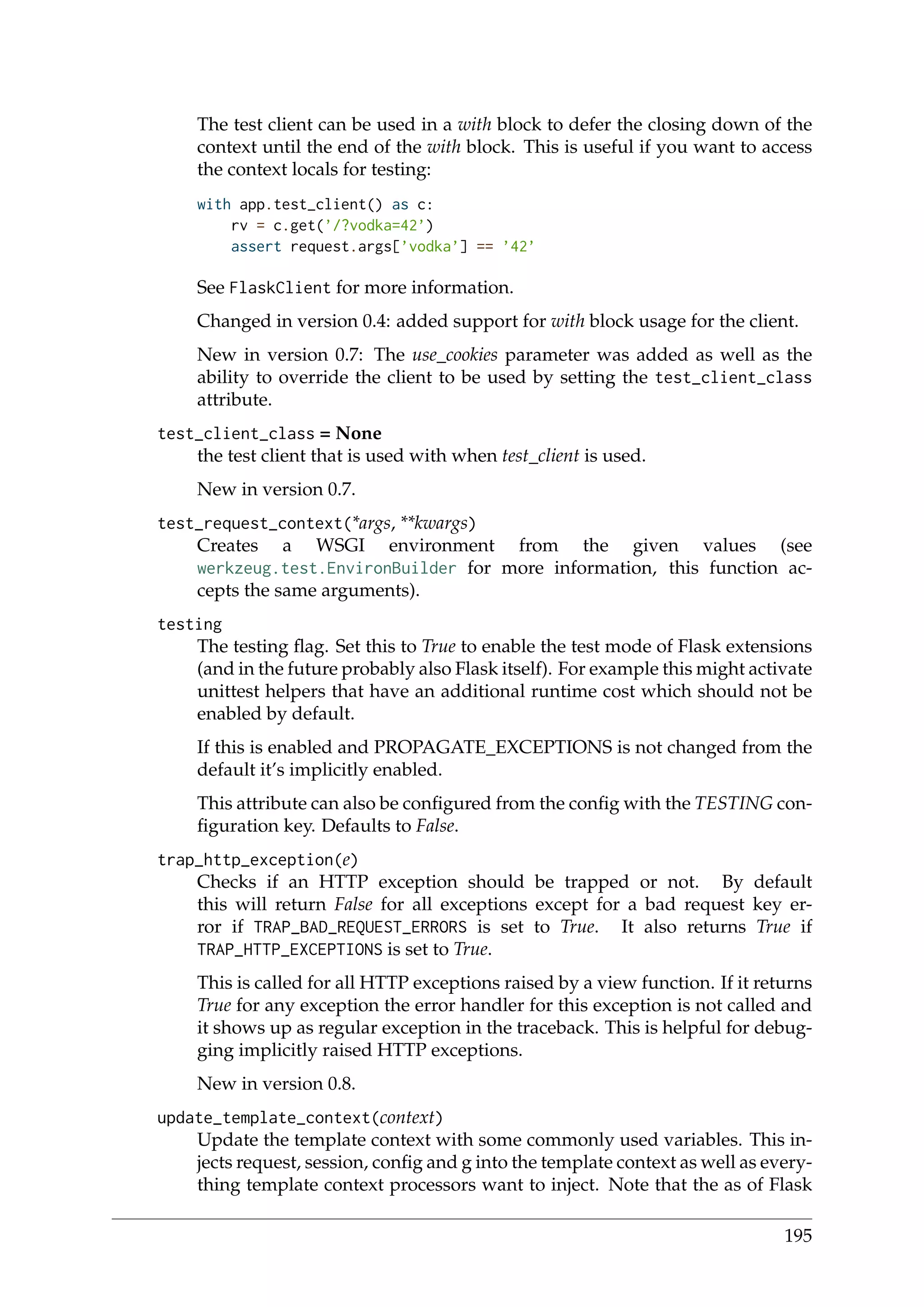 The test client can be used in a with block to defer the closing down of the
context until the end of the with block. This is useful if you want to access
the context locals for testing:
with app.test_client() as c:
rv = c.get(’/?vodka=42’)
assert request.args[’vodka’] == ’42’
See FlaskClient for more information.
Changed in version 0.4: added support for with block usage for the client.
New in version 0.7: The use_cookies parameter was added as well as the
ability to override the client to be used by setting the test_client_class
attribute.
test_client_class = None
the test client that is used with when test_client is used.
New in version 0.7.
test_request_context(*args, **kwargs)
Creates a WSGI environment from the given values (see
werkzeug.test.EnvironBuilder for more information, this function ac-
cepts the same arguments).
testing
The testing ﬂag. Set this to True to enable the test mode of Flask extensions
(and in the future probably also Flask itself). For example this might activate
unittest helpers that have an additional runtime cost which should not be
enabled by default.
If this is enabled and PROPAGATE_EXCEPTIONS is not changed from the
default it’s implicitly enabled.
This attribute can also be conﬁgured from the conﬁg with the TESTING con-
ﬁguration key. Defaults to False.
trap_http_exception(e)
Checks if an HTTP exception should be trapped or not. By default
this will return False for all exceptions except for a bad request key er-
ror if TRAP_BAD_REQUEST_ERRORS is set to True. It also returns True if
TRAP_HTTP_EXCEPTIONS is set to True.
This is called for all HTTP exceptions raised by a view function. If it returns
True for any exception the error handler for this exception is not called and
it shows up as regular exception in the traceback. This is helpful for debug-
ging implicitly raised HTTP exceptions.
New in version 0.8.
update_template_context(context)
Update the template context with some commonly used variables. This in-
jects request, session, conﬁg and g into the template context as well as every-
thing template context processors want to inject. Note that the as of Flask
195
 