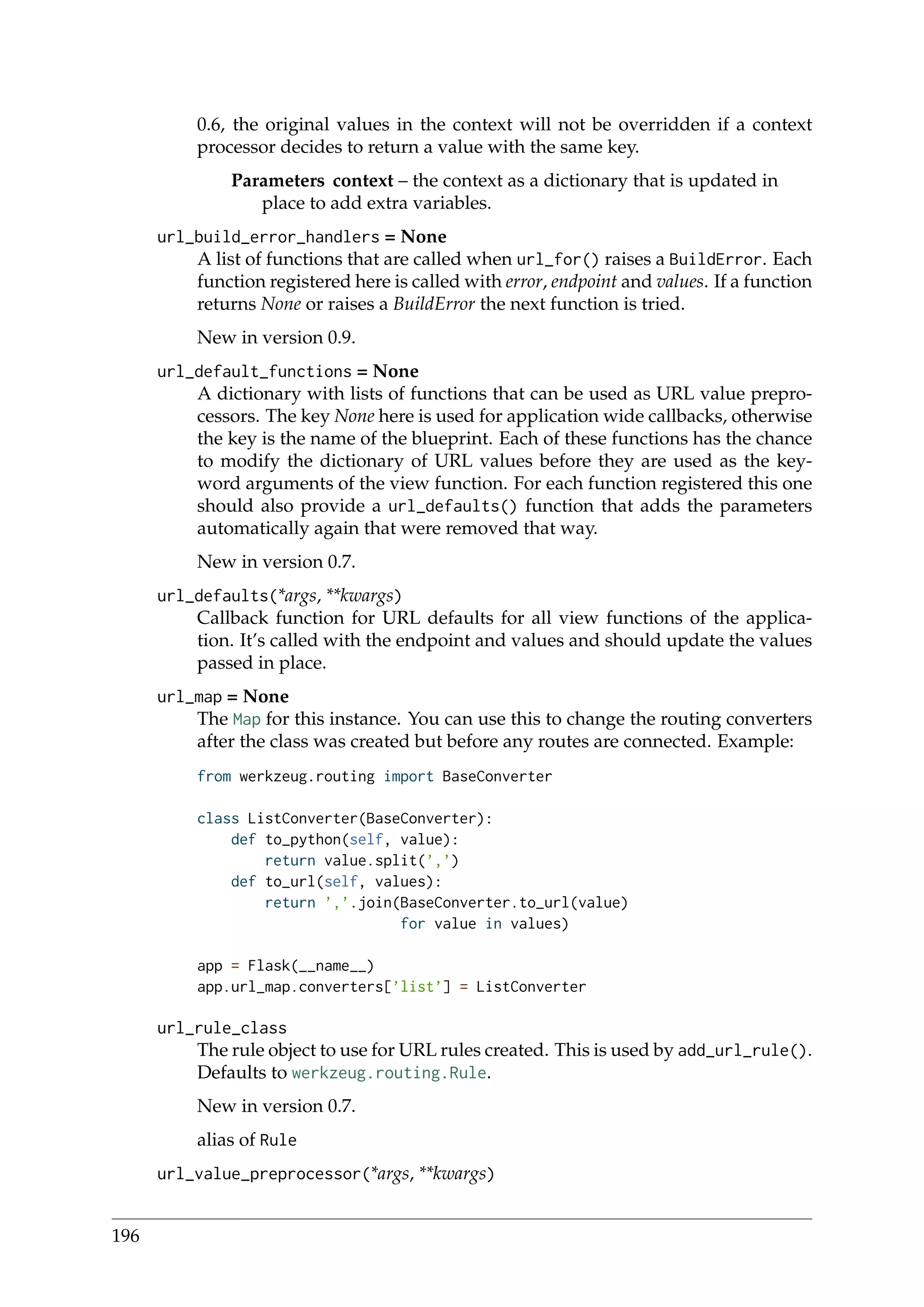 0.6, the original values in the context will not be overridden if a context
processor decides to return a value with the same key.
Parameters context – the context as a dictionary that is updated in
place to add extra variables.
url_build_error_handlers = None
A list of functions that are called when url_for() raises a BuildError. Each
function registered here is called with error, endpoint and values. If a function
returns None or raises a BuildError the next function is tried.
New in version 0.9.
url_default_functions = None
A dictionary with lists of functions that can be used as URL value prepro-
cessors. The key None here is used for application wide callbacks, otherwise
the key is the name of the blueprint. Each of these functions has the chance
to modify the dictionary of URL values before they are used as the key-
word arguments of the view function. For each function registered this one
should also provide a url_defaults() function that adds the parameters
automatically again that were removed that way.
New in version 0.7.
url_defaults(*args, **kwargs)
Callback function for URL defaults for all view functions of the applica-
tion. It’s called with the endpoint and values and should update the values
passed in place.
url_map = None
The Map for this instance. You can use this to change the routing converters
after the class was created but before any routes are connected. Example:
from werkzeug.routing import BaseConverter
class ListConverter(BaseConverter):
def to_python(self, value):
return value.split(’,’)
def to_url(self, values):
return ’,’.join(BaseConverter.to_url(value)
for value in values)
app = Flask(__name__)
app.url_map.converters[’list’] = ListConverter
url_rule_class
The rule object to use for URL rules created. This is used by add_url_rule().
Defaults to werkzeug.routing.Rule.
New in version 0.7.
alias of Rule
url_value_preprocessor(*args, **kwargs)
196
 