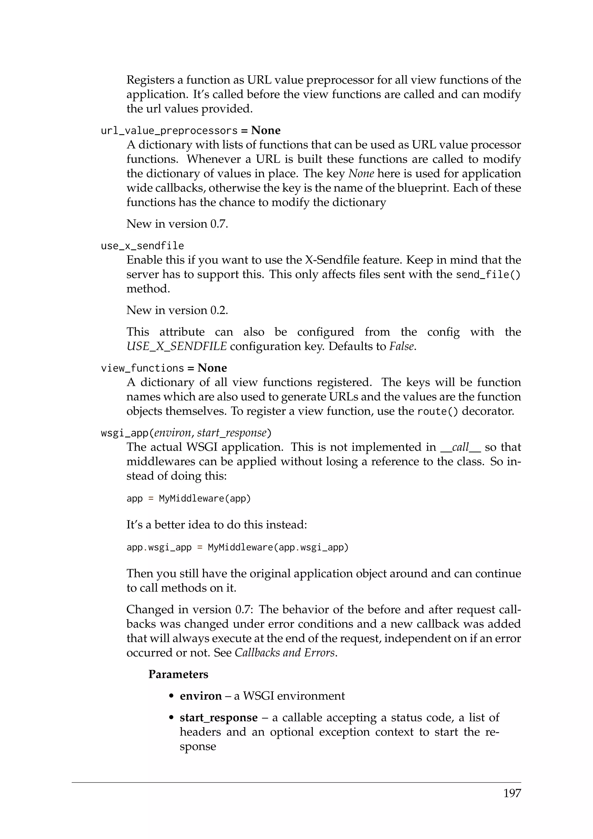 Registers a function as URL value preprocessor for all view functions of the
application. It’s called before the view functions are called and can modify
the url values provided.
url_value_preprocessors = None
A dictionary with lists of functions that can be used as URL value processor
functions. Whenever a URL is built these functions are called to modify
the dictionary of values in place. The key None here is used for application
wide callbacks, otherwise the key is the name of the blueprint. Each of these
functions has the chance to modify the dictionary
New in version 0.7.
use_x_sendfile
Enable this if you want to use the X-Sendﬁle feature. Keep in mind that the
server has to support this. This only affects ﬁles sent with the send_file()
method.
New in version 0.2.
This attribute can also be conﬁgured from the conﬁg with the
USE_X_SENDFILE conﬁguration key. Defaults to False.
view_functions = None
A dictionary of all view functions registered. The keys will be function
names which are also used to generate URLs and the values are the function
objects themselves. To register a view function, use the route() decorator.
wsgi_app(environ, start_response)
The actual WSGI application. This is not implemented in __call__ so that
middlewares can be applied without losing a reference to the class. So in-
stead of doing this:
app = MyMiddleware(app)
It’s a better idea to do this instead:
app.wsgi_app = MyMiddleware(app.wsgi_app)
Then you still have the original application object around and can continue
to call methods on it.
Changed in version 0.7: The behavior of the before and after request call-
backs was changed under error conditions and a new callback was added
that will always execute at the end of the request, independent on if an error
occurred or not. See Callbacks and Errors.
Parameters
• environ – a WSGI environment
• start_response – a callable accepting a status code, a list of
headers and an optional exception context to start the re-
sponse
197
 