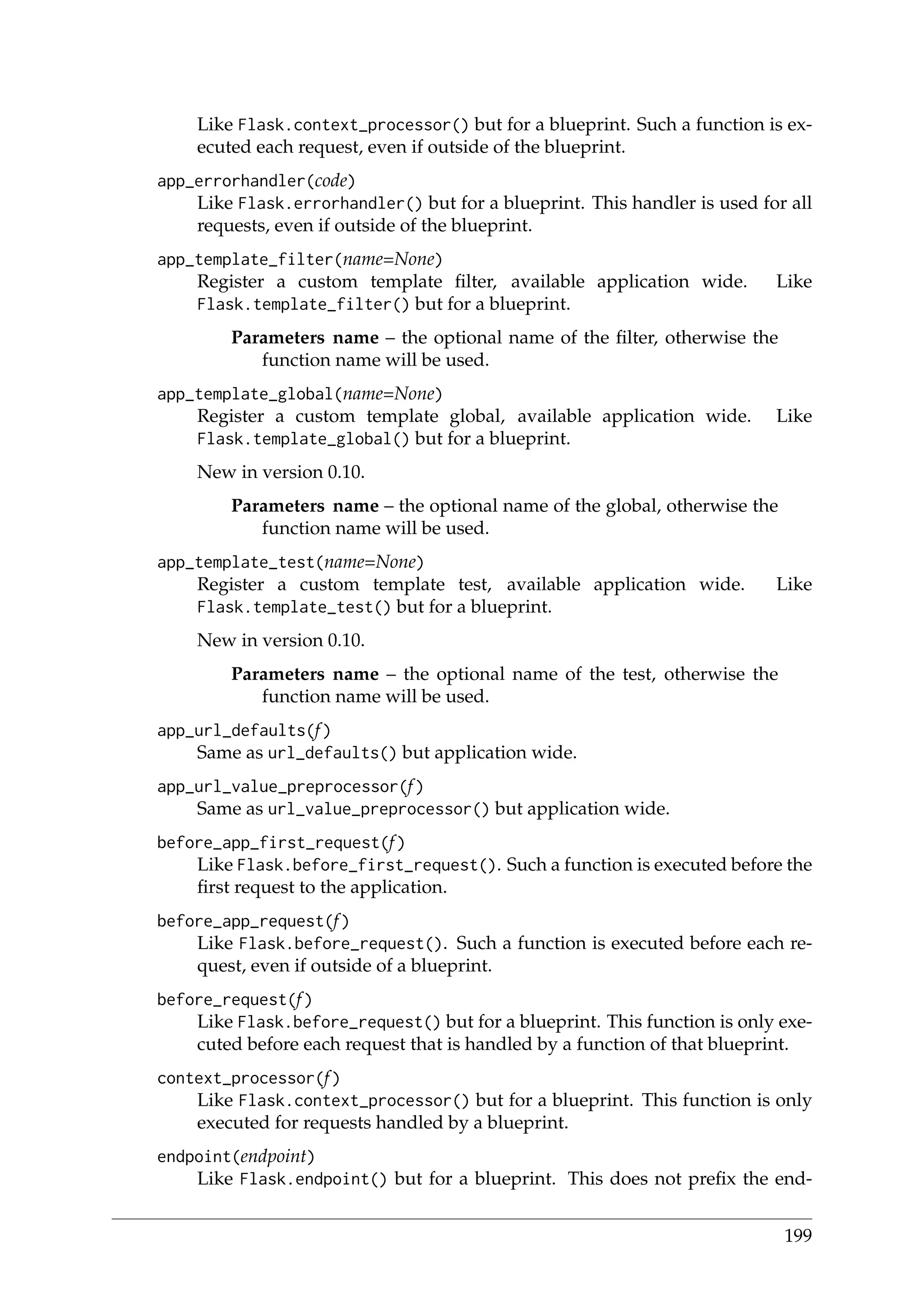 Like Flask.context_processor() but for a blueprint. Such a function is ex-
ecuted each request, even if outside of the blueprint.
app_errorhandler(code)
Like Flask.errorhandler() but for a blueprint. This handler is used for all
requests, even if outside of the blueprint.
app_template_filter(name=None)
Register a custom template ﬁlter, available application wide. Like
Flask.template_filter() but for a blueprint.
Parameters name – the optional name of the ﬁlter, otherwise the
function name will be used.
app_template_global(name=None)
Register a custom template global, available application wide. Like
Flask.template_global() but for a blueprint.
New in version 0.10.
Parameters name – the optional name of the global, otherwise the
function name will be used.
app_template_test(name=None)
Register a custom template test, available application wide. Like
Flask.template_test() but for a blueprint.
New in version 0.10.
Parameters name – the optional name of the test, otherwise the
function name will be used.
app_url_defaults(f)
Same as url_defaults() but application wide.
app_url_value_preprocessor(f)
Same as url_value_preprocessor() but application wide.
before_app_first_request(f)
Like Flask.before_first_request(). Such a function is executed before the
ﬁrst request to the application.
before_app_request(f)
Like Flask.before_request(). Such a function is executed before each re-
quest, even if outside of a blueprint.
before_request(f)
Like Flask.before_request() but for a blueprint. This function is only exe-
cuted before each request that is handled by a function of that blueprint.
context_processor(f)
Like Flask.context_processor() but for a blueprint. This function is only
executed for requests handled by a blueprint.
endpoint(endpoint)
Like Flask.endpoint() but for a blueprint. This does not preﬁx the end-
199
 