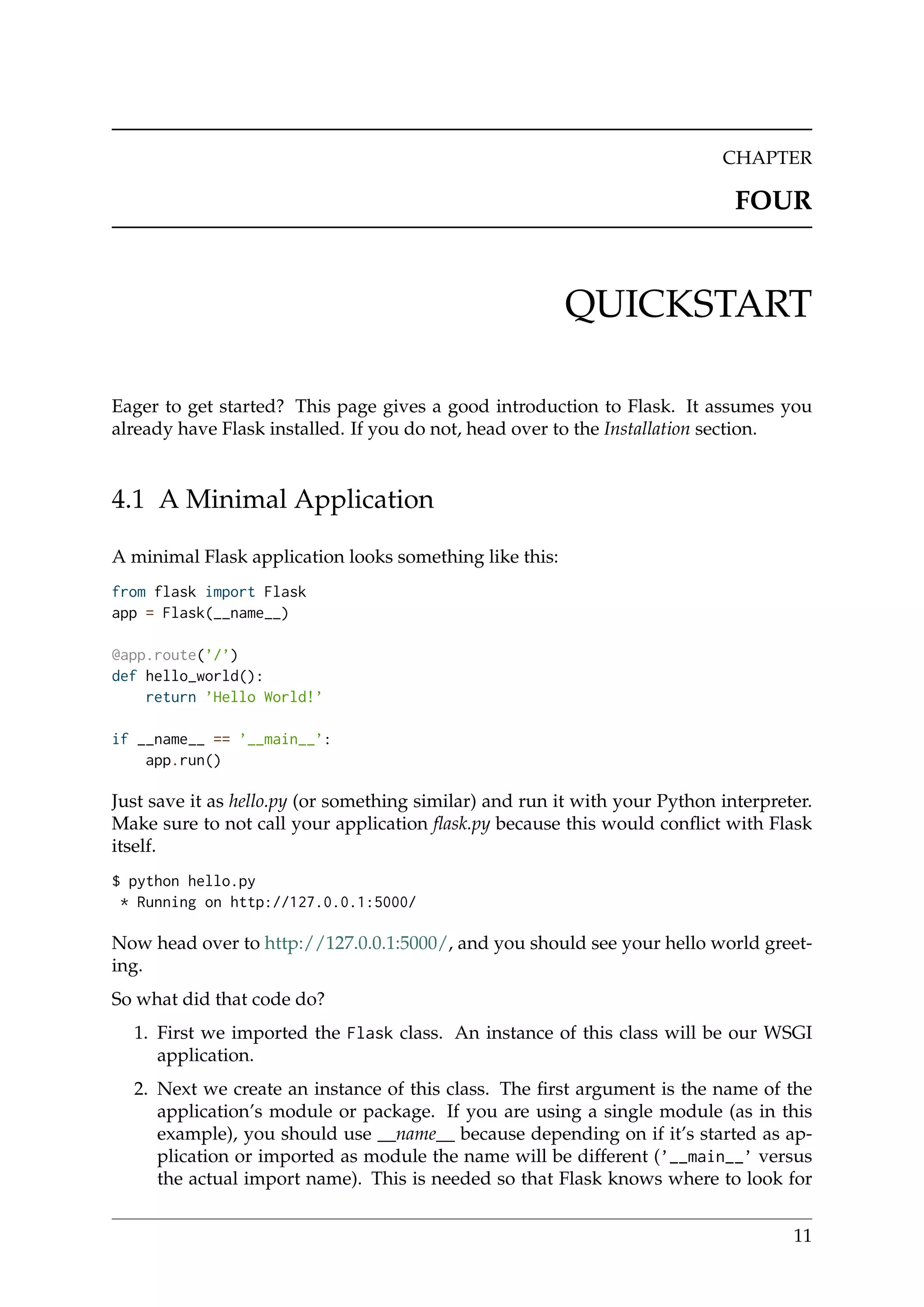 CHAPTER
FOUR
QUICKSTART
Eager to get started? This page gives a good introduction to Flask. It assumes you
already have Flask installed. If you do not, head over to the Installation section.
4.1 A Minimal Application
A minimal Flask application looks something like this:
from flask import Flask
app = Flask(__name__)
@app.route(’/’)
def hello_world():
return ’Hello World!’
if __name__ == ’__main__’:
app.run()
Just save it as hello.py (or something similar) and run it with your Python interpreter.
Make sure to not call your application ﬂask.py because this would conﬂict with Flask
itself.
$ python hello.py
* Running on http://127.0.0.1:5000/
Now head over to http://127.0.0.1:5000/, and you should see your hello world greet-
ing.
So what did that code do?
1. First we imported the Flask class. An instance of this class will be our WSGI
application.
2. Next we create an instance of this class. The ﬁrst argument is the name of the
application’s module or package. If you are using a single module (as in this
example), you should use __name__ because depending on if it’s started as ap-
plication or imported as module the name will be different (’__main__’ versus
the actual import name). This is needed so that Flask knows where to look for
11
 
