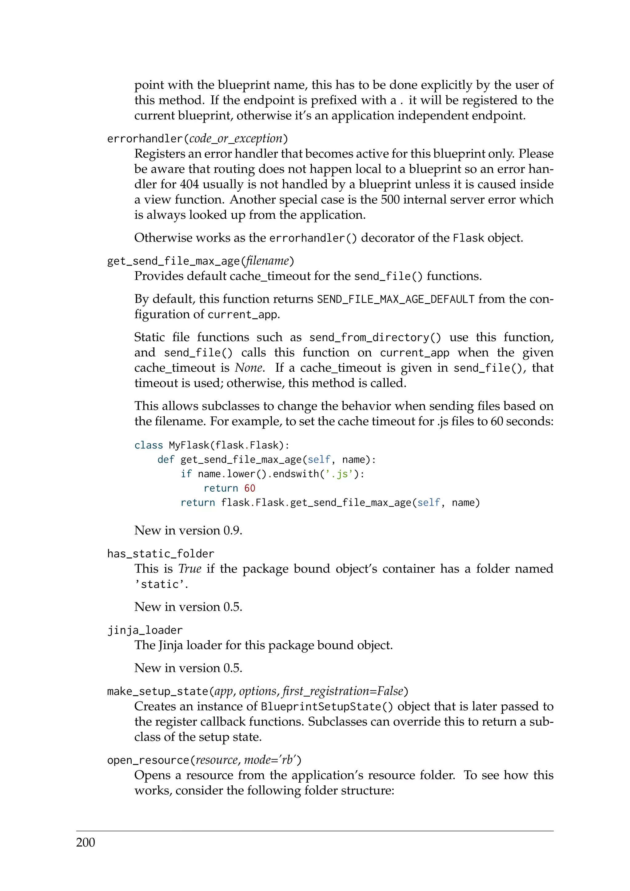 point with the blueprint name, this has to be done explicitly by the user of
this method. If the endpoint is preﬁxed with a . it will be registered to the
current blueprint, otherwise it’s an application independent endpoint.
errorhandler(code_or_exception)
Registers an error handler that becomes active for this blueprint only. Please
be aware that routing does not happen local to a blueprint so an error han-
dler for 404 usually is not handled by a blueprint unless it is caused inside
a view function. Another special case is the 500 internal server error which
is always looked up from the application.
Otherwise works as the errorhandler() decorator of the Flask object.
get_send_file_max_age(ﬁlename)
Provides default cache_timeout for the send_file() functions.
By default, this function returns SEND_FILE_MAX_AGE_DEFAULT from the con-
ﬁguration of current_app.
Static ﬁle functions such as send_from_directory() use this function,
and send_file() calls this function on current_app when the given
cache_timeout is None. If a cache_timeout is given in send_file(), that
timeout is used; otherwise, this method is called.
This allows subclasses to change the behavior when sending ﬁles based on
the ﬁlename. For example, to set the cache timeout for .js ﬁles to 60 seconds:
class MyFlask(flask.Flask):
def get_send_file_max_age(self, name):
if name.lower().endswith(’.js’):
return 60
return flask.Flask.get_send_file_max_age(self, name)
New in version 0.9.
has_static_folder
This is True if the package bound object’s container has a folder named
’static’.
New in version 0.5.
jinja_loader
The Jinja loader for this package bound object.
New in version 0.5.
make_setup_state(app, options, ﬁrst_registration=False)
Creates an instance of BlueprintSetupState() object that is later passed to
the register callback functions. Subclasses can override this to return a sub-
class of the setup state.
open_resource(resource, mode=’rb’)
Opens a resource from the application’s resource folder. To see how this
works, consider the following folder structure:
200
 
