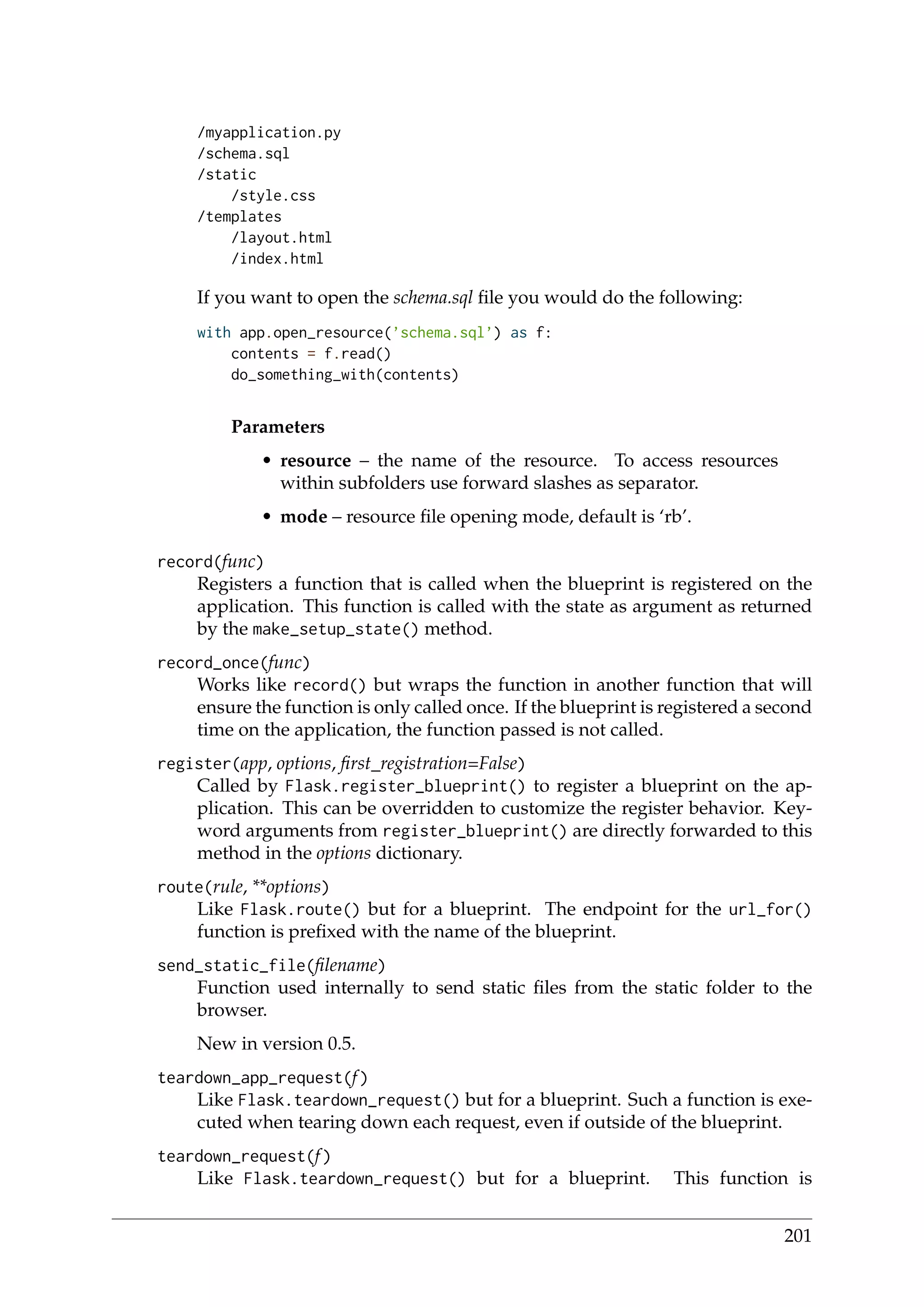 /myapplication.py
/schema.sql
/static
/style.css
/templates
/layout.html
/index.html
If you want to open the schema.sql ﬁle you would do the following:
with app.open_resource(’schema.sql’) as f:
contents = f.read()
do_something_with(contents)
Parameters
• resource – the name of the resource. To access resources
within subfolders use forward slashes as separator.
• mode – resource ﬁle opening mode, default is ‘rb’.
record(func)
Registers a function that is called when the blueprint is registered on the
application. This function is called with the state as argument as returned
by the make_setup_state() method.
record_once(func)
Works like record() but wraps the function in another function that will
ensure the function is only called once. If the blueprint is registered a second
time on the application, the function passed is not called.
register(app, options, ﬁrst_registration=False)
Called by Flask.register_blueprint() to register a blueprint on the ap-
plication. This can be overridden to customize the register behavior. Key-
word arguments from register_blueprint() are directly forwarded to this
method in the options dictionary.
route(rule, **options)
Like Flask.route() but for a blueprint. The endpoint for the url_for()
function is preﬁxed with the name of the blueprint.
send_static_file(ﬁlename)
Function used internally to send static ﬁles from the static folder to the
browser.
New in version 0.5.
teardown_app_request(f)
Like Flask.teardown_request() but for a blueprint. Such a function is exe-
cuted when tearing down each request, even if outside of the blueprint.
teardown_request(f)
Like Flask.teardown_request() but for a blueprint. This function is
201
 