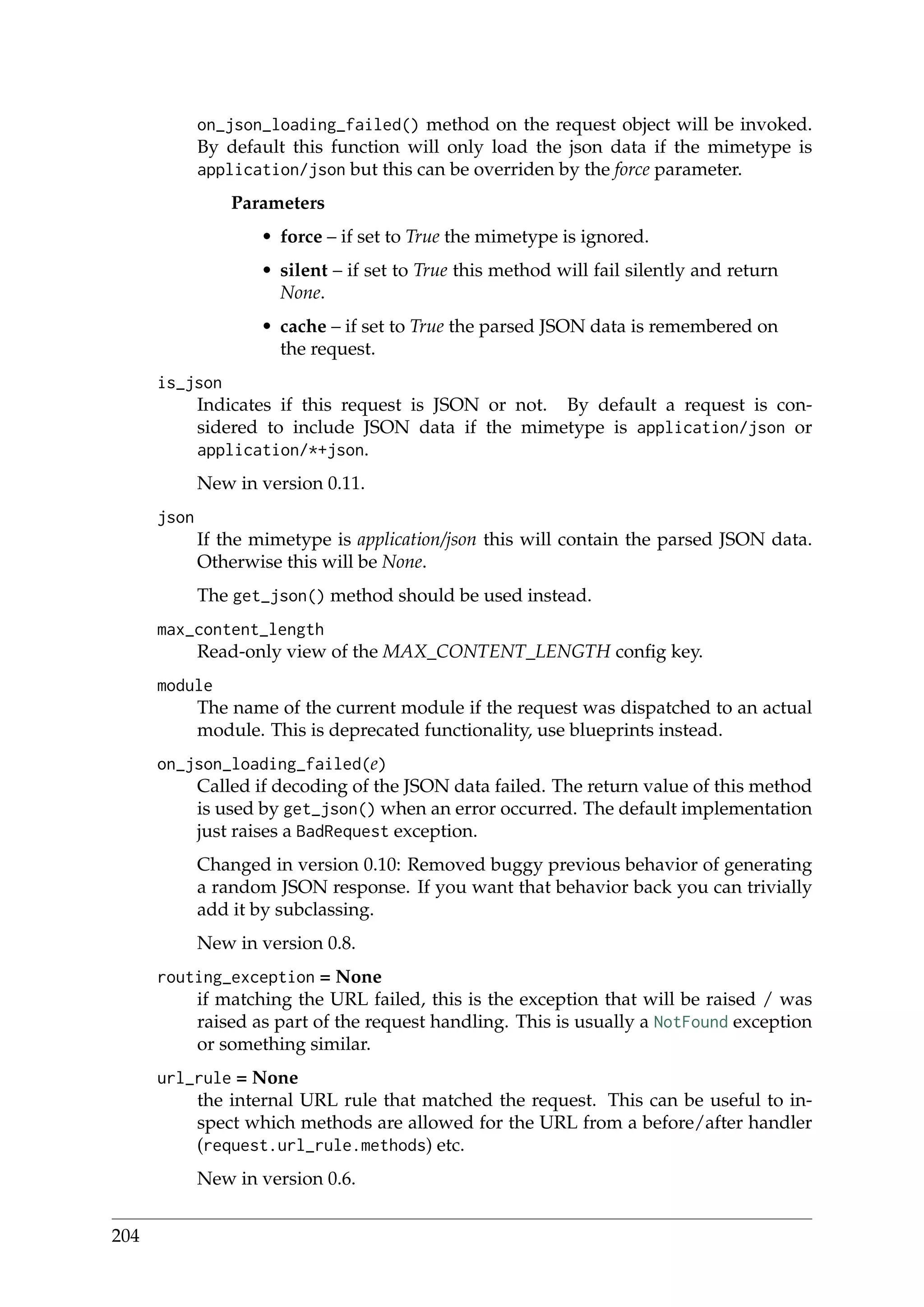 on_json_loading_failed() method on the request object will be invoked.
By default this function will only load the json data if the mimetype is
application/json but this can be overriden by the force parameter.
Parameters
• force – if set to True the mimetype is ignored.
• silent – if set to True this method will fail silently and return
None.
• cache – if set to True the parsed JSON data is remembered on
the request.
is_json
Indicates if this request is JSON or not. By default a request is con-
sidered to include JSON data if the mimetype is application/json or
application/*+json.
New in version 0.11.
json
If the mimetype is application/json this will contain the parsed JSON data.
Otherwise this will be None.
The get_json() method should be used instead.
max_content_length
Read-only view of the MAX_CONTENT_LENGTH conﬁg key.
module
The name of the current module if the request was dispatched to an actual
module. This is deprecated functionality, use blueprints instead.
on_json_loading_failed(e)
Called if decoding of the JSON data failed. The return value of this method
is used by get_json() when an error occurred. The default implementation
just raises a BadRequest exception.
Changed in version 0.10: Removed buggy previous behavior of generating
a random JSON response. If you want that behavior back you can trivially
add it by subclassing.
New in version 0.8.
routing_exception = None
if matching the URL failed, this is the exception that will be raised / was
raised as part of the request handling. This is usually a NotFound exception
or something similar.
url_rule = None
the internal URL rule that matched the request. This can be useful to in-
spect which methods are allowed for the URL from a before/after handler
(request.url_rule.methods) etc.
New in version 0.6.
204
 