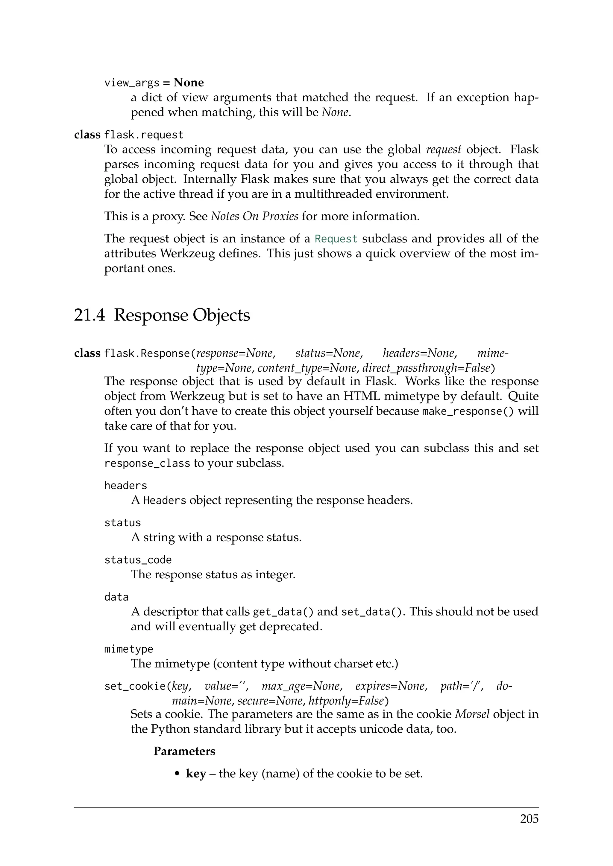 view_args = None
a dict of view arguments that matched the request. If an exception hap-
pened when matching, this will be None.
class flask.request
To access incoming request data, you can use the global request object. Flask
parses incoming request data for you and gives you access to it through that
global object. Internally Flask makes sure that you always get the correct data
for the active thread if you are in a multithreaded environment.
This is a proxy. See Notes On Proxies for more information.
The request object is an instance of a Request subclass and provides all of the
attributes Werkzeug deﬁnes. This just shows a quick overview of the most im-
portant ones.
21.4 Response Objects
class flask.Response(response=None, status=None, headers=None, mime-
type=None, content_type=None, direct_passthrough=False)
The response object that is used by default in Flask. Works like the response
object from Werkzeug but is set to have an HTML mimetype by default. Quite
often you don’t have to create this object yourself because make_response() will
take care of that for you.
If you want to replace the response object used you can subclass this and set
response_class to your subclass.
headers
A Headers object representing the response headers.
status
A string with a response status.
status_code
The response status as integer.
data
A descriptor that calls get_data() and set_data(). This should not be used
and will eventually get deprecated.
mimetype
The mimetype (content type without charset etc.)
set_cookie(key, value=’‘, max_age=None, expires=None, path=’/’, do-
main=None, secure=None, httponly=False)
Sets a cookie. The parameters are the same as in the cookie Morsel object in
the Python standard library but it accepts unicode data, too.
Parameters
• key – the key (name) of the cookie to be set.
205
 