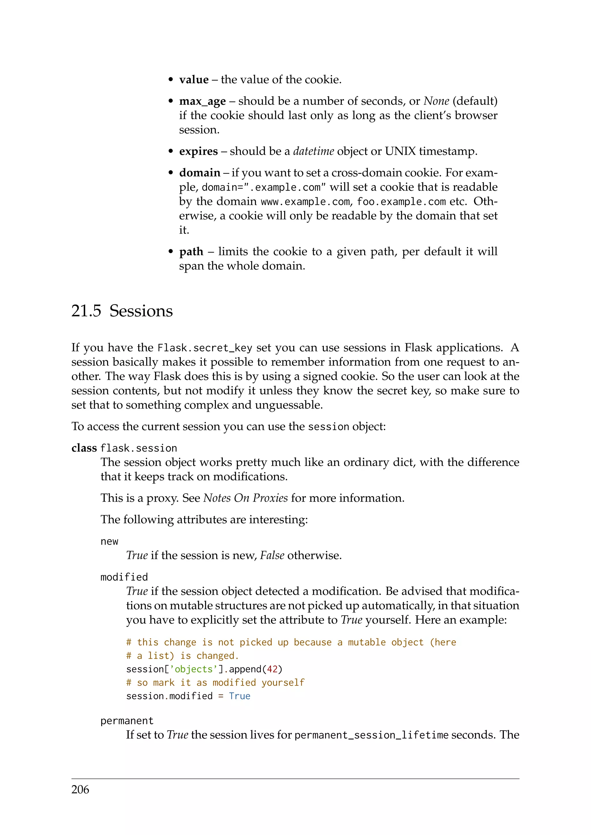 • value – the value of the cookie.
• max_age – should be a number of seconds, or None (default)
if the cookie should last only as long as the client’s browser
session.
• expires – should be a datetime object or UNIX timestamp.
• domain – if you want to set a cross-domain cookie. For exam-
ple, domain=".example.com" will set a cookie that is readable
by the domain www.example.com, foo.example.com etc. Oth-
erwise, a cookie will only be readable by the domain that set
it.
• path – limits the cookie to a given path, per default it will
span the whole domain.
21.5 Sessions
If you have the Flask.secret_key set you can use sessions in Flask applications. A
session basically makes it possible to remember information from one request to an-
other. The way Flask does this is by using a signed cookie. So the user can look at the
session contents, but not modify it unless they know the secret key, so make sure to
set that to something complex and unguessable.
To access the current session you can use the session object:
class flask.session
The session object works pretty much like an ordinary dict, with the difference
that it keeps track on modiﬁcations.
This is a proxy. See Notes On Proxies for more information.
The following attributes are interesting:
new
True if the session is new, False otherwise.
modified
True if the session object detected a modiﬁcation. Be advised that modiﬁca-
tions on mutable structures are not picked up automatically, in that situation
you have to explicitly set the attribute to True yourself. Here an example:
# this change is not picked up because a mutable object (here
# a list) is changed.
session[’objects’].append(42)
# so mark it as modified yourself
session.modified = True
permanent
If set to True the session lives for permanent_session_lifetime seconds. The
206
 