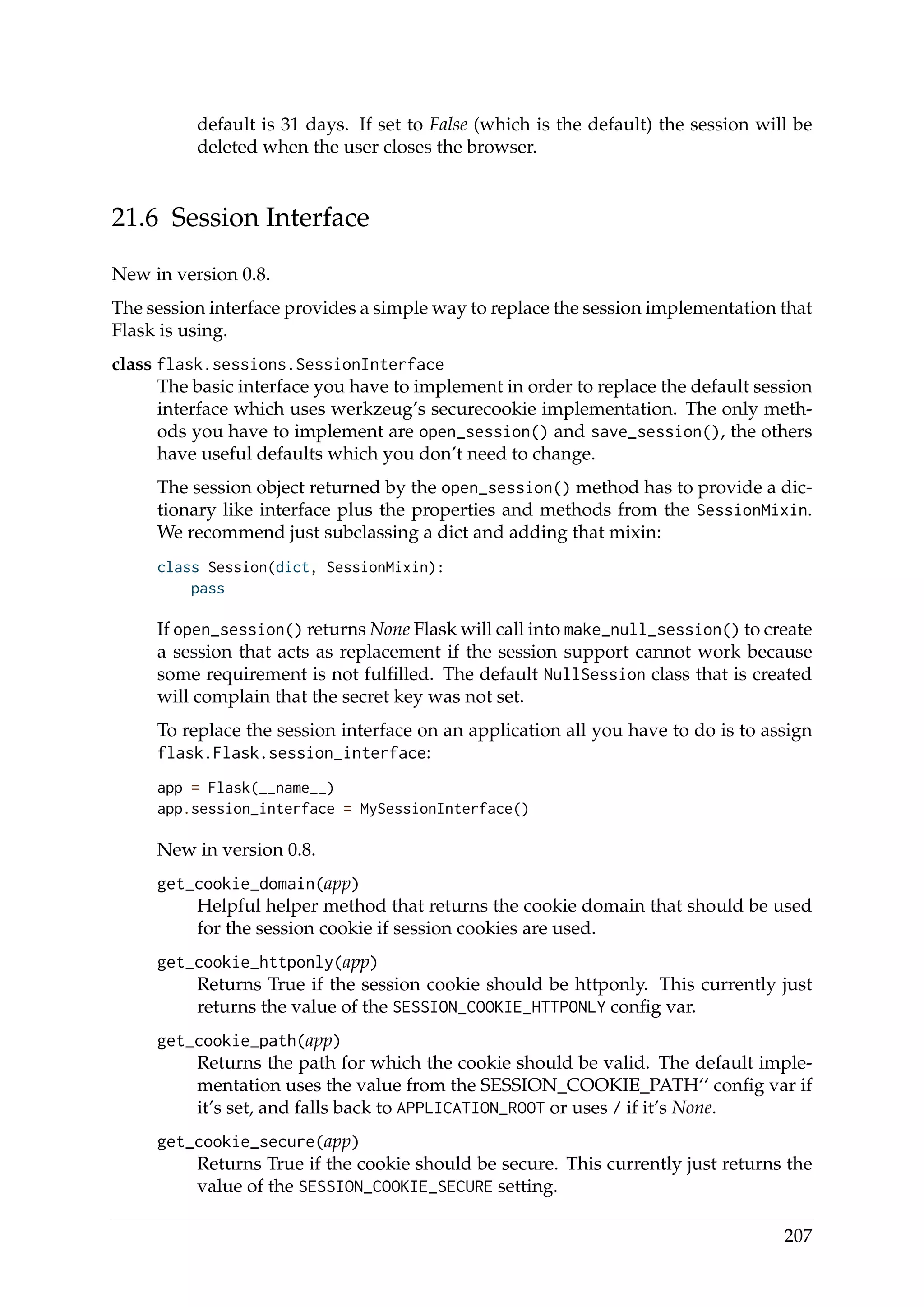 default is 31 days. If set to False (which is the default) the session will be
deleted when the user closes the browser.
21.6 Session Interface
New in version 0.8.
The session interface provides a simple way to replace the session implementation that
Flask is using.
class flask.sessions.SessionInterface
The basic interface you have to implement in order to replace the default session
interface which uses werkzeug’s securecookie implementation. The only meth-
ods you have to implement are open_session() and save_session(), the others
have useful defaults which you don’t need to change.
The session object returned by the open_session() method has to provide a dic-
tionary like interface plus the properties and methods from the SessionMixin.
We recommend just subclassing a dict and adding that mixin:
class Session(dict, SessionMixin):
pass
If open_session() returns None Flask will call into make_null_session() to create
a session that acts as replacement if the session support cannot work because
some requirement is not fulﬁlled. The default NullSession class that is created
will complain that the secret key was not set.
To replace the session interface on an application all you have to do is to assign
flask.Flask.session_interface:
app = Flask(__name__)
app.session_interface = MySessionInterface()
New in version 0.8.
get_cookie_domain(app)
Helpful helper method that returns the cookie domain that should be used
for the session cookie if session cookies are used.
get_cookie_httponly(app)
Returns True if the session cookie should be httponly. This currently just
returns the value of the SESSION_COOKIE_HTTPONLY conﬁg var.
get_cookie_path(app)
Returns the path for which the cookie should be valid. The default imple-
mentation uses the value from the SESSION_COOKIE_PATH‘‘ conﬁg var if
it’s set, and falls back to APPLICATION_ROOT or uses / if it’s None.
get_cookie_secure(app)
Returns True if the cookie should be secure. This currently just returns the
value of the SESSION_COOKIE_SECURE setting.
207
 