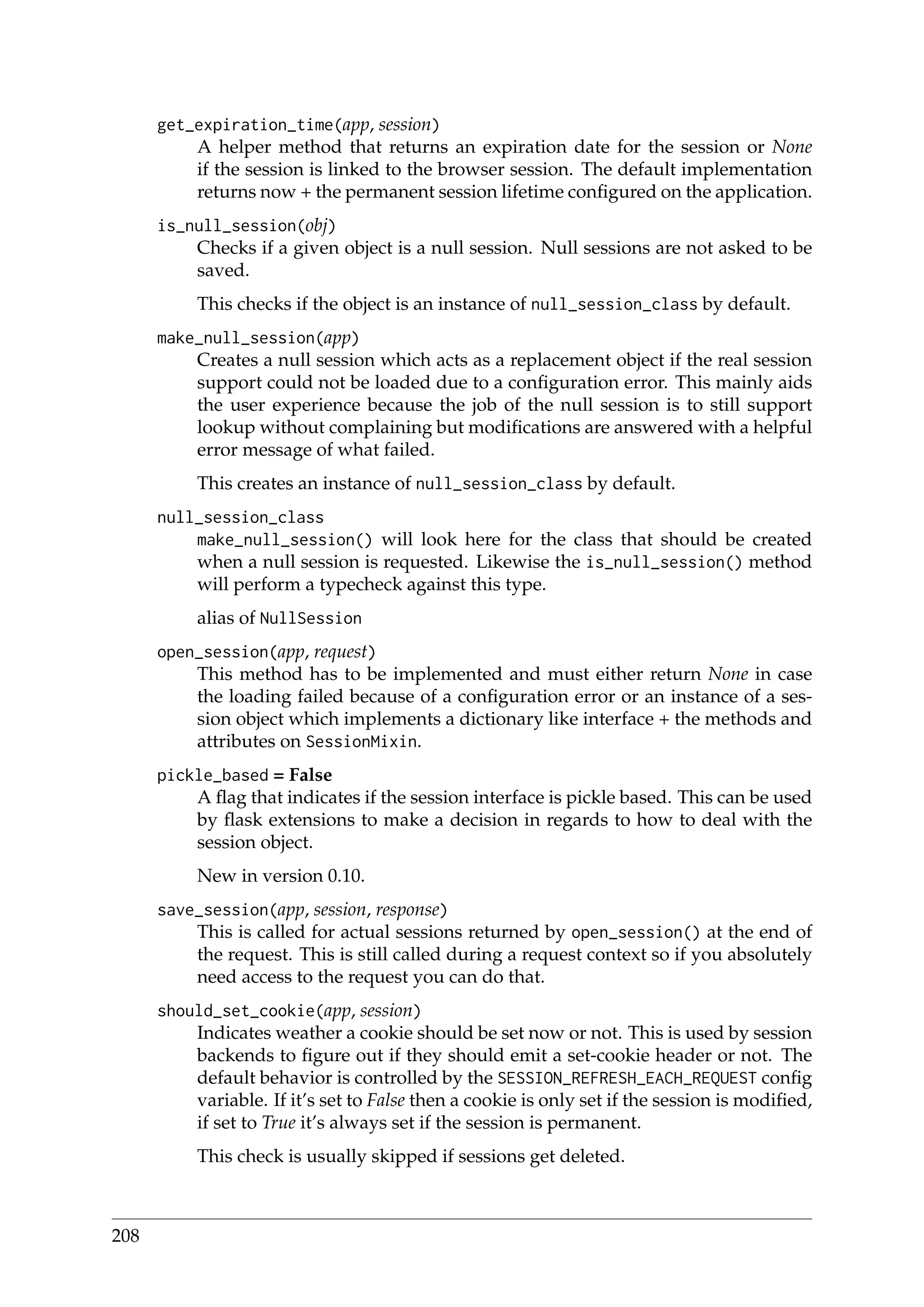 get_expiration_time(app, session)
A helper method that returns an expiration date for the session or None
if the session is linked to the browser session. The default implementation
returns now + the permanent session lifetime conﬁgured on the application.
is_null_session(obj)
Checks if a given object is a null session. Null sessions are not asked to be
saved.
This checks if the object is an instance of null_session_class by default.
make_null_session(app)
Creates a null session which acts as a replacement object if the real session
support could not be loaded due to a conﬁguration error. This mainly aids
the user experience because the job of the null session is to still support
lookup without complaining but modiﬁcations are answered with a helpful
error message of what failed.
This creates an instance of null_session_class by default.
null_session_class
make_null_session() will look here for the class that should be created
when a null session is requested. Likewise the is_null_session() method
will perform a typecheck against this type.
alias of NullSession
open_session(app, request)
This method has to be implemented and must either return None in case
the loading failed because of a conﬁguration error or an instance of a ses-
sion object which implements a dictionary like interface + the methods and
attributes on SessionMixin.
pickle_based = False
A ﬂag that indicates if the session interface is pickle based. This can be used
by ﬂask extensions to make a decision in regards to how to deal with the
session object.
New in version 0.10.
save_session(app, session, response)
This is called for actual sessions returned by open_session() at the end of
the request. This is still called during a request context so if you absolutely
need access to the request you can do that.
should_set_cookie(app, session)
Indicates weather a cookie should be set now or not. This is used by session
backends to ﬁgure out if they should emit a set-cookie header or not. The
default behavior is controlled by the SESSION_REFRESH_EACH_REQUEST conﬁg
variable. If it’s set to False then a cookie is only set if the session is modiﬁed,
if set to True it’s always set if the session is permanent.
This check is usually skipped if sessions get deleted.
208
 