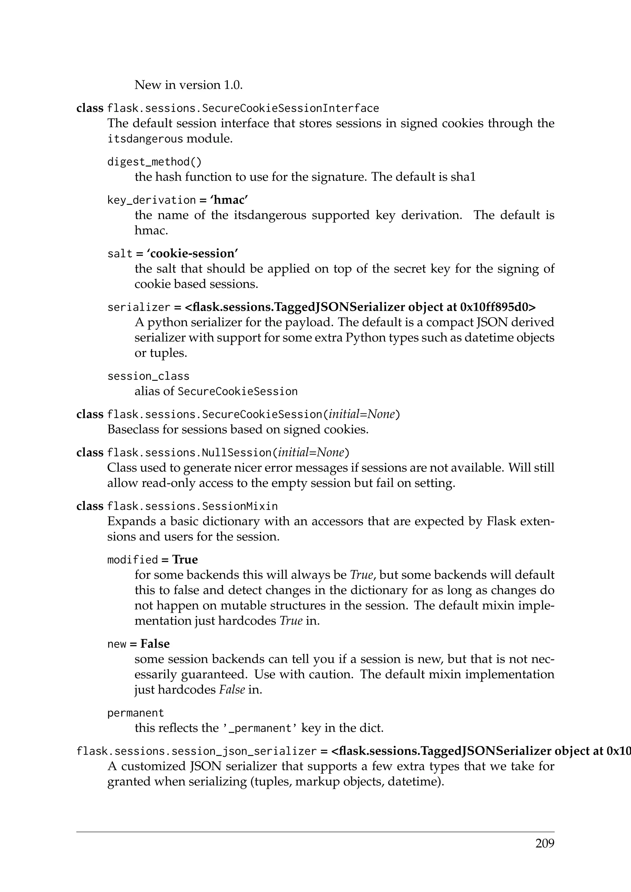New in version 1.0.
class flask.sessions.SecureCookieSessionInterface
The default session interface that stores sessions in signed cookies through the
itsdangerous module.
digest_method()
the hash function to use for the signature. The default is sha1
key_derivation = ‘hmac’
the name of the itsdangerous supported key derivation. The default is
hmac.
salt = ‘cookie-session’
the salt that should be applied on top of the secret key for the signing of
cookie based sessions.
serializer = <ﬂask.sessions.TaggedJSONSerializer object at 0x10ff895d0>
A python serializer for the payload. The default is a compact JSON derived
serializer with support for some extra Python types such as datetime objects
or tuples.
session_class
alias of SecureCookieSession
class flask.sessions.SecureCookieSession(initial=None)
Baseclass for sessions based on signed cookies.
class flask.sessions.NullSession(initial=None)
Class used to generate nicer error messages if sessions are not available. Will still
allow read-only access to the empty session but fail on setting.
class flask.sessions.SessionMixin
Expands a basic dictionary with an accessors that are expected by Flask exten-
sions and users for the session.
modified = True
for some backends this will always be True, but some backends will default
this to false and detect changes in the dictionary for as long as changes do
not happen on mutable structures in the session. The default mixin imple-
mentation just hardcodes True in.
new = False
some session backends can tell you if a session is new, but that is not nec-
essarily guaranteed. Use with caution. The default mixin implementation
just hardcodes False in.
permanent
this reﬂects the ’_permanent’ key in the dict.
flask.sessions.session_json_serializer = <ﬂask.sessions.TaggedJSONSerializer object at 0x10
A customized JSON serializer that supports a few extra types that we take for
granted when serializing (tuples, markup objects, datetime).
209
 