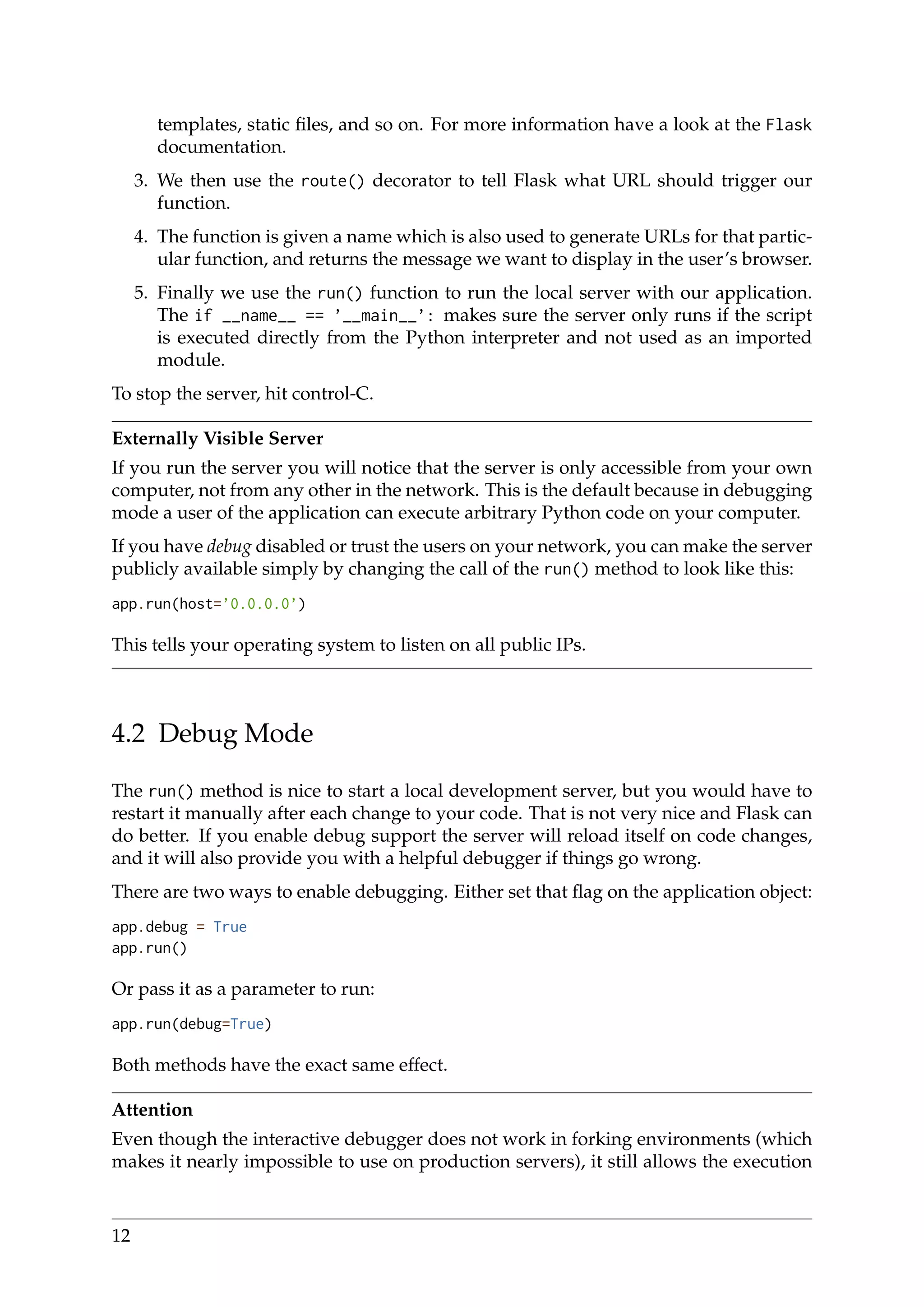 templates, static ﬁles, and so on. For more information have a look at the Flask
documentation.
3. We then use the route() decorator to tell Flask what URL should trigger our
function.
4. The function is given a name which is also used to generate URLs for that partic-
ular function, and returns the message we want to display in the user’s browser.
5. Finally we use the run() function to run the local server with our application.
The if __name__ == ’__main__’: makes sure the server only runs if the script
is executed directly from the Python interpreter and not used as an imported
module.
To stop the server, hit control-C.
Externally Visible Server
If you run the server you will notice that the server is only accessible from your own
computer, not from any other in the network. This is the default because in debugging
mode a user of the application can execute arbitrary Python code on your computer.
If you have debug disabled or trust the users on your network, you can make the server
publicly available simply by changing the call of the run() method to look like this:
app.run(host=’0.0.0.0’)
This tells your operating system to listen on all public IPs.
4.2 Debug Mode
The run() method is nice to start a local development server, but you would have to
restart it manually after each change to your code. That is not very nice and Flask can
do better. If you enable debug support the server will reload itself on code changes,
and it will also provide you with a helpful debugger if things go wrong.
There are two ways to enable debugging. Either set that ﬂag on the application object:
app.debug = True
app.run()
Or pass it as a parameter to run:
app.run(debug=True)
Both methods have the exact same effect.
Attention
Even though the interactive debugger does not work in forking environments (which
makes it nearly impossible to use on production servers), it still allows the execution
12
 