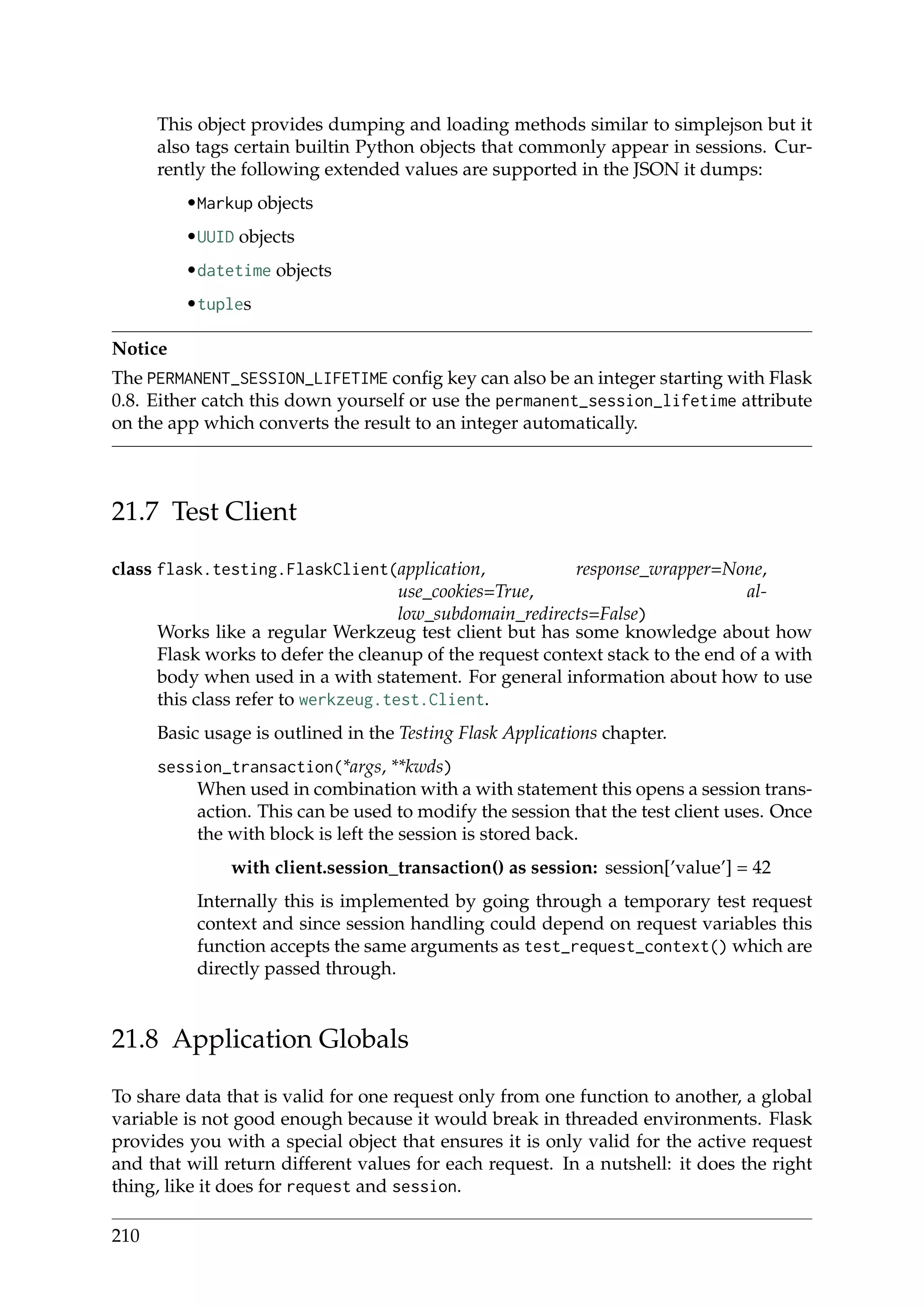 This object provides dumping and loading methods similar to simplejson but it
also tags certain builtin Python objects that commonly appear in sessions. Cur-
rently the following extended values are supported in the JSON it dumps:
•Markup objects
•UUID objects
•datetime objects
•tuples
Notice
The PERMANENT_SESSION_LIFETIME conﬁg key can also be an integer starting with Flask
0.8. Either catch this down yourself or use the permanent_session_lifetime attribute
on the app which converts the result to an integer automatically.
21.7 Test Client
class flask.testing.FlaskClient(application, response_wrapper=None,
use_cookies=True, al-
low_subdomain_redirects=False)
Works like a regular Werkzeug test client but has some knowledge about how
Flask works to defer the cleanup of the request context stack to the end of a with
body when used in a with statement. For general information about how to use
this class refer to werkzeug.test.Client.
Basic usage is outlined in the Testing Flask Applications chapter.
session_transaction(*args, **kwds)
When used in combination with a with statement this opens a session trans-
action. This can be used to modify the session that the test client uses. Once
the with block is left the session is stored back.
with client.session_transaction() as session: session[’value’] = 42
Internally this is implemented by going through a temporary test request
context and since session handling could depend on request variables this
function accepts the same arguments as test_request_context() which are
directly passed through.
21.8 Application Globals
To share data that is valid for one request only from one function to another, a global
variable is not good enough because it would break in threaded environments. Flask
provides you with a special object that ensures it is only valid for the active request
and that will return different values for each request. In a nutshell: it does the right
thing, like it does for request and session.
210
 