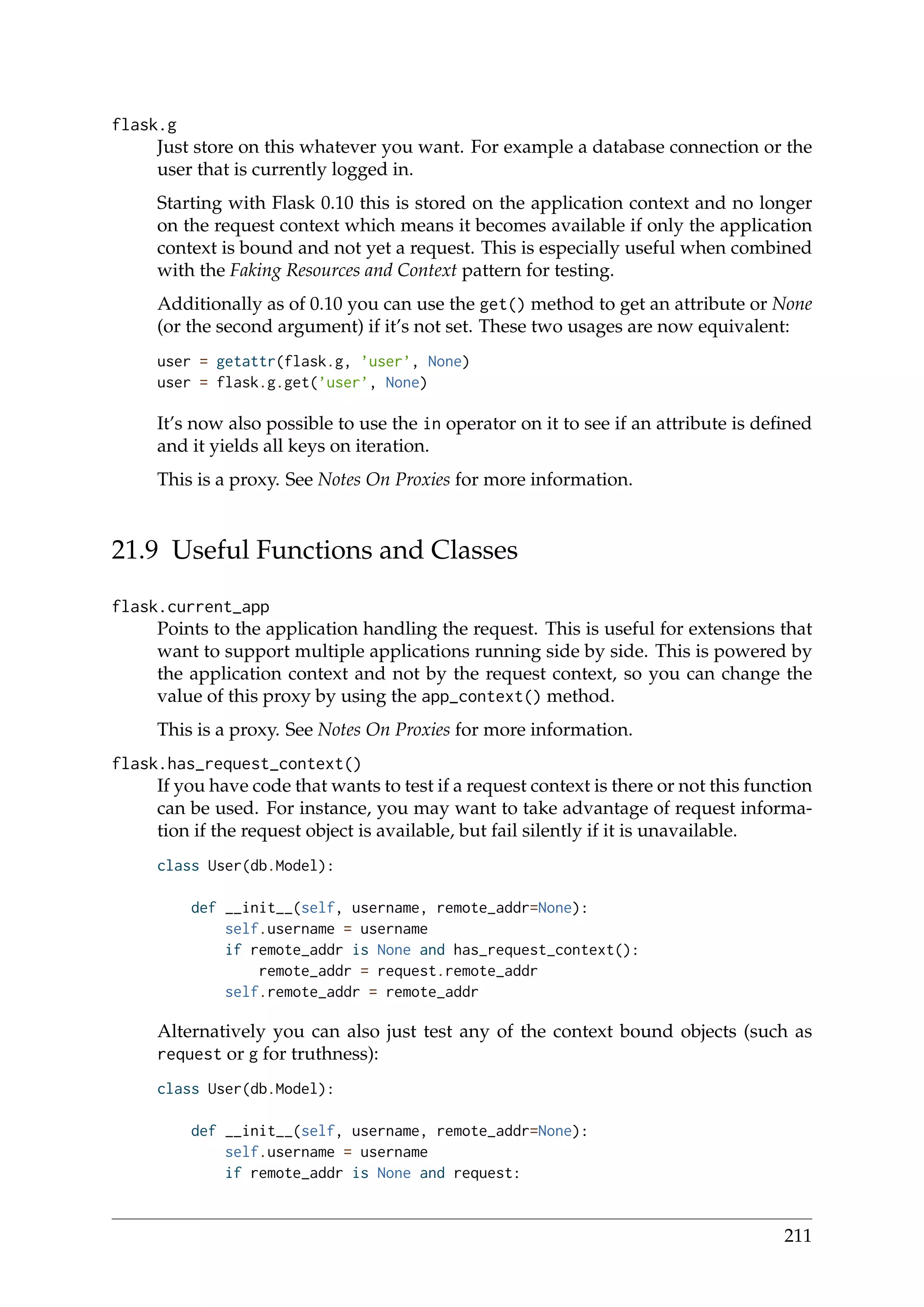 flask.g
Just store on this whatever you want. For example a database connection or the
user that is currently logged in.
Starting with Flask 0.10 this is stored on the application context and no longer
on the request context which means it becomes available if only the application
context is bound and not yet a request. This is especially useful when combined
with the Faking Resources and Context pattern for testing.
Additionally as of 0.10 you can use the get() method to get an attribute or None
(or the second argument) if it’s not set. These two usages are now equivalent:
user = getattr(flask.g, ’user’, None)
user = flask.g.get(’user’, None)
It’s now also possible to use the in operator on it to see if an attribute is deﬁned
and it yields all keys on iteration.
This is a proxy. See Notes On Proxies for more information.
21.9 Useful Functions and Classes
flask.current_app
Points to the application handling the request. This is useful for extensions that
want to support multiple applications running side by side. This is powered by
the application context and not by the request context, so you can change the
value of this proxy by using the app_context() method.
This is a proxy. See Notes On Proxies for more information.
flask.has_request_context()
If you have code that wants to test if a request context is there or not this function
can be used. For instance, you may want to take advantage of request informa-
tion if the request object is available, but fail silently if it is unavailable.
class User(db.Model):
def __init__(self, username, remote_addr=None):
self.username = username
if remote_addr is None and has_request_context():
remote_addr = request.remote_addr
self.remote_addr = remote_addr
Alternatively you can also just test any of the context bound objects (such as
request or g for truthness):
class User(db.Model):
def __init__(self, username, remote_addr=None):
self.username = username
if remote_addr is None and request:
211
 