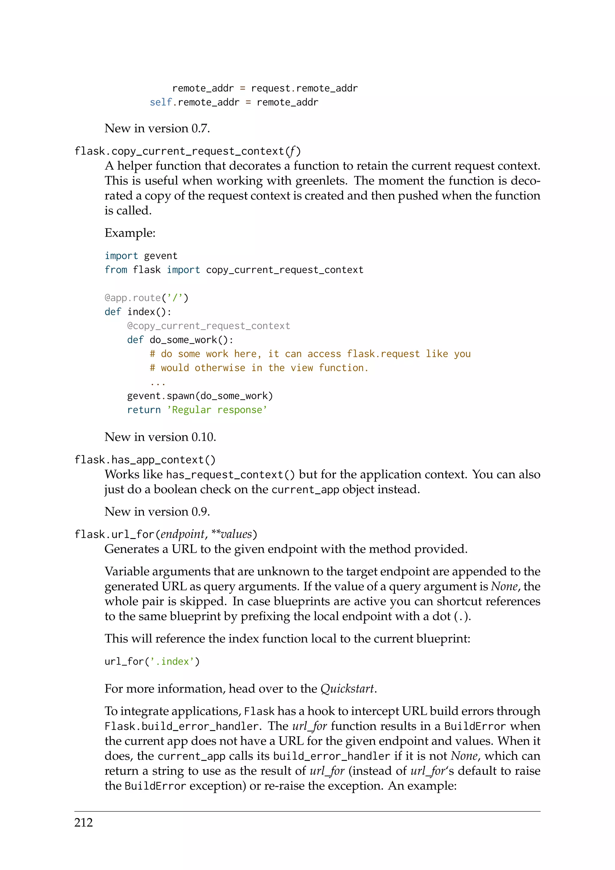 remote_addr = request.remote_addr
self.remote_addr = remote_addr
New in version 0.7.
flask.copy_current_request_context(f)
A helper function that decorates a function to retain the current request context.
This is useful when working with greenlets. The moment the function is deco-
rated a copy of the request context is created and then pushed when the function
is called.
Example:
import gevent
from flask import copy_current_request_context
@app.route(’/’)
def index():
@copy_current_request_context
def do_some_work():
# do some work here, it can access flask.request like you
# would otherwise in the view function.
...
gevent.spawn(do_some_work)
return ’Regular response’
New in version 0.10.
flask.has_app_context()
Works like has_request_context() but for the application context. You can also
just do a boolean check on the current_app object instead.
New in version 0.9.
flask.url_for(endpoint, **values)
Generates a URL to the given endpoint with the method provided.
Variable arguments that are unknown to the target endpoint are appended to the
generated URL as query arguments. If the value of a query argument is None, the
whole pair is skipped. In case blueprints are active you can shortcut references
to the same blueprint by preﬁxing the local endpoint with a dot (.).
This will reference the index function local to the current blueprint:
url_for(’.index’)
For more information, head over to the Quickstart.
To integrate applications, Flask has a hook to intercept URL build errors through
Flask.build_error_handler. The url_for function results in a BuildError when
the current app does not have a URL for the given endpoint and values. When it
does, the current_app calls its build_error_handler if it is not None, which can
return a string to use as the result of url_for (instead of url_for‘s default to raise
the BuildError exception) or re-raise the exception. An example:
212
 