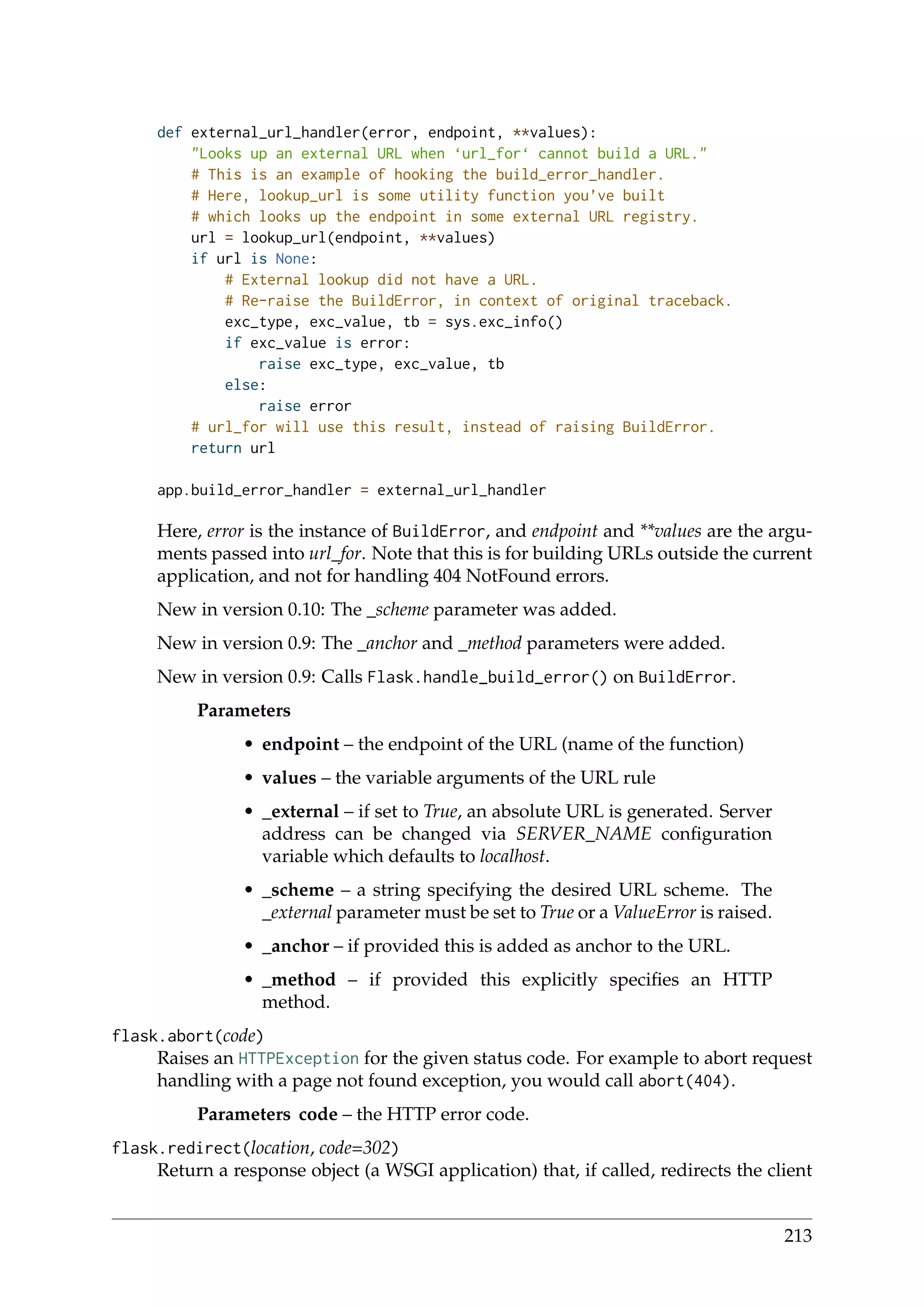 def external_url_handler(error, endpoint, **values):
"Looks up an external URL when ‘url_for‘ cannot build a URL."
# This is an example of hooking the build_error_handler.
# Here, lookup_url is some utility function you’ve built
# which looks up the endpoint in some external URL registry.
url = lookup_url(endpoint, **values)
if url is None:
# External lookup did not have a URL.
# Re-raise the BuildError, in context of original traceback.
exc_type, exc_value, tb = sys.exc_info()
if exc_value is error:
raise exc_type, exc_value, tb
else:
raise error
# url_for will use this result, instead of raising BuildError.
return url
app.build_error_handler = external_url_handler
Here, error is the instance of BuildError, and endpoint and **values are the argu-
ments passed into url_for. Note that this is for building URLs outside the current
application, and not for handling 404 NotFound errors.
New in version 0.10: The _scheme parameter was added.
New in version 0.9: The _anchor and _method parameters were added.
New in version 0.9: Calls Flask.handle_build_error() on BuildError.
Parameters
• endpoint – the endpoint of the URL (name of the function)
• values – the variable arguments of the URL rule
• _external – if set to True, an absolute URL is generated. Server
address can be changed via SERVER_NAME conﬁguration
variable which defaults to localhost.
• _scheme – a string specifying the desired URL scheme. The
_external parameter must be set to True or a ValueError is raised.
• _anchor – if provided this is added as anchor to the URL.
• _method – if provided this explicitly speciﬁes an HTTP
method.
flask.abort(code)
Raises an HTTPException for the given status code. For example to abort request
handling with a page not found exception, you would call abort(404).
Parameters code – the HTTP error code.
flask.redirect(location, code=302)
Return a response object (a WSGI application) that, if called, redirects the client
213
 