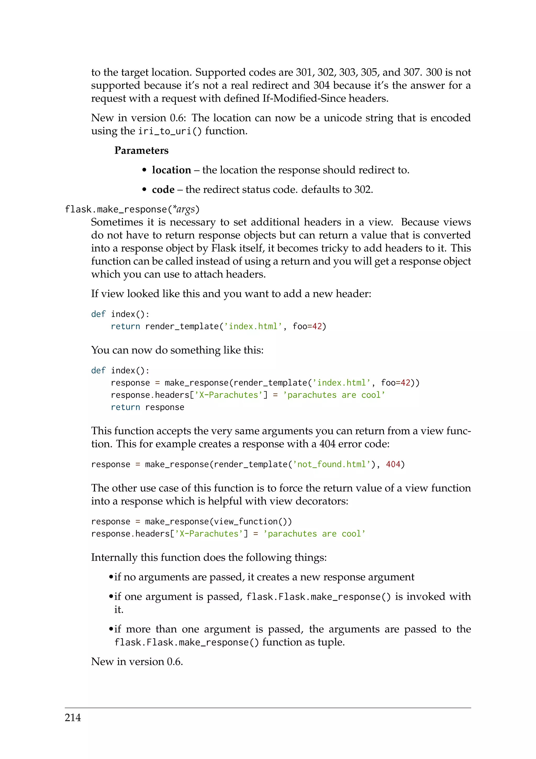 to the target location. Supported codes are 301, 302, 303, 305, and 307. 300 is not
supported because it’s not a real redirect and 304 because it’s the answer for a
request with a request with deﬁned If-Modiﬁed-Since headers.
New in version 0.6: The location can now be a unicode string that is encoded
using the iri_to_uri() function.
Parameters
• location – the location the response should redirect to.
• code – the redirect status code. defaults to 302.
flask.make_response(*args)
Sometimes it is necessary to set additional headers in a view. Because views
do not have to return response objects but can return a value that is converted
into a response object by Flask itself, it becomes tricky to add headers to it. This
function can be called instead of using a return and you will get a response object
which you can use to attach headers.
If view looked like this and you want to add a new header:
def index():
return render_template(’index.html’, foo=42)
You can now do something like this:
def index():
response = make_response(render_template(’index.html’, foo=42))
response.headers[’X-Parachutes’] = ’parachutes are cool’
return response
This function accepts the very same arguments you can return from a view func-
tion. This for example creates a response with a 404 error code:
response = make_response(render_template(’not_found.html’), 404)
The other use case of this function is to force the return value of a view function
into a response which is helpful with view decorators:
response = make_response(view_function())
response.headers[’X-Parachutes’] = ’parachutes are cool’
Internally this function does the following things:
•if no arguments are passed, it creates a new response argument
•if one argument is passed, flask.Flask.make_response() is invoked with
it.
•if more than one argument is passed, the arguments are passed to the
flask.Flask.make_response() function as tuple.
New in version 0.6.
214
 