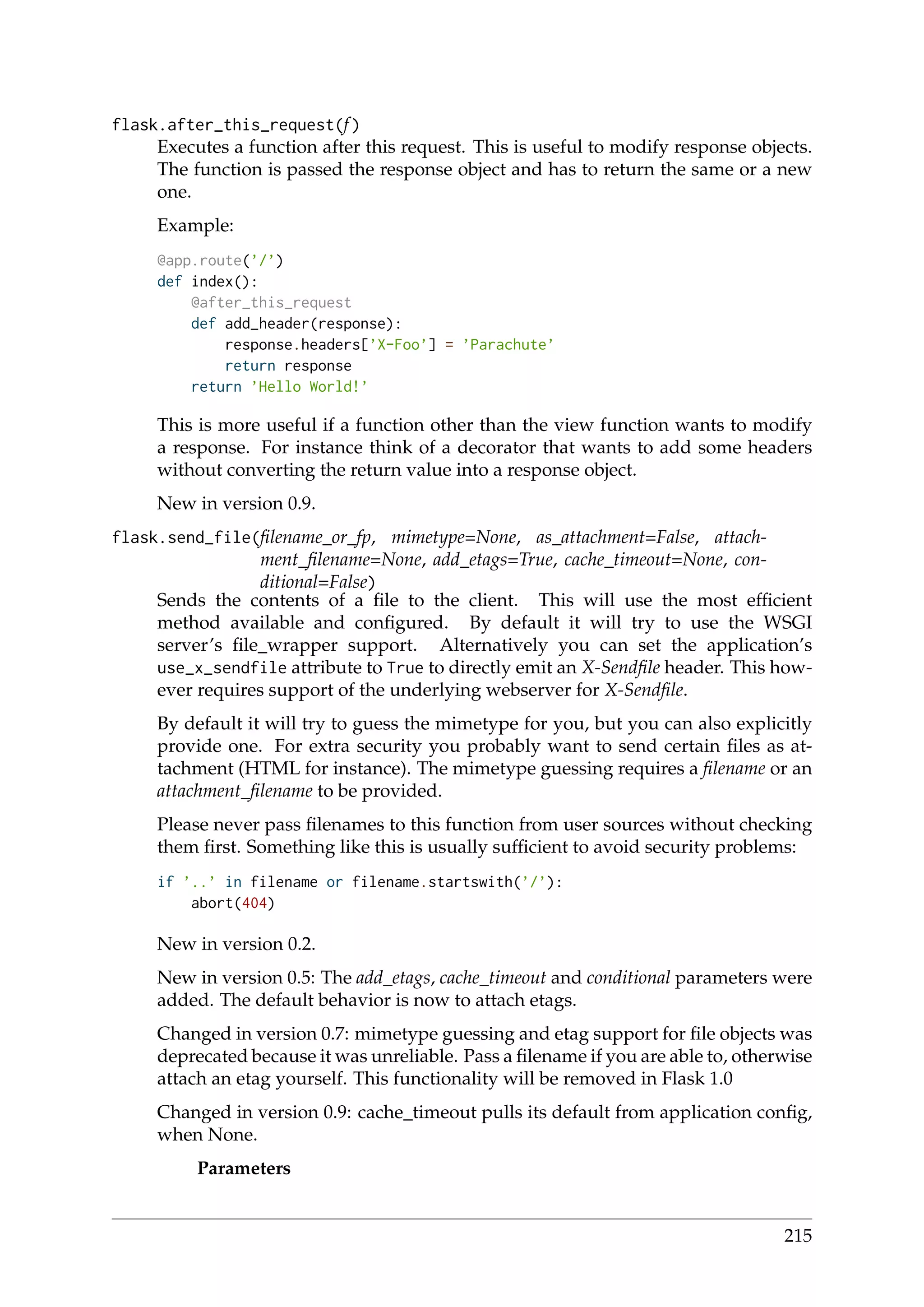 flask.after_this_request(f)
Executes a function after this request. This is useful to modify response objects.
The function is passed the response object and has to return the same or a new
one.
Example:
@app.route(’/’)
def index():
@after_this_request
def add_header(response):
response.headers[’X-Foo’] = ’Parachute’
return response
return ’Hello World!’
This is more useful if a function other than the view function wants to modify
a response. For instance think of a decorator that wants to add some headers
without converting the return value into a response object.
New in version 0.9.
flask.send_file(ﬁlename_or_fp, mimetype=None, as_attachment=False, attach-
ment_ﬁlename=None, add_etags=True, cache_timeout=None, con-
ditional=False)
Sends the contents of a ﬁle to the client. This will use the most efﬁcient
method available and conﬁgured. By default it will try to use the WSGI
server’s ﬁle_wrapper support. Alternatively you can set the application’s
use_x_sendfile attribute to True to directly emit an X-Sendﬁle header. This how-
ever requires support of the underlying webserver for X-Sendﬁle.
By default it will try to guess the mimetype for you, but you can also explicitly
provide one. For extra security you probably want to send certain ﬁles as at-
tachment (HTML for instance). The mimetype guessing requires a ﬁlename or an
attachment_ﬁlename to be provided.
Please never pass ﬁlenames to this function from user sources without checking
them ﬁrst. Something like this is usually sufﬁcient to avoid security problems:
if ’..’ in filename or filename.startswith(’/’):
abort(404)
New in version 0.2.
New in version 0.5: The add_etags, cache_timeout and conditional parameters were
added. The default behavior is now to attach etags.
Changed in version 0.7: mimetype guessing and etag support for ﬁle objects was
deprecated because it was unreliable. Pass a ﬁlename if you are able to, otherwise
attach an etag yourself. This functionality will be removed in Flask 1.0
Changed in version 0.9: cache_timeout pulls its default from application conﬁg,
when None.
Parameters
215
 