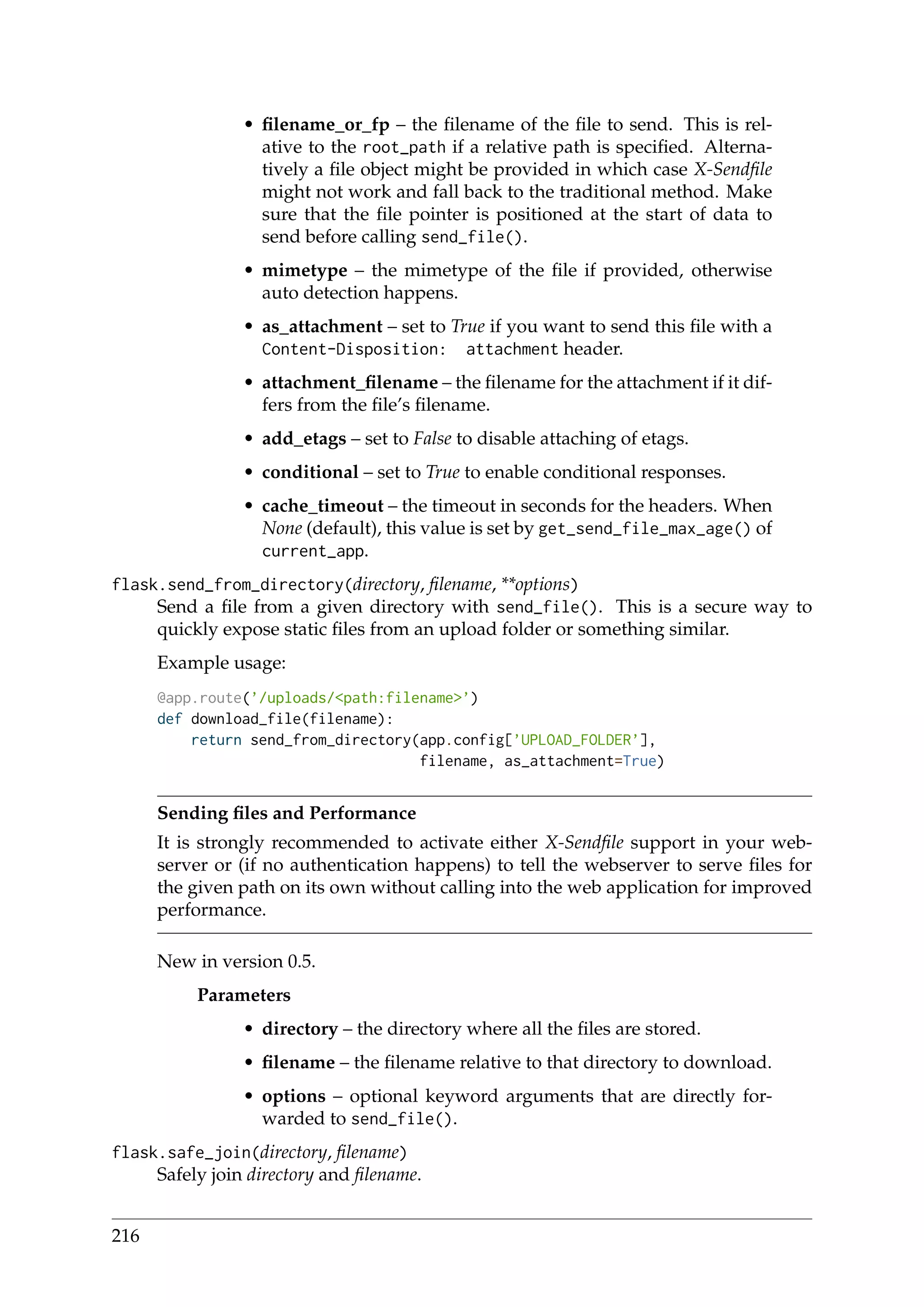 • ﬁlename_or_fp – the ﬁlename of the ﬁle to send. This is rel-
ative to the root_path if a relative path is speciﬁed. Alterna-
tively a ﬁle object might be provided in which case X-Sendﬁle
might not work and fall back to the traditional method. Make
sure that the ﬁle pointer is positioned at the start of data to
send before calling send_file().
• mimetype – the mimetype of the ﬁle if provided, otherwise
auto detection happens.
• as_attachment – set to True if you want to send this ﬁle with a
Content-Disposition: attachment header.
• attachment_ﬁlename – the ﬁlename for the attachment if it dif-
fers from the ﬁle’s ﬁlename.
• add_etags – set to False to disable attaching of etags.
• conditional – set to True to enable conditional responses.
• cache_timeout – the timeout in seconds for the headers. When
None (default), this value is set by get_send_file_max_age() of
current_app.
flask.send_from_directory(directory, ﬁlename, **options)
Send a ﬁle from a given directory with send_file(). This is a secure way to
quickly expose static ﬁles from an upload folder or something similar.
Example usage:
@app.route(’/uploads/<path:filename>’)
def download_file(filename):
return send_from_directory(app.config[’UPLOAD_FOLDER’],
filename, as_attachment=True)
Sending ﬁles and Performance
It is strongly recommended to activate either X-Sendﬁle support in your web-
server or (if no authentication happens) to tell the webserver to serve ﬁles for
the given path on its own without calling into the web application for improved
performance.
New in version 0.5.
Parameters
• directory – the directory where all the ﬁles are stored.
• ﬁlename – the ﬁlename relative to that directory to download.
• options – optional keyword arguments that are directly for-
warded to send_file().
flask.safe_join(directory, ﬁlename)
Safely join directory and ﬁlename.
216
 